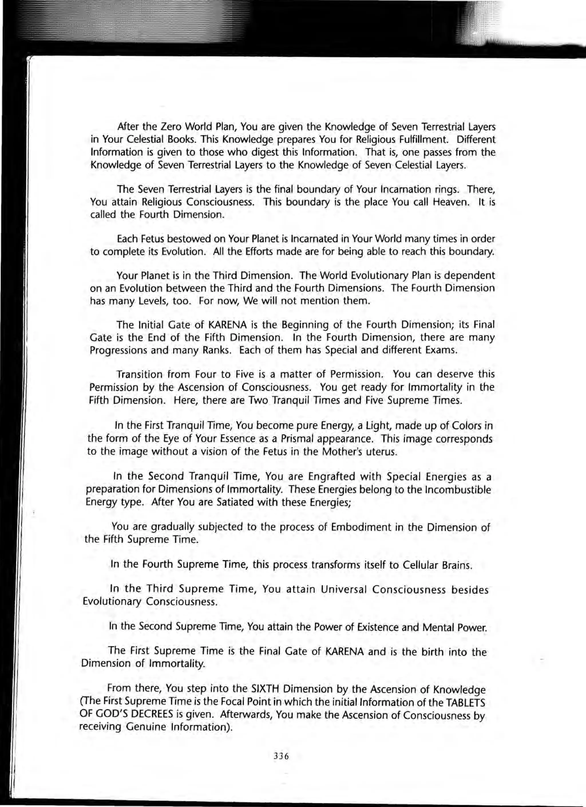 After the Zero World Plan, You are given the Knowledge of Seven Terrestrial Layers
in Your Celestial Books. This Knowledge prepares You for Religious Fulfillment. Different
Information is given to those who digest this Information. That is, one passes from the
Knowledge of Seven Terrestrial Layers to the Knowledge of Seven Celestial Layers.
The Seven Terrestrial Layers is the final boundary of Your Incarnation rings. There,
You attain Religious Consciousness. This boundary is the place You call Heaven. It is
called the Fourth Dimension.
Each Fetus bestowed on Your Planet is Incarnated in Your World many times in order
to complete its Evolution. All the Efforts made are for being able to reach this boundary.
Your Planet is in the Third Dimension. The World Evolutionary Plan is dependent
on an Evolution between the Third and the Fourth Dimensions. The Fourth Dimension
has many Levels, too. For now, We will not mention them.
The Initial Gate of KARENA is the Beginning of the Fourth Dimension; its Final
Gate is the End of the Fifth Dimension. In the Fourth Dimension, there are many
Progressions and many Ranks. Each of them has Special and different Exams.
Transition from Four to Five is a matter of Permission. You can deserve this
Permission by the Ascension of Consciousness. You get ready for Immortality in the
Fifth Dimension. Here, there are Two Tranquil Times and Five Supreme TImes.
In the First Tranquil Time, You become pure Energy, a light, made up of Colors in
the form of the Eye of Your Essence as a Prismal appearance. This image corresponds
to the image without a vision of the Fetus in the Mother's uterus.
In the Second Tranquil Time, You are Engrafted with Special Energies as a
preparation for Dimensions of Immortality. These Energies belong to the Incombustible
Energy type. After You are Satiated with these Energies;
You are gradually subjected to the process of Embodiment in the Dimension of
the Fifth Supreme Time.
In the Fourth Supreme Time, this process transforms itself to Cellular Brains.
In the Third Supreme Time, You attain Universal Consciousness besides
Evolutionary Consciousness.
In the Second Supreme lime, You attain the Power of Existence and Mental Power.
The First Supreme Time is the Final Gate of KARENA and is the birth into the
Dimension of Immortality.
From there, You step into the SIXTH Dimension by the Ascension of Knowledge
(The First Supreme Time is the Focal Point in which the initial Information of the TABLETS
OF GOD'S DECREES is given. Afterwards, You make the Ascension of Consciousness by
receiving Genuine Information).
336
 