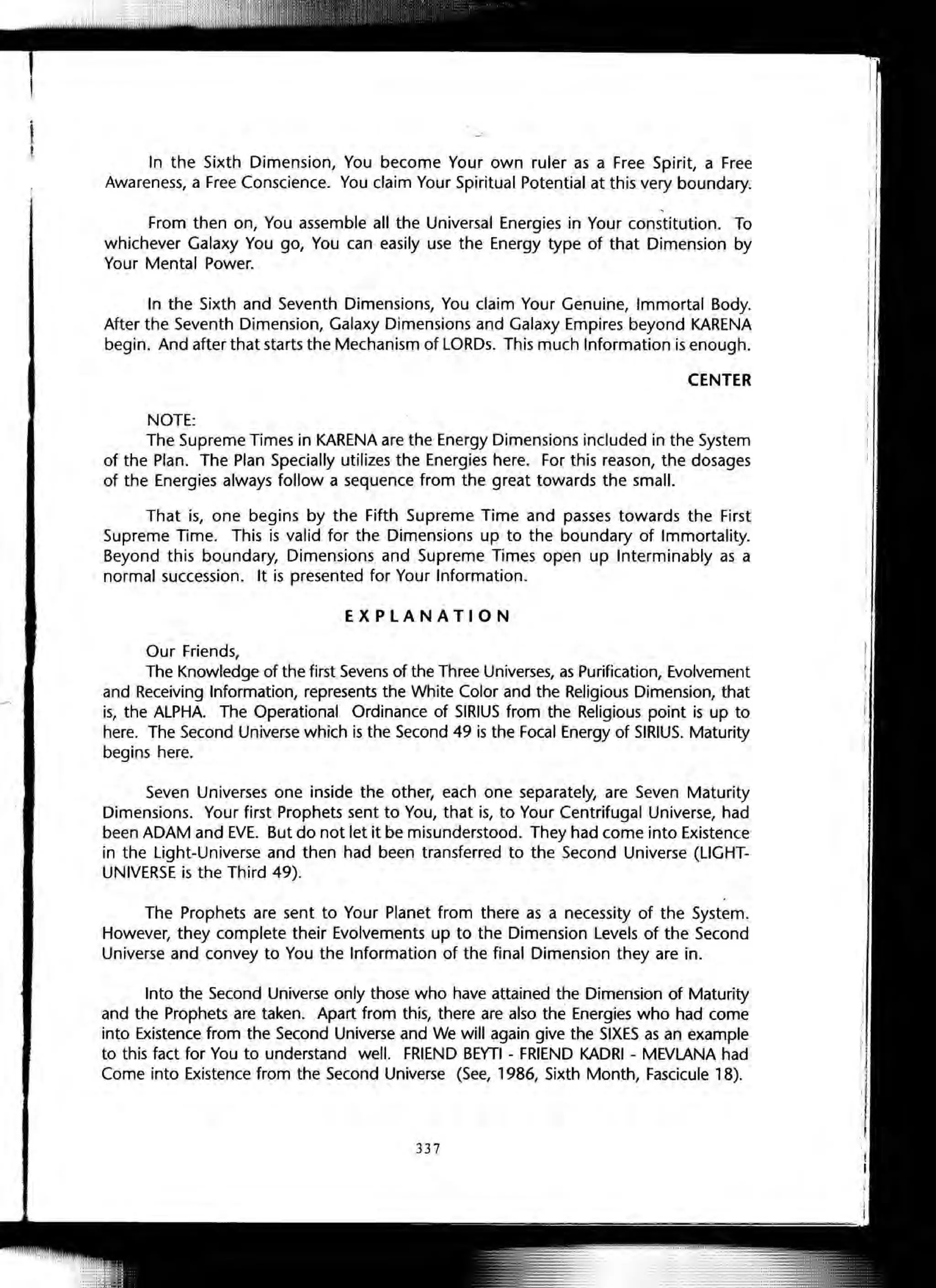 In the Sixth Dimension, You become Your own ruler as a Free Spirit, a Free
Awareness, a Free Conscience. You claim Your Spiritual Potential at this very boundary.
,
From then on, You assemble all the Universal Energies in Your constitution. To
whichever Galaxy You go, You can easily use the Energy type of that Dimension by
Your Mental Power.
In the Sixth and Seventh Dimensions, You claim Your Genuine, Immortal Body.
After the Seventh Dimension, Galaxy Dimensions and Galaxy Empires beyond KARENA
begin. And after that starts the Mechanism of LORDs. This much Information is enough.
CENTER
NOTE:
The Supreme Times in KARENA are the Energy Dimensions included in the System
of the Plan. The Plan Specially utilizes the Energies here. For this reason, the dosages
of the Energies always follow a sequence from the great towards the small.
That is, one begins by the Fifth Supreme Time and passes towards the First
Supreme Time. This is valid for the Dimensions up to the boundary of Immortality.
Beyond this boundary, Dimensions and Supreme Times open up Interminably as a
normal succession. It is presented for Your Information.
EXPLANATION
Our Friends,
The Knowledge of the first Sevens of the Three Universes, as Purification, Evolvement
and Receiving Information, represents the White Color and the Religious Dimension, that
is, the ALPHA. The Operational Ordinance of SIRIUS from the Religious point is up to
here. The Second Universe which is the Second 49 is the Focal Energy of SIRIUS. Maturity
begins here.
Seven Universes one inside the other, each one separately, are Seven Maturity
Dimensions. Your first Prophets sent to You, that is, to Your Centrifugal Universe, had
been ADAM and EVE. But do not let it be misunderstood. They had come into Existence
in the Light-Universe and then had been transferred to the Second Universe (LiGHT-
UNIVERSE is the Third 49).
The Prophets are sent to Your Planet from there as a necessity of the System.
However, they complete their Evolvements up to the Dimension Levels of the Second
Universe and convey to You the Information of the final Dimension they are in.
Into the Second Universe only those who have attained the Dimension of Maturity
and the Prophets are taken. Apart from this, there are also the Energies who had come
into Existence from the Second Universe and We will again give the SIXES as an example
to this fact for You to understand well. FRIEND BEYTI - FRIEND KADRI - MEVLANA had
Come into Existence from the Second Universe (See, 1986, Sixth Month, Fascicule 18).
337
 
