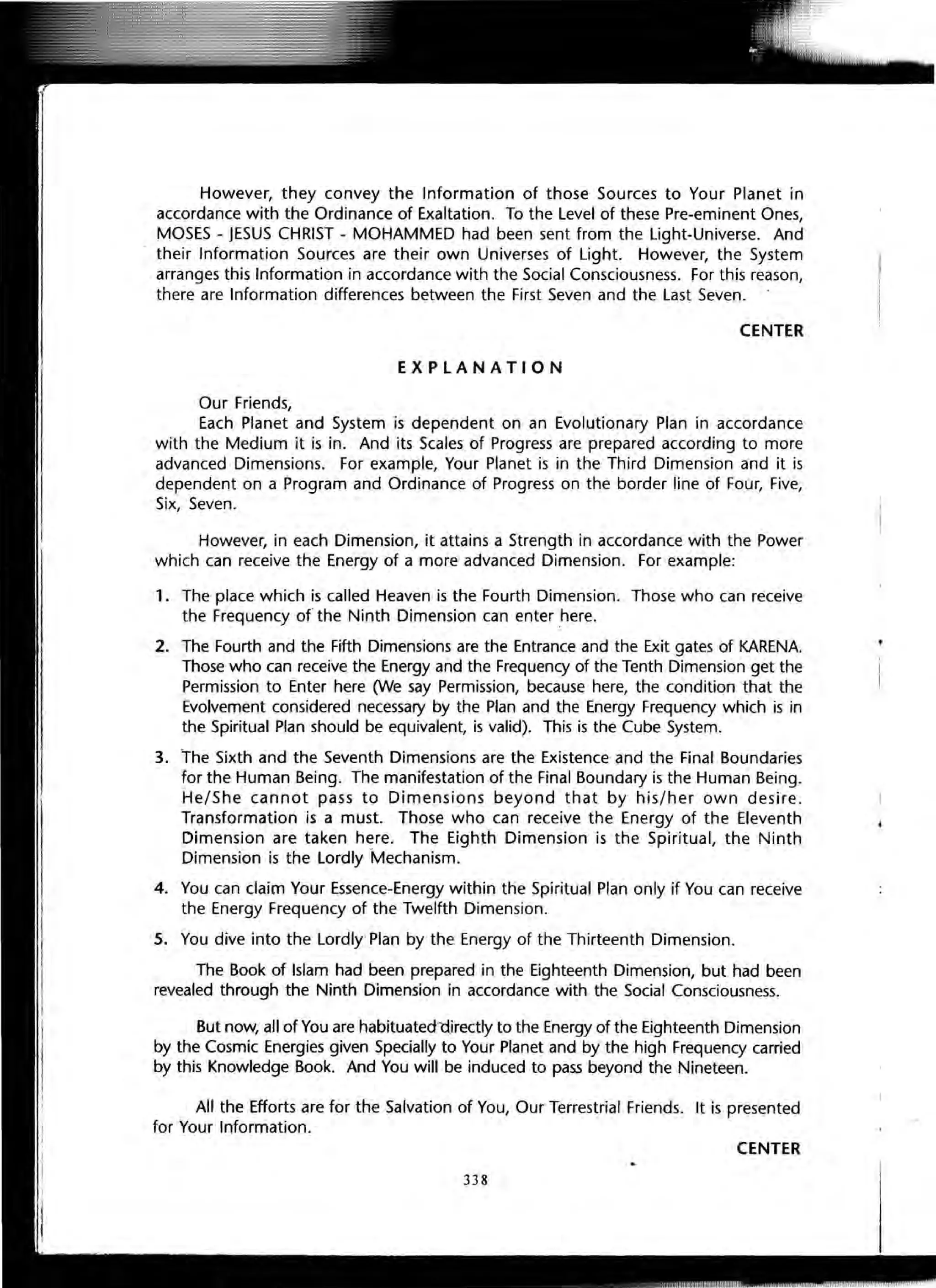 However, they convey the Information of those Sources to Your Planet in
accordance with the Ordinance of Exaltation. To the Level of these Pre-eminent Ones,
MOSES - JESUS CHRIST - MOHAMMED had been sent from the Light-Universe. And
their Information Sources are their own Universes of Light. However, the System
arranges this Information in accordance with the Social Consciousness. For this reason,
there are Information differences between the First Seven and the Last Seven.
CENTER
EXPLANATION
Our Friends,
Each Planet and System is dependent on an Evolutionary Plan in accordance
with the Medium it is in. And its Scales of Progress are prepared according to more
advanced Dimensions. For example, Your Planet is in the Third Dimension and it is
dependent on a Program and Ordinance of Progress on the border line of Four, Five,
Six, Seven.
However, in each Dimension, it attains a Strength in accordance with the Power
which can receive the Energy of a more advanced Dimension. For example:
1. The place which is called Heaven is the Fourth Dimension. Those who can receive
the Frequency of the Ninth Dimension can enter here.
2. The Fourth and the Fifth Dimensions are the Entrance and the Exit gates of KARENA.
Those who can receive the Energy and the Frequency of the Tenth Dimension get the
Permission to Enter here 0Ne say Permission, because here, the condition that the
Evolvement considered necessary by the Plan and the Energy Frequency which is in
the Spiritual Plan should be equivalent, is valid). This is the Cube System.
3. The Sixth and the Seventh Dimensions are the Existence and the Final Boundaries
for the Human Being. The manifestation of the Final Boundary is the Human Being.
He/She cannot pass to Dimensions beyond that by his/her own desire .
Transformation is a must. Those who can receive the Energy of the Eleventh
Dimension are taken here. The Eighth Dimension is the Spiritual, the Ninth
Dimension is the Lordly Mechanism.
4. You can claim Your Essence-Energy within the Spiritual Plan only if You can receive
the Energy Frequency of the Twelfth Dimension.
5. You dive into the Lordly Plan by the Energy of the Thirteenth Dimension.
The Book of Islam had been prepared in the Eighteenth Dimension, but had been
revealed through the Ninth Dimension in accordance with the Social Consciousness.
But now, all of You are habituatectt'lirectly to the Energy of the Eighteenth Dimension
by the Cosmic Energies given Specially to Your Planet and by the high Frequency carried
by this Knowledge Book. And You will be induced to pass beyond the Nineteen.
All the Efforts are for the Salvation of You, Our Terrestrial Friends. It is presented
for Your Information.
CENTER
338
 
