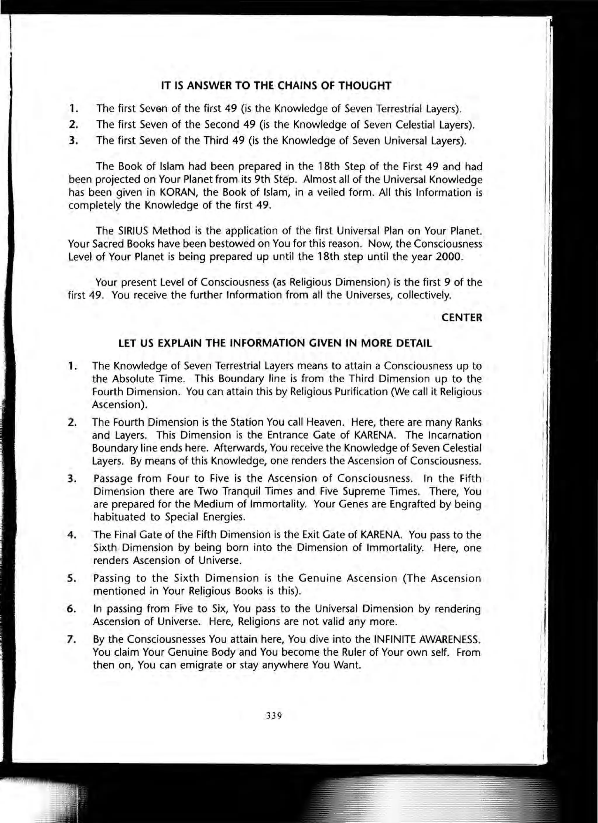 IT IS ANSWER TO THE CHAINS OF THOUGHT
1. The first Seven of the first 49 (is the Knowledge of Seven Terrestrial Layers).
2. The first Seven of the Second 49 (is the Knowledge of Seven Celestial Layers).
3. The first Seven of the Third 49 (is the Knowledge of Seven Universal Layers).
The Book of Islam had been prepareq in the 18th Step of the First 49 and had
been projected on Your Planet from its 9th Ste p. Almost all of the Universal Knowledge
has been given in KORAN, the Book of Islam, in a veiled form. All this Information is
completely the Knowledge of the first 49.
The SIRIUS Method is the application of the first Universal Plan on Your Planet.
Your Sacred Books have been bestowed on You for this reason. Now, the Consciousness
Level of Your Planet is being prepared up until the 18th step until the year 2000.
Your present Level of Consciousness (as Religious Dimension) is the first 9 of the
first 49. You receive the further Information from all the Universes, collectively.
CENTER
LET US EXPLAIN THE INFORMATION GIVEN IN MORE DETAIL
1. The Knowledge of Seven Terrestrial Layers means to attain a Consciousness up to
the Absolute Time. This Boundary line is from the Third Dimension up to the
Fourth Dimension. You can attain this by Religious Purification (We call it Religious
Ascension).
2. The Fourth Dimension is the Station You call Heaven. Here, there are many Ranks
and Layers. This Dimension is the Entrance Gate of KARENA. The Incarnation
Boundary line ends here. Afterwards, You receive the Knowledge of Seven Celestial
Layers. By me~ns of this Knowledge, one renders the Ascension of Consciousness.
3. Passage from Four to Five is the Ascension of Consciousness. In the Fifth
Dimension there are Two Tranquil Times and Five Supreme Times. There, You
are prepared for the Medium of Immortality. Your Genes are Engrafted by being
habituated to Special Energies.
4. The Final Gate of the Fifth Dimension is the Exit Gate of KARENA. You pass to the
Sixth Dimension by being born into the Dimension of Immortality. Here, one
renders Ascension of Universe.
5. Passing to the Sixth Dimension is the Genuine Ascension (The Ascension
mentioned in Your Religious Books is this).
6. In passing from Five to Six, You pass to the Universal Dimension by rendering
Ascension of Universe. Here, Religions are not valid any more.
7. By the Consciousnesses You attain here, You dive into the INFINITE AWARENESS.
You claim Your Genuine Body and You become the Ruler of Your own self. From
then on, You can emigrate or stay anywhere You Want.
339
 