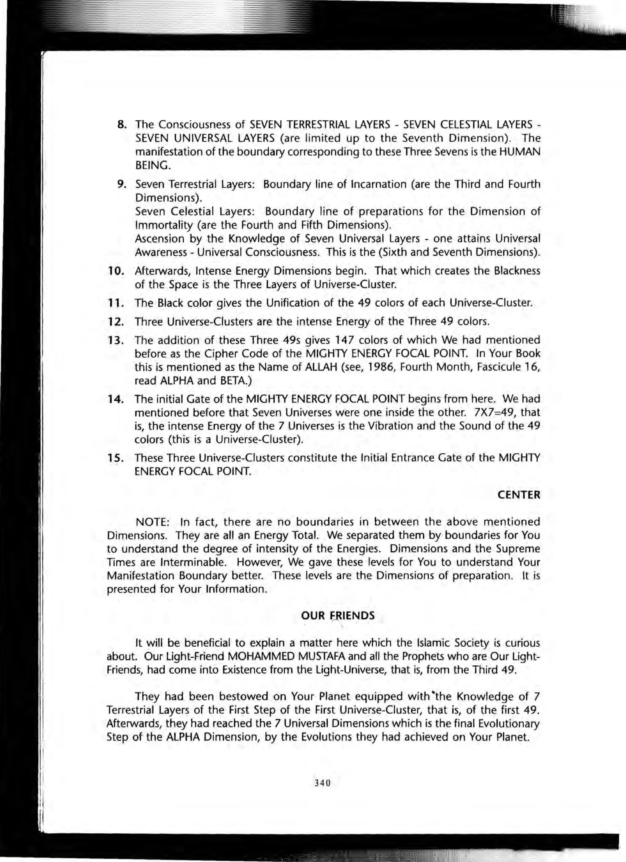 8. The Consciousness of SEVEN TERRESTRIAL LAYERS - SEVEN CELESTIAL LAYERS -
SEVEN UNIVERSAL LAYERS (are limited up to the Seventh Dimension). The
manifestation of the boundary corresponding to these Three Sevens is the HUMAN
BEING.
9. Seven Terrestrial Layers: Boundary line of Incarnation (are the Third and Fourth
Dimensions).
Seven Celestial Layers: Boundary line of preparations for the Dimension of
Immortality (are the Fourth and Fifth Dimensions).
Ascension by the Knowledge of Seven Universal Layers - one attains Universal
Awareness - Universal Consciousness. This is the (Sixth and Seventh Dimensions).
10. Afterwards, Intense Energy Dimensions begin. That which creates the Blackness
of the Space is the Three Layers of Universe-Cluster.
11. The Black color gives the Unification of the 49 colors of each Universe-Cluster.
12. Three Universe-Clusters are the intense Energy of the Three 49 colors.
13. The addition of these Three 49s gives 147 colors of which We had mentioned
before as the Cipher Code of the MIGHTY ENERGY FOCAL POINT. In Your Book
this is mentioned as the Name of ALLAH (see, 1986, Fourth Month, Fascicule 16,
read ALPHA and BETA.)
14. The initial Gate of the MIGHTY ENERGY FOCAL POINT begins from here. We had
mentioned before that Seven Universes were one inside the other. 7X7=49, that
is, the intense Energy of the 7 Universes is the Vibration and the Sound of the 49
colors (this is a Universe-Cluster).
1S. These Three Universe-Clusters constitute the Initial Entrance Gate of the MIGHTY
ENERGY FOCAL POINT.
CENTER
NOTE: In fact, there are no boundaries in between the above mentioned
Dimensions. They are all an Energy Total. We separated them by boundaries for You
to understand the degree of intensity of the Energies. Dimensions and the Supreme
Times are Interminable. However, We gave these levels for You to understand Your
Manifestation Boundary better. These levels are the Dimensions of preparation. It is
presented for Your Information.
OUR ~IENDS
It will be beneficial to explain a matter here which the Islamic Society is curious
about. Our light-Friend MOHAMMED MUSTAFA and all the Prophets who are Our light-
Friends, had come into Existence from the light-Universe, that is, from the Third 49.
They had been bestowed on Your Planet equipped with ·the Knowledge of 7
Terrestrial Layers of the First Step of the First Universe-Cluster, that is, of the first 49.
Afterwards, they had reached the 7 Universal Dimensions which is the final Evolutionary
Step of the ALPHA Dimension, by the Evolutions they had achieved on Your Planet.
340
 