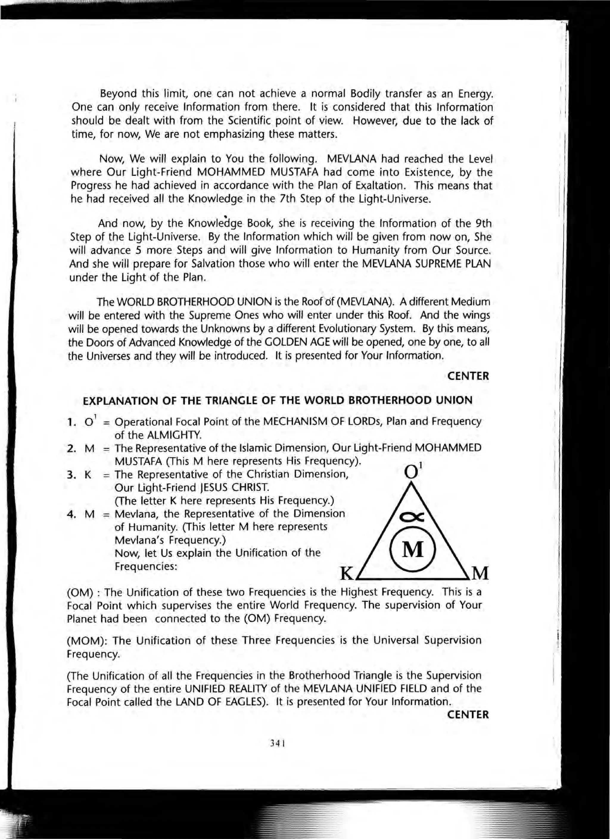Beyond this limit, one can not achieve a normal Bodily transfer as an Energy.
One can only receive Information from there. It is considered that this Information
should be dealt with from the Scientific point of view. However, due to the lack of
time, for now, We are not emphasizing these matters.
Now, We will explain to You the following. MEVLANA had reached the Level
where Our Light-Friend MOHAMMED MUSTAFA had come into Existence, by the
Progress he had achieved in accordance with the Plan of Exaltation. This means that
he had received all the Knowledge in the 7th Step of the Light-Universe.
And now, by the Knowledge Book, she is receiving the Information of the 9th
Step of the Light-Universe. By the Information which will be given from now on, She
will advance 5 more Steps and will give Information to Humanity from Our Source.
And she will prepare for Salvation those who will enter the MEVLANA SUPREME PLAN
under the Light of the Plan.

The WORLD BROTHERHOOD UNION is the Rooft5f (MEVLANA). A different Medium
will be entered with the Supreme Ones who will enter under this Roof. And the wings
wi" be opened towards the Unknowns by a different Evolutionary System. By this means,
the Doors of Advanced Knowledge of the GOLDEN AGE will be opened, one by one, to a"
the Universes and they will be introduced. It is presented for Your Information.
CENTER
EXPLANATION OF THE TRIANGLE OF THE WORLD BROTHERHOOD UNION
1. 0
1
= Operational Focal Point of the MECHANISM OF LORDs, Plan and Frequency
of the ALMIGHTY.
2. M
3. K
4. M
= The Representative of the Islamic Dimension, Our Light-Friend MOHAMMED
MUSTAFA (This M here represents His Frequency).
= The Representative of the Christian Dimension,
Our Light-Friend JESUS CHRIST.
(The letter K here represents His Frequency.)
= Mevlana, the Representative of the Dimension
of Humanity. (This letter M here represents
Mevlana's Frequency.)
Now, let Us explain the Unification of the
Frequencies:
K'--___~M
(OM) : The Unification of these two Frequencies is the Highest Frequency. This is a
Focal Point which supervises the entire World Frequency. The supervision of Your
Planet had been connected to the (OM) Frequency.
(MOM): The Unification of these Three Frequencies is the Universal Supervision
Frequency.
(The Unification of all the Frequencies in the Brotherhood Triangle is the Supervision
Frequency of the entire UNIFIED REALITY of the MEVLANA UNIFIED FIELD and of the
Focal Point called the LAND OF EAGLES). It is presented for Your Information.
CENTER
341
 
