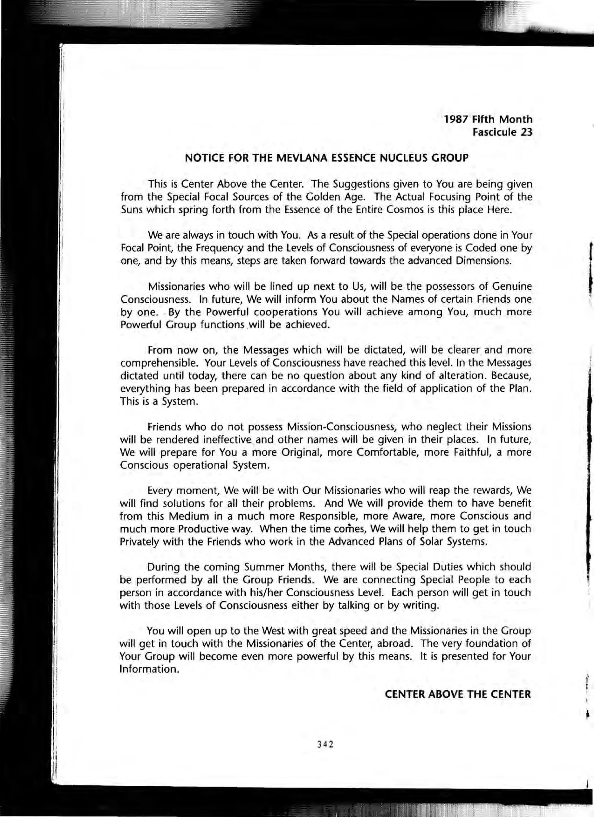 1987 Fifth Month
Fascicule 23
NOTICE FOR THE MEVLANA ESSENCE NUCLEUS GROUP
This is Center Above the Center. The Suggestions given to You are being given
from the Special Focal Sources of the Golden Age. The Actual Focusing Point of the
Suns which spring forth from the Essence of the Entire Cosmos is this place Here.
We are always in touch with You. As a result of the Special operations done in Your
Focal Point, the Frequency and the Levels of Consciousness of everyone is Coded one by
one, and by this means, steps are taken forward towards the advanced Dimensions.
Missionaries who will be lined up next to Us, will be the possessors of Genuine
Consciousness. In future, We will inform You about the Names of certain Friends one
by one. . By the Powerful cooperations You will achieve among You, much more
Powerful Group functions .will be achieved.
From now on, the Messages which will be dictated, will be clearer and more
comprehensible. Your Levels of Consciousness have reached this level. In the Messages
dictated until today, there can be no question about any kind of alteration. Because,
everything has been prepared in accordance with the field of application of the Plan.
This is a System.
Friends who do not possess Mission-Consciousness, who neglect their Missions
will be rendered ineffectiv~ and other names will be given in their places. In future,
We will prepare for You a more Original, more Comfortable, more Faithful, a more
Conscious operational System.
Every moment, We will be with Our Missionaries who will reap the rewards, We
will find solutions for all their problems. And We will provide them to have benefit
from this Medium in a much more Responsible, more Aware, more Conscious and
much more Productive way. When the time comes, We will help them to get in touch
Privately with the Friends who work in the Advanced Plans of Solar Systems.
During the coming Summer Months, there will be Special Duties which should
be performed by all the Group Friends. We are connecting Special People to each
person in accordance with his/her Consciousness Level. Each person will get in touch
with those Levels of Consciousness either by talking or by writing.
You will open up to the West with great speed and the Missionaries in the Group
will get in touch with the Missionaries of the Center, abroad. The very foundation of
Your Group will become even more powerful by this means. It is presented for Your
Information.
CENTER ABOVE THE CENTER
342
 