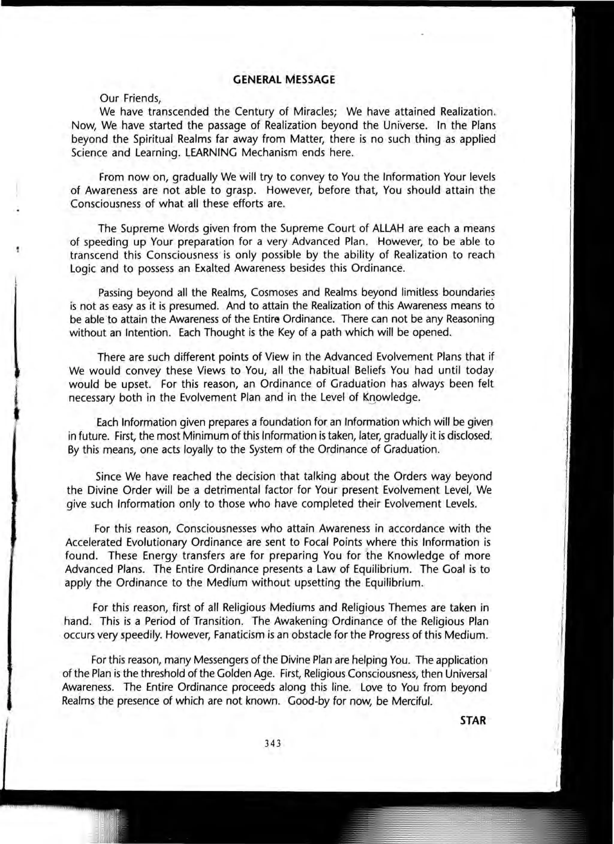 ,
GENERAL MESSAGE
Our Friends,
We have transcended the Century of Miracles; We have attained Realization.
Now, We have started the passage of Realization beyond the Universe. In the Plans
beyond the Spiritual Realms far away from Matter, there is no such thing as applied
Science and Learning. LEARNING Mechanism ends here.
From now on, gradually We will try to convey to You the Information Your levels
of Awareness are not able to grasp. However, before that, You should attain the
Consciousness of what all these efforts are.
The Supreme Words given from the Supreme Court of ALLAH are each a means
of speeding up Your preparation for a very Advanced Plan. However, to be able to
transcend this Consciousness ·is only possible by the ability of Realization to reach
Logic and to possess an Exalted Awareness besides this Ordinance.
Passing beyond all the Realms, Cosmoses and Realms beyond limitless boundaries
is not as easy as it is presumed. And to attain the Realization of this Awareness means to
be able to attain the Awareness of the EntirE! Ordinance. There can not be any Reasoning
without an Intention. Each Thought is the Key of a path which will be opened.
There are such different points of View in the Advanced Evolvement Plans that if
We would convey these Views to You, all the habitual Beliefs You had until today
would be upset. For this reason, an Ordinance of Graduation has always been felt
necessary both in the Evolvement Plan and in the Level of K!!owledge.
Each Information given prepares a foundation for an Information which will be given
in future. First, the most Minimum of this Information is taken, later, gradually it is disclosed.
By this means, one acts loyally to the System of the Ordinance of Graduation.
Since We have reached the decision that talking about the Orders way beyond
the Divine Order will be a detrimental factor for Your present Evolvement Level, We
give such Information only to those who have completed their Evolvement Levels.
For this reason, Consciousnesses who attain Awareness in accordance with the
Accelerated Evolutionary Ordinance are sent to Focal Points where this Information is
found. These Energy transfers are for preparing You for the Knowledge of more
Advanced Plans. The Entire Ordinance presents a Law of Equilibrium. The Goal is to
apply the Ordinance to the Medium without upsetting the Equilibrium.
For this reason, first of all Religious Mediums and Religious Themes are taken in
hand. This is a Period of Transition. The Awakening' Ordinance of the Religious Plan
occurs very speedily. However, Fanaticism is an obstacle for the Progress of this Medium.
For this reason, many Messengers of the Divine Plan are helping You. The application
of the Plan is the threshold of the Golden Age. First, Religious Consciousness, then Universal
Awareness. The Entire Ordinance proceeds along this line. Love to You from beyond
Realms the presence of which are not known. Good-by for now, be Merciful.
STAR
343
 
