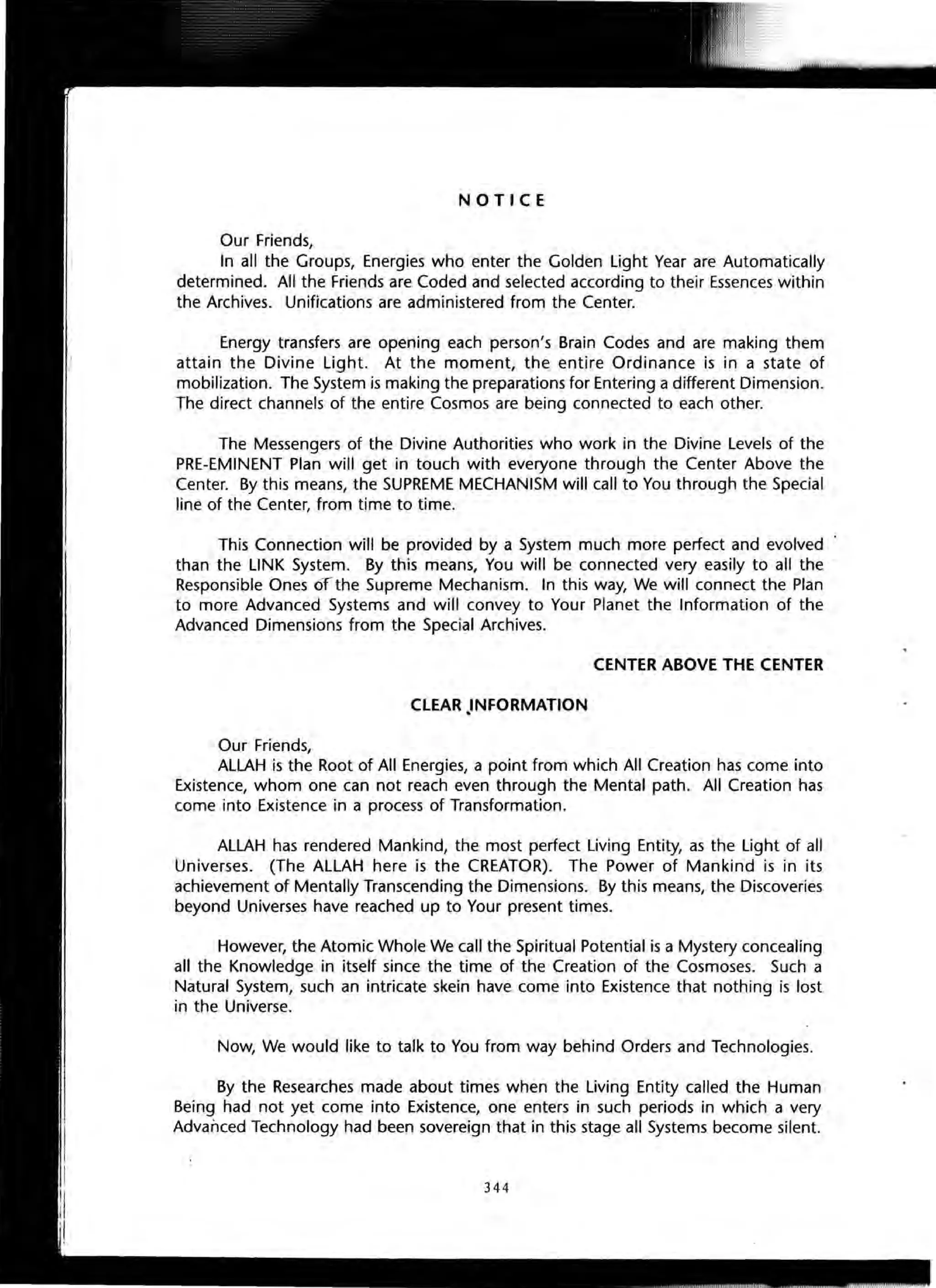 NOTICE
Our Friends,
In all the Groups, Energies who enter the Golden Light Year are Automatically
determined. All the Friends are Coded and selected according to their Essences within
the Archives. Unifications are administered from the Center.
Energy transfers are opening each person's Brain Codes and are making them
attain the Divine Light. At the moment, the entire Ordinance is in a state of
mobilization. The System is making the preparations for Entering a different Dimension.
The direct channels of the entire Cosmos are being connected to each other.
The Messengers of the Divine Authorities who work in the Divine Levels of the
PRE-EMINENT Plan will get in touch with everyone through the Center Above the
Center. By this means, the SUPREME MECHANISM will call to You through the Special
line of the Center, from time to time.
This Connection will be provided by a System much more perfect and evolved
than the LINK System. By this means, You will be connected very easily to all the
Responsible Ones oT the Supreme Mechanism. In this way, We will connect the Plan
to more Advanced Systems and will convey to Your Planet the Information of the
Advanced Dimensions from the Special Archives.
CENTER ABOVE THE CENTER
CLEAR .INFORMATION
Our Friends,
ALLAH is the Root of All Energies, a point from which All Creation has come into
Existence, whom one can not reach even through the Mental path. All Creation has
come into Existence in a process of Transformation.
ALLAH has rendered Mankind, the most perfect Living Entity, as the Light of all
Universes. (The ALLAH here is the CREATOR). The Power of Mankind is in its
achievement of Mentally Transcending the Dimensions. By this means, the Discoveries
beyond Universes have reached up to Your present times.
However, the Atomic Whole We call the Spiritual Potential is a Mystery concealing
all the Knowledge in itself since the time of the Creation of the Cosmoses. Such a
Natural System, such an intricate skein have come into Existence that nothing is lost
in the Universe.
Now, We would like to talk to You from way behind Orders and Technologies.
By the Researches made about times when the Living Entity called the Human
Being had not yet come into Existence, one enters in such periods in which a very
Advanced Technology had been sovereign that in this stage all Systems become silent.
344
 