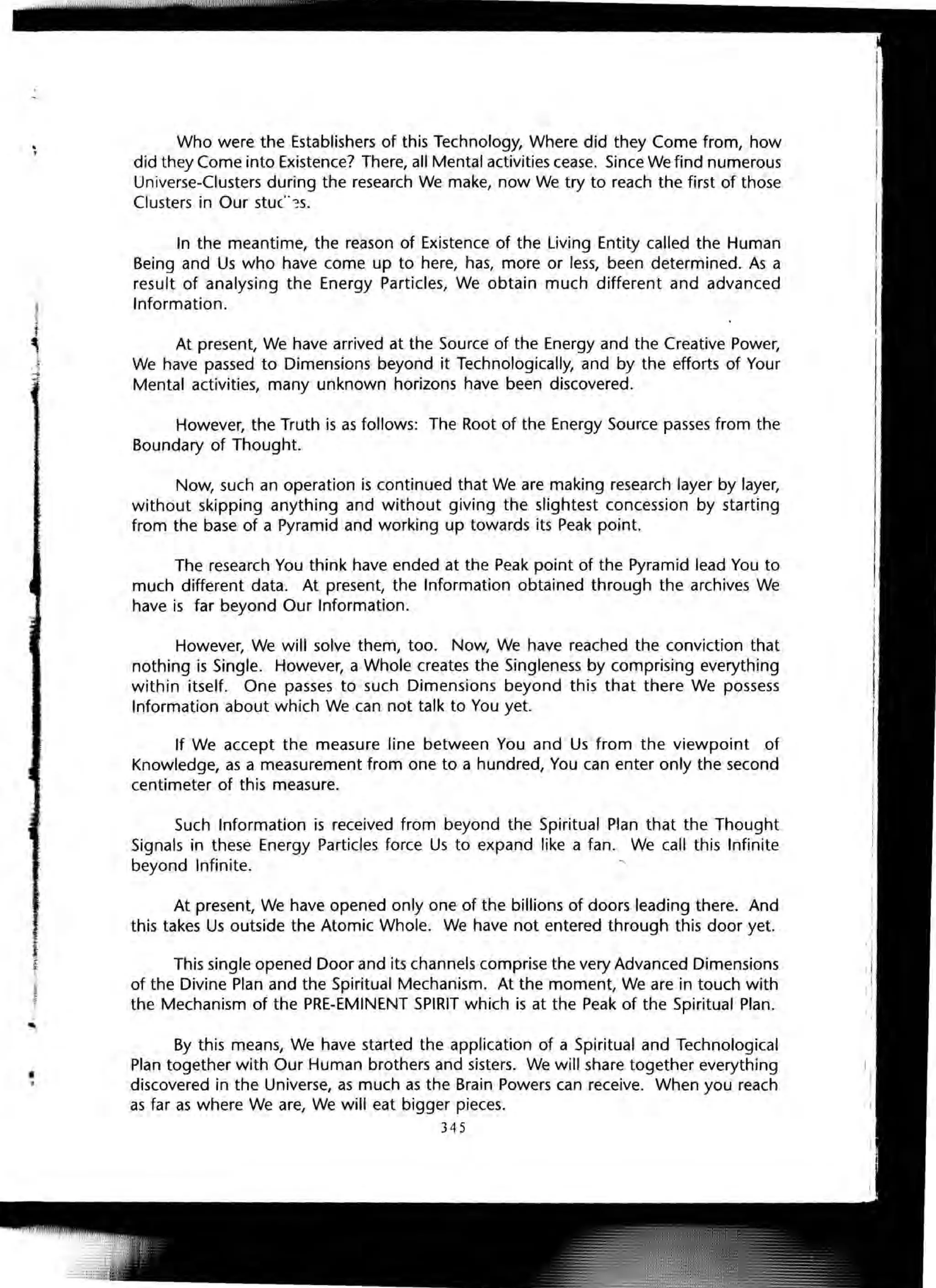 Who were the Establishers of this Technology, Where did they Come from, how
did they Come into Existence? There, all Mental activities cease. Since We find numerous
Universe-Clusters during the research We make, now We try to reach the first of those
Clusters in Our stuc":s.
In the meantime, the reason of Existence of the Living Entity called the Human
Being and Us who have come up to here, has, more or less, been determined. As a
result of analysing the Energy Particles, We obtain much different and advanced
Information.
At present, We have arrived at the Source of the Energy and the Creative Power,
We have passed to Dimensions beyond it Technologically, and by the efforts of Your
Mental activities, many unknown horizons have been discovered.
However, the Truth is as follows: The Root of the Energy Source passes from the
Boundary of Thought.
Now, such an operation is continued that We are making research layer by layer,
without skipping anything and without giving the slightest concession by starting
from the base of a Pyramid and working up towards its Peak point.
The research You think have ended at the Peak point of the Pyramid lead You to
much different data. At present, the Information obtained through the archives We
have is far beyond Our Information.
However, We will solve them, too. Now, We have reached the conviction that
nothing is Single. However, a Whole creates the Singleness by comprising everything
within itself. One passes to such Dimensions beyond this that there We possess
Information about which We can not talk to You yet.
If We accept the measure line between You and Us from the viewpoint of
Knowledge, as a measurement from one to a hundred, You can enter only the second
centimeter of this measure.
Such Information is received from beyond the Spiritual Plan that the Thought
Signals in these Energy Particles force Us to expand like a fan. We call this Infinite
beyond Infinite. '
At present, We have opened only one of the billions of doors leading there. And
this takes Us outside the Atomic Whole. We have not entered through this door yet.
This single opened Door and its channels comprise the very Advanced Dimensions
of the Divine Plan and the Spiritual Mechanism. At the moment, We are in touch with
the Mechanism of the PRE-EMINENT SPIRIT which is at the Peak of the Spiritual Plan.
By this means, We have started the application of a Spiritual and Technological
Plan together with Our Human brothers and sisters. We will share together everything
discovered in the Universe, as much as the Brain Powers can receive. When you reach
as far as where We are, We will eat bigger pieces.
345
 