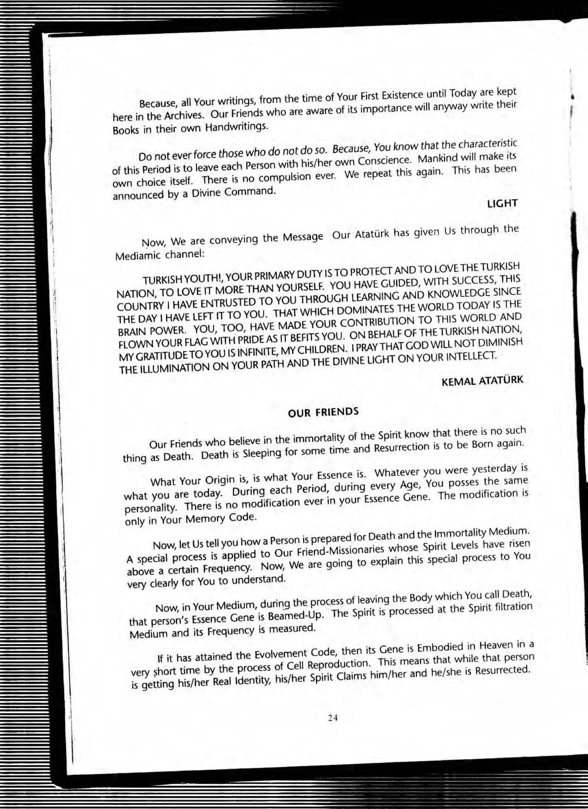 Because, an Your writings, from the time of Your First Existence until Today are kept
here in the Archives. Our Friends who are aware of its importance will anyway write their
Books in their own Handwritings.
Do not ever (orce those who do not do so. Because, You know that the characteristic
of this Period is to leave each Person with his/her own Conscience. Mankind will make its
own choice itself. There is no compulsion ever. We repeat this again. This has been
announced by a Divine Command.
LIGHT
Now, We are conveying the Message Our AtatGrk has given Us through the
Mediamic channel:
TURKISH YOUTH!, YOUR PRIMARY DUTY IS TO PROTECT AND TO LOVE THE TURKISH
NATION, TO LOVE IT MORE THAN YOURSELF. YOU HAVE GUIDED, WITH SUCCESS, THIS
COUNTRY I HAVE ENTRUSTED TO YOU THROUGH LEARNING AND KNOWLEDGE SINCE
THE DAY I HAVE LEFT IT TO YOU. THAT WHICH DOMINATES THE WORLD TODAY IS THE
BRAIN POWER. YOU, TOO, HAVE MADE YOUR CONTRIBUTION TO THIS WORLD AND
FLOWN YOUR FLAG WITH PRIDE AS IT BEFITS YOU. ON BEHALF OF THE TURKISH NATION,
MY GRATITUDETO YOU ISINFINITE, MY CHILDREN. I PRAYTHAT GOD WILL NOT DIMINISH
THE ILLUMINATION ON YOUR PATH AND THE DIVINE LIGHT ON YOUR INTELLECT.
KEMAL ATATURK
OUR FRIENDS
Our Friends who believe in the immortality of the Spirit know that there is no such
thing as Death. Death is Sleeping for some time and Resurrection is to be Born again.
What Your Origin is, is what Your Essence is. Whatever you were yesterday is
what you are today. During each Period, during every Age, You posses the same
personality. There is no modification ever in your Essence Gene. The modification is
only in Your Memory Code.
Now, let Us tell you hoW a Person is prepared for Death and the Immortality Medium.
A special process is applied to Our Friend~Missionaries whose Spirit Levels have risen
above a certain Frequency. Now, We are going to explain this special process to You
very dearly for You to understand.
Now, in Your Medium, durin.g the process of leaving the Body which You call Death,
that person's Essence Gene is Beamed-Up. The Spirit is processed at the Spirit filtration
Medium and its Frequency is measured.
If it has attained the Evolvement Code, then its Gene is Embodied in Heaven in a
very ?hort time by the process of Cell Reproduction. This means that while that person
is getting his/her Real Identity, his/her Spirit Claims him/her and he/she is Resurrected.
24
•
 