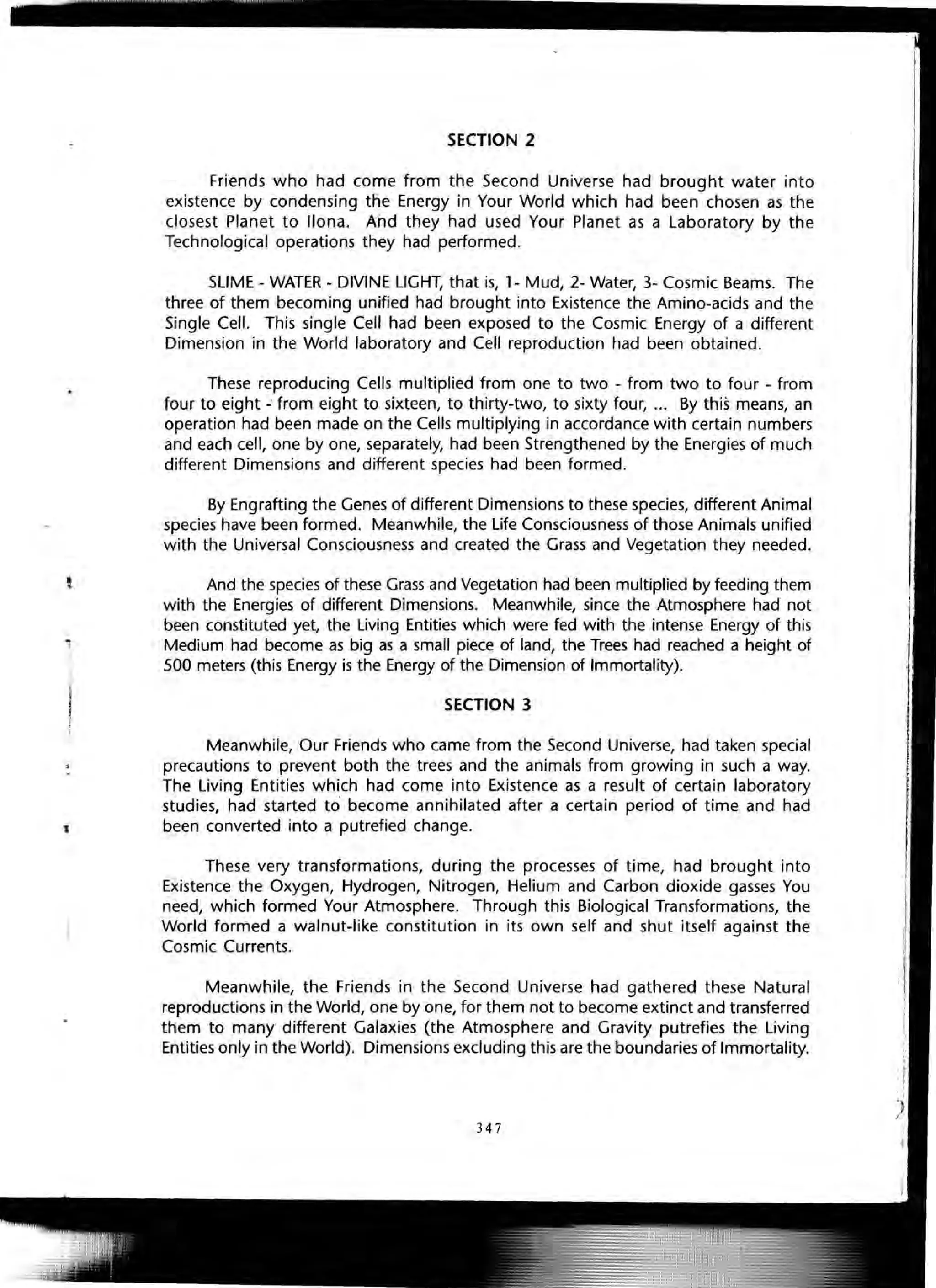 .')
1
SECTION 2
Friends who had come from the Second Universe had brought water into
existence by condensing tile Energy in Your World which had been chosen as the
closest Planet to Ilona. Knd they had used Your Planet as a Laboratory by the
Technological operations they had performed.
SLIME - WATER - DIVINE LIGHT, that is, 1- Mud, 2- Water, 3- Cosmic Beams. The
three of them becoming unified had brought into Existence the Amino-acids and the
Single Cell. This single Cell had been exposed to the Cosmic Energy of a different
Dimension in the World laboratory and Cell reproduction had been obtained.
These reproducing Cells multiplied from one to two - from two to four - from
four to eight -' from eight to sixteen, to thirty-two, to sixty four, ... By this means, an
operation had been made on the Cells multiplying in accordance with certain numbers
and each cell, one by one, separately, had been Strengthened by the Energies of much
different Dimensions and different species had been formed.
By Engrafting the Genes of different Dimensions to these species, different Animal
species have been formed. Meanwhile, the Life Consciousness of those Animals unified
with the Universal Consciousness and created the Grass and Vegetation they needed.
And the species of these Grass and Vegetation had been multiplied by feeding them
with the Energies of different Dimensions. Meanwhile, since the Atmosphere had not
been constituted yet, the Living Entities which were fed with the intense Energy of this
Medium had become as big as a small piece of land, the Trees had reached a height of
500 meters (this Energy is the Energy of the Dimension of Immortality).
SECTION 3
Meanwhile, Our Friends who came from the Second Universe, had taken special
precautions to prevent both the trees and the animals from growing in such a way.
The Living Entities which had come into Existence as a result of certain laboratory
studies, had started to' become annihilated after a certain period of time and had
been converted into a putrefied change.
These very transformations, during the processes of time, had brought into
Existence the Oxygen, Hydrogen, Nitrogen, Helium and Carbon dioxide gasses You
need, which formed Your Atmosphere. Through this Biological Transformations, the
World formed a walnut-like constitution in its own self and shut itself against the
Cosmic Currents.
Meanwhile, the Friends in the Second Universe had gathered these Natural
reproductions in the World, one by one, for them not to become extinct and transferred
them to many different Galaxies (the Atmosphere and Gravity putrefies the Living
Entities only in the World). Dimensions excluding this are the boundaries of Immortality.
347
 