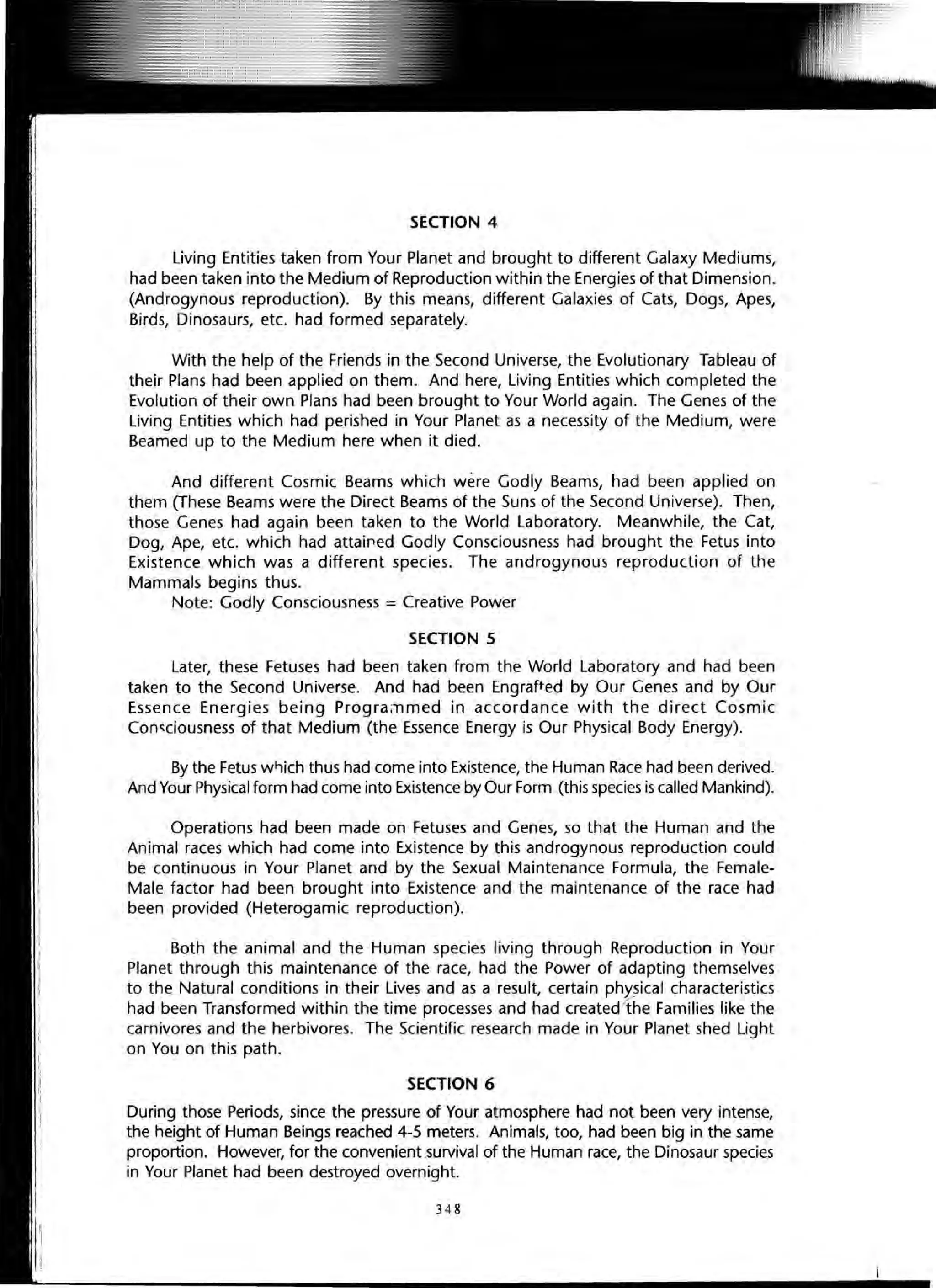 SECTION 4
Living Entities taken from Your Planet and brought to different Galaxy Mediums,
had been taken into the Medium of Reproduction within the Energies of that Dimension.
(Androgynous reproduction). By this means, different Galaxies of Cats, Dogs, Apes,
Birds, Dinosaurs, etc. had formed separately.
With the help of the Friends in the Second Universe, the Evolutionary Tableau of
their Plans had been applied on them. And here, Living Entities which completed the
Evolution of their own Plans had been brought to Your World again. The Genes of the
Living Entities which had perished in Your Planet as a necessity of the Medium, were
Beamed up to the Medium here when it died.
And different Cosmic Beams which were Godly Beams, had been applied on
them (These Beams were the Direct Beams of the Suns of the Second Universe). Then,
those Genes had again been taken to the World Laboratory. Meanwhile, the Cat,
Dog, Ape, etc. which had attaif1ed Godly Consciousness had brought the Fetus into
Existence which was a different species. The androgynous reproduction of the
Mammals begins thus.
Note: Godly Consciousness = Creative Power
SECTION 5
Later, these Fetuses had been taken from the World Laboratory and had been
taken to the Second Universe. And had been Engrafted by Our Genes and by Our
Essence Energies being Progra;nmed in accordance with the direct Cosmic
Conc;ciousness of that Medium (the Essence Energy is Our Physical Body Energy).
By the Fetus wf-)ich thus had come into Existence, the Human Race had been derived.
And Your Physical form had come into Existence by Our Form (this species is called Mankind).
Operations had been made on Fetuses and Genes, so that the Human and the
Animal races which had come into Existence by this androgynous reproduction could
be continuous in Your Planet and by the Sexual Maintenance Formula, the Female-
Male factor had been brought into Existence and the maintenance of the race had
been provided (Heterogamic reproduction).
Both the animal and the Human species living through Reproduction in Your
Planet through this maintenance of the race, had the Power of adapting themselves
to the Natural conditions in their Lives and as a result, certain physical characteristics
had been Transformed within the time processes and had created1he Families like the
carnivores and the herbivores. The Scientific research made in Your Planet shed Light
on You on this path.
SECTION 6
During those Periods, since the pressure of Your atmosphere had not been very intense,
the height of Human Beings reached 4-5 meters. Animals, too, had been big in the same
proportion. However, for the convenient.survival of the Human race, the Dinosaur species
in Your Planet had been destroyed overnight.
348
 