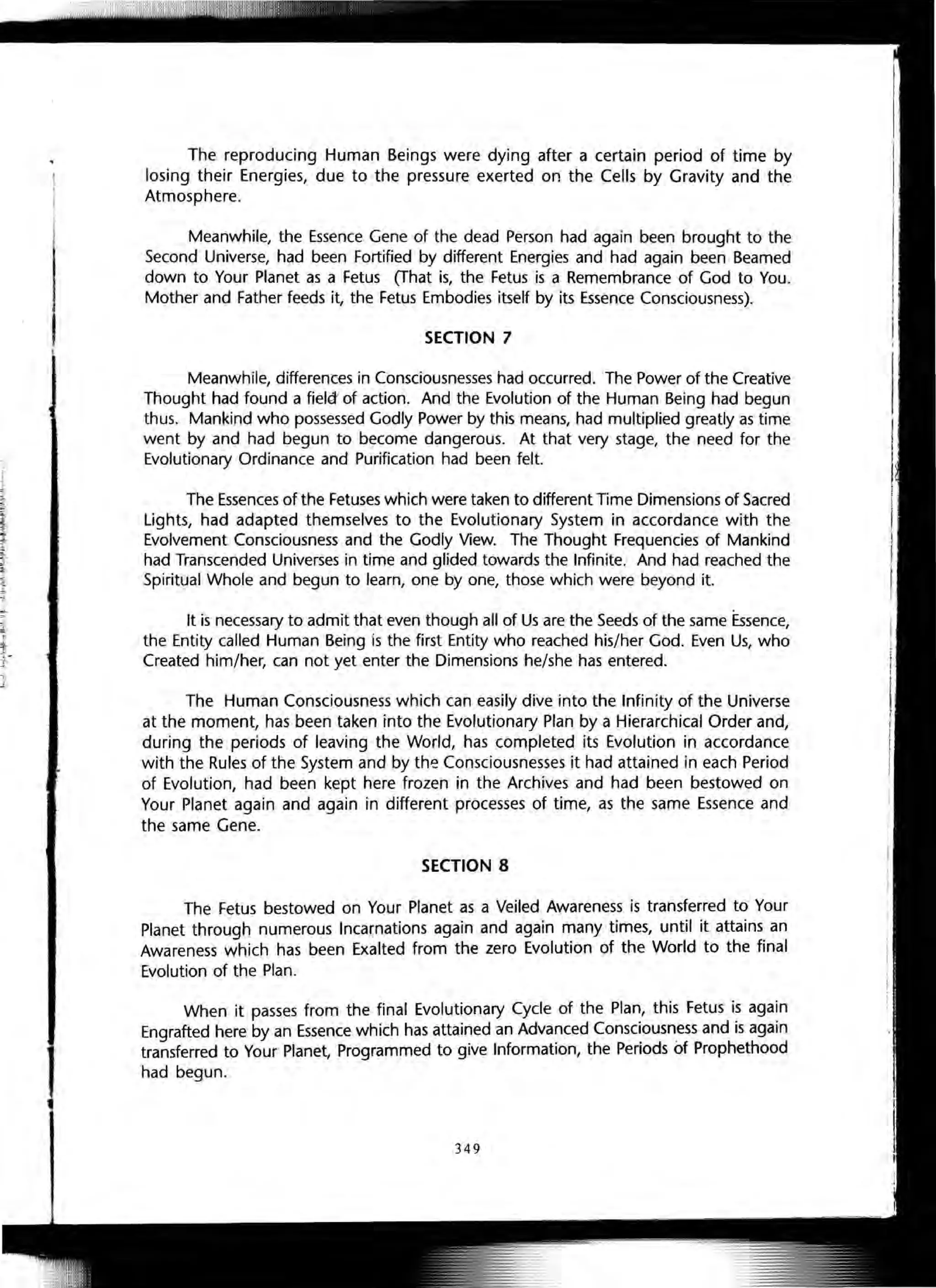 The reproducing Human Beings were dying after a certain period of time by
losing their Energies, due to the pressure exerted on the Cells by Gravity and the
Atmosphere.
Meanwhile, the Essence Gene of the dead Person had again been brought to the
Second Universe, had been Fortified by different Energies and had again been Beamed
down to Your Planet as a Fetus (That is, the Fetus is a Remembrance of God to You.
Mother and Father feeds it, the Fetus Embodies itself by its Essence Consciousness).
SECTION 7
Meanwhile, differences in Consciousnesses had occurred. The Power of the Creative
Thought had found a field" of action. And the Evolution of the Human Being had begun
thus. Mankind who possessed Godly Power by this means, had multiplied greatly as time
went by and had begun to become dangerous. At that very stage, the need for the
Evolutionary Ordinance and Purification had been felt.
The Essences of the Fetuses which were taken to different Time Dimensions of Sacred
Lights, had adapted themselves to the Evolutionary System in accordance with the
Evolvement Consciousness and the Godly View. The Thought Frequencies of Mankind
had Transcended Universes in time and glided towards the Infinite. And had reached the
Spiritual Whole and begun to learn, one by one, those which were beyond it.
It is necessary to admit that even though all of Us are the Seeds of the same Essence,
the Entity called Human Being is the first Entity who reached his/her God. Even Us, who
Created him/her, can not yet enter the Dimensions he/she has entered.
The Human Consciousness which can easily dive into the Infinity of the Universe
at the moment, has been taken into the Evolutionary Plan by a Hierarchical Order and,
during the periods of leaving the World, has completed its Evolution in accordance
with the Rules of the System and by the Consciousnesses it had attained in each Period
of Evolution, had been kept here frozen in the Archives and had been bestowed on
Your Planet again and again in different processes of time, as the same Essence and
the same Gene.
SECTION 8
The Fetus bestowed on Your Planet as a Veiled Awareness is transferred to Your
Planet through numerous Incarnations again and again many times, until it attains an
Awareness which has been Exalted from the zero Evolution of the World to the final
Evolution of the Plan.
When it passes from the final Evolutionary Cycle of the Plan, this Fetus is again
Engrafted here by an Essence which has attained an Advanced Consciousness and is again
transferred to Your Planet, Programmed to give Information, the Periods of Prophethood
had begun.
349
 