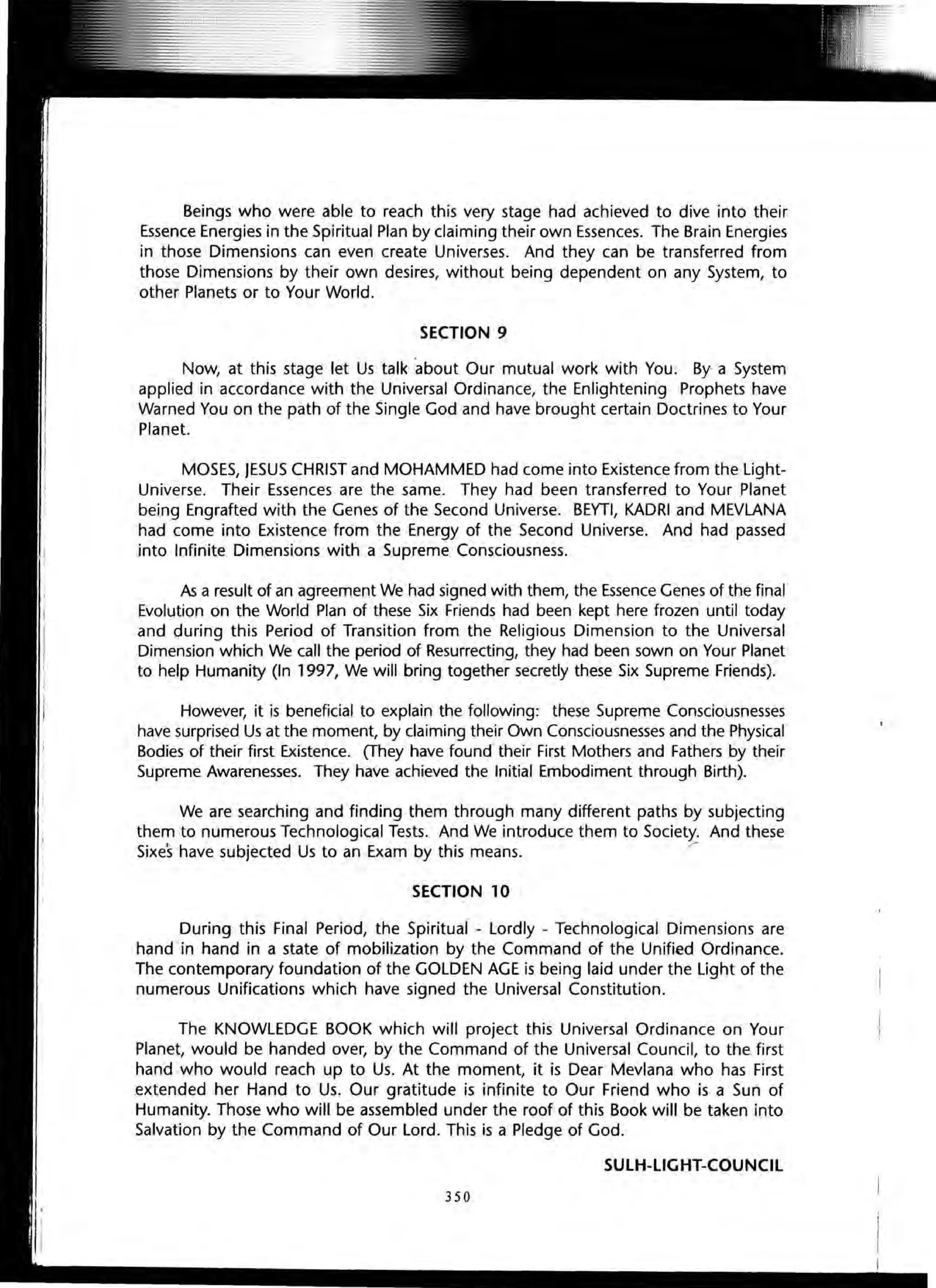 Beings who were able to reach this very stage had achieved to dive into their
Essence Energies in the Spiritual Plan by claiming their own Essences. The Brain Energies
in those Dimensions can even create Universes. And they can be transferred from
those Dimensions by their own desires, without being dependent on any System, to
other Planets or to Your World.
SECTION 9
Now, at this stage let Us talk about Our mutual work with You. By a System
applied in accordance with the Universal Ordinance, the Enlightening Prophets have
Warned You on the path of the Single God and have brought certain Doctrines to Your
Planet.
MOSES, JESUS CHRIST and MOHAMMED had come into Existence from the Light-
Universe. Their Essences are the same. They had been transferred to Your Planet
being Engrafted with the Genes of the Second Universe. BEYTI, KADRI and MEVLANA
had come into Existence from the Energy of the Second Universe. And had passed
into Infinite Dimensions with a Supreme Consciousness.
As a result of an agreement We had signed with them, the Essence Genes of the final
Evolution on the World Plan of these Six Friends had been kept here frozen until today
and during this Period of Transition from the Religious Dimension to the Universal
Dimension which We call the period of Resurrecting, they had been sown on Your Planet
to help Humanity (In 1997, We will bring together secretly these Six Supreme Friends).
However, it is beneficial to explain the following: these Supreme Consciousnesses
have surprised Us at the moment, by claiming their Own Consciousnesses and the Physical
Bodies of their first Existence. (They have found their First Mothers and Fathers by their
Supreme Awarenesses. They have achieved the Initial Embodiment through Birth).
We are searching and finding them through many different paths by subjecting
them to numerous Technological Tests. And We introduce them to Society. And these
Sixes have subjected Us to an Exam by this means. /
SECTION 10
During this Final Period, the Spiritual - Lordly - Technological Dimensions are
hand in hand in a state of mobilization by the Command of the Unified Ordinance.
The contemporary foundation of the GOLDEN AGE is being laid under the Light of the
numerous Unifications which have signed the Universal Constitution.
The KNOWLEDGE BOOK which will project this Universal Ordinance on Your
Planet, would be handed over, by the Command of the Universal Council, to the first
hand who would reach up to Us. At the moment, it is Dear Mevlana who has First
.extended her Hand to Us. Our gratitude is infinite to Our Friend who is a Sun of
Humanity. Those who will be assembled under the roof of this Book will be taken into
Salvation by the Command of Our Lord. This is a Pledge of God.
SULH-UGHT-COUNCIL
350
 