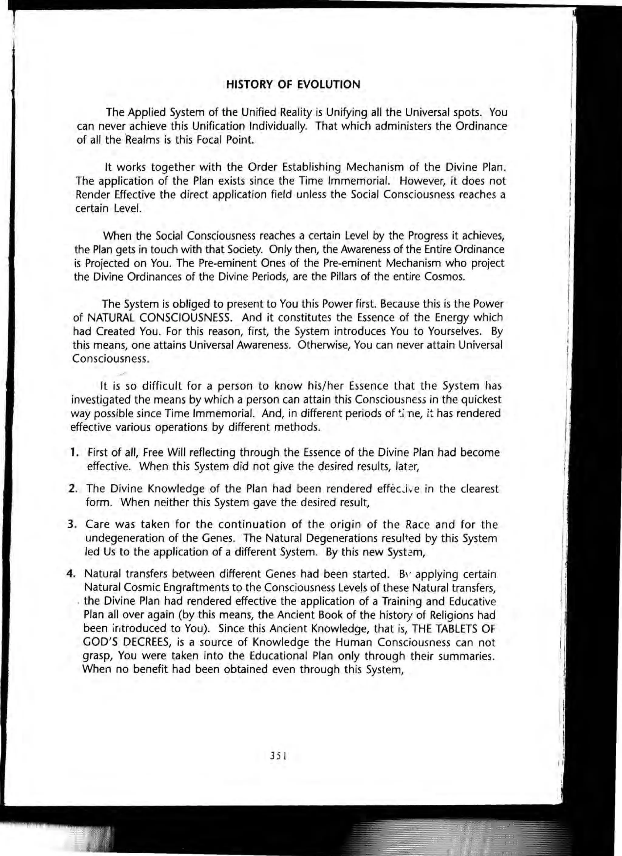 HISTORY OF EVOLUTION
The Applied System of the Unified Reality is Unifying all the Universal spots. You
can never achieve this Unification Individually. That which administers the Ordinance
of all the Realms is this Focal Point.
It works together with the Order Establishing Mechanism of the Divine Plan.
The application of the Plan exists since the Time Immemorial. However, it does not
Render Effective the direct application field unless the Social Consciousness reaches a
certain Level.
When the Social Consciousness reaches a certain Level by the Progress it achieves,
the Plan gets in touch with that Society. Only then, the Awareness of the Entire Ordinance
is Projected on You. The Pre-eminent Ones of the Pre-eminent Mechanism who project
the Divine Ordinances of the Divine Periods, are the Pillars of the entire Cosmos.
The System is obliged to present to You this Power first. Because this is the Power
of NATURAL CONSCIOUSNESS. And it constitutes the Essence of the Energy which
had Created You. For this reason, first, the System introduces You to Yourselves. By
this means, one attains Universal Awareness. Otherwise, You can never attain Universal
Consciousness.
It is so difficult for a person to know his/her Essence that the System has
investigated the means by which a person can attain this Consciousness in the quickest
way possible since Time Immemorial. And, in different periods of ~LTle, it has rendered
effective various operations by different methods.
1. First of all, Free Will reflecting through the Essence of the Divine Plan had become
effective. When this System did not give the desired results, later,
2. The Divine Knowledge of the Plan had been rendered effecJv'e in the clearest
form. When neither this System gave the desired result,
3. Care was taken for the continuation of the origin of the Race and for the
undegeneration of the Genes. The Natural Degenerations result.ed by this System
led Us to the application of a different System. By this new System,
4. Natural transfers between different Genes had been started. B' applying certain
Natural Cosmic Engraftments to the Consciousness Levels of these Natural transfers,
. the Divine Plan had rendered effective the application of a Training and Educative
Plan all over again (by this means, the Ancient Book of the history of Religions had
been introduced to You). Since this Ancient Knowledge, that is, THE TABLETS OF
GOD'S DECREES, is a source of Knowledge the Human Consciousness can not
grasp, You were taken into the Educational Plan only through their summaries.
When no benefit had been obtained even through this System,
351
 