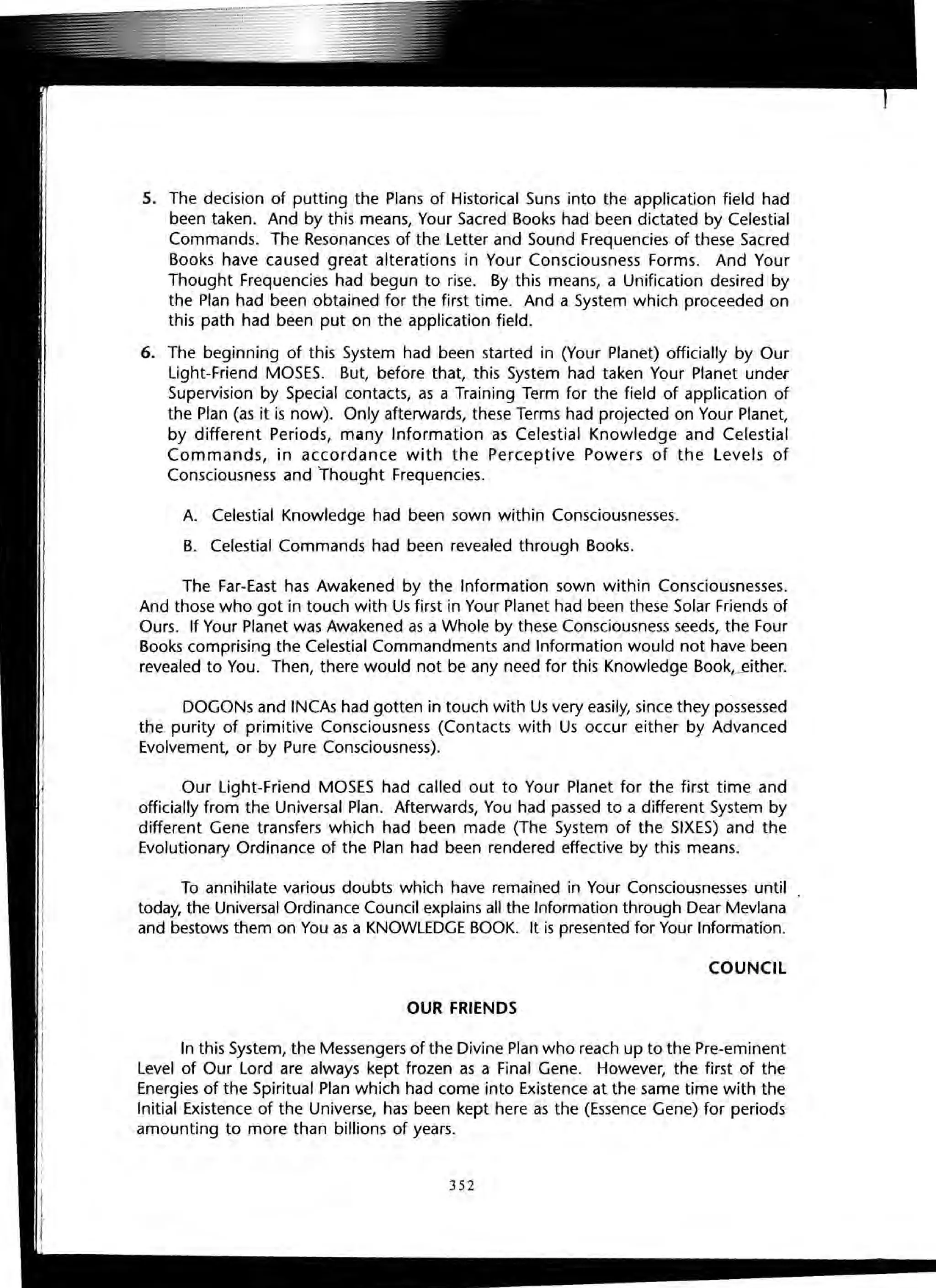 5. The decision of putting the Plans of Historical Suns into the application field had
been taken. And by this means, Your Sacred Books had been dictated by Celestial
Commands. The Resonances of the Letter and Sound Frequencies of these Sacred
Books have caused great alterations in Your Consciousness Forms. And Your
Thought Frequencies had begun to rise. By this means, a Unification desired by
the Plan had been obtained for the first time. And a System which proceeded on
this path had been put on the application field.
6. The beginning of this System had been started in (Your Planet) officially by Our
Light-Friend MOSES. But, before that, this System had taken Your Planet under
Supervision by Special contacts, as a Training Term for the field of application of
the Plan (as it is now). Only afterwards, these Terms had projected on Your Planet,
by different Periods, many Information as Celestial Knowledge and Celestial
Commands, in accordance with the Perceptive Powers of the Levels of
Consciousness and thought Frequencies.
A. Celestial Knowledge had been sown within Consciousnesses.
B. Celestial Commands had been revealed through Books.
The Far-East has Awakened by the Information sown within Consciousnesses.
And those who got in touch with Us first in Your Planet had been these Solar Friends of
Ours. If Your Planet was Awakened as a Whole by these Consciousness seeds, the Four
Books comprising the Celestial Commandments and Information would not have been
revealed to You. Then, there would not be any need for this Knowledge Book?-~ither.
DOGONs and INCAs had gotten in touch with Us very easily, since they possessed
the purity of primitive Consciousness (Contacts with Us occur either by Advanced
Evolvement, or by Pure Consciousness).
Our Light-Friend MOSES had called out to Your Planet for the first time and
officially from the Universal Plan. Afterwards, You had passed to a different System by
different Gene transfers which had been made (The System of the SIXES) and the
Evolutionary Ordinance of the Plan had been rendered effective by this means.
To annihilate various doubts which have remained in Your Consciousnesses until
today, the Universal Ordinance Council explains all the Information through Dear Mevlana
and bestows them on You as a KNOWLEDGE BOOK. It is presented for Your Information.
COUNCIL
OUR FRIENDS
In this System, the Messengers of the Divine Plan who reach up to the Pre-eminent
Level of Our Lord are always kept frozen as a Final Gene. However, the first of the
Energies of the Spiritual Plan which had come into Existence at the same time with the
Initial Existence of the Universe, has been kept here as the (Essence Gene) for periods
amounting to more than billions of years.
352
 