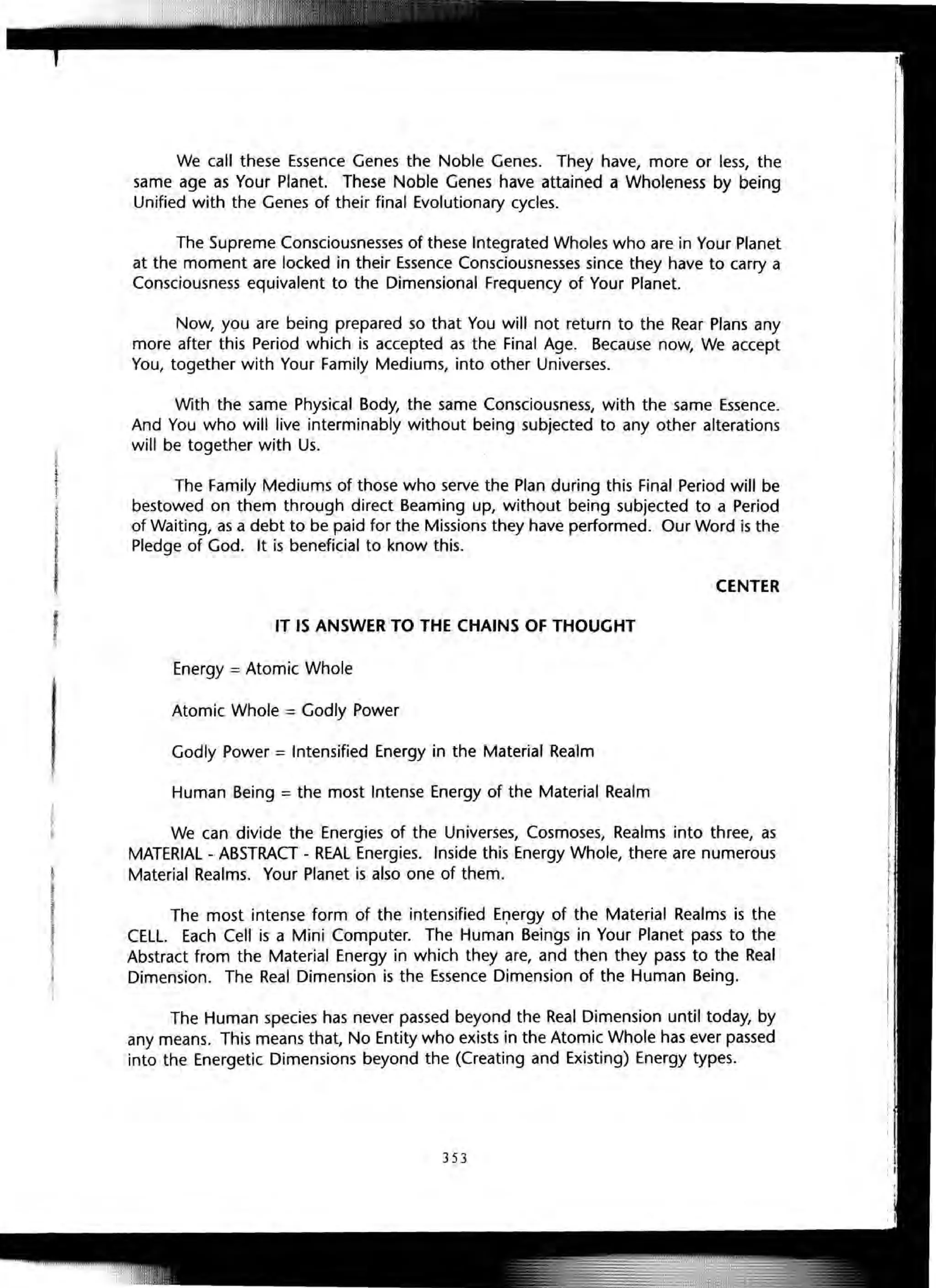 We call these Essence Genes the Noble Genes. They have, more or less, the
same age as Your Planet. These Noble Genes have attained a Wholeness by being
Unified with the Genes of their final Evolutionary cycles.
The Supreme Consciousnesses of these Integrated Wholes who are in Your Planet
at the moment are locked in their Essence Consciousnesses since they have to carry a
Consciousness equivalent to the Dimensional Frequency of Your Planet.
Now, you are being prepared so that You will not return to the Rear Plans any
more after this Period which is accepted as the Final Age. Because now, We accept
You, together with Your Family Mediums, into other Universes.
With the same Physical Body, the same Consciousness, with the same Essence.
And You who will live interminably without being subjected to any other alterations
will be together with Us.
The Family Mediums of those who serve the Plan during this Final Period will be
bestowed on them through direct Beaming up, without being subjected to a Period
of Waiting, as a debt to be paid for the Missions they have performed. Our Word is the
Pledge of God. It is beneficial to know this.
CENTER
IT IS ANSWER TO THE CHAINS OF THOUGHT
Energy = Atomic Whole
Atomic Whole = Godly Power
Godly Power = Intensified Energy in the Material Realm
Human Being = the most Intense Energy of the Material Realm
We can divide the Energies of the Universes, Cosmoses, Realms into three, as
MATERIAL - ABSTRACT - REAL Energies. Inside this Energy Whole, there are numerous
~ Material Realms. Your Planet is also one of them.
J
j The most intense form of the intensified El)ergy of the Material Realms is the
f CELL. Each Cell is a Mini Computer. The Human Beings in Your Planet pass to the
~ Abstract from the Material Energy in which they are, and then they pass to the Real
Dimension. The Real Dimension is the Essence Dimension of the Human Being.
The Human species has never passed beyond the Real Dimension until today, by
any means. This means that, No Entity who exists in the Atomic Whole has ever passed
into the Energetic Dimensions beyond the (Creating and Existing) Energy types.
353
 