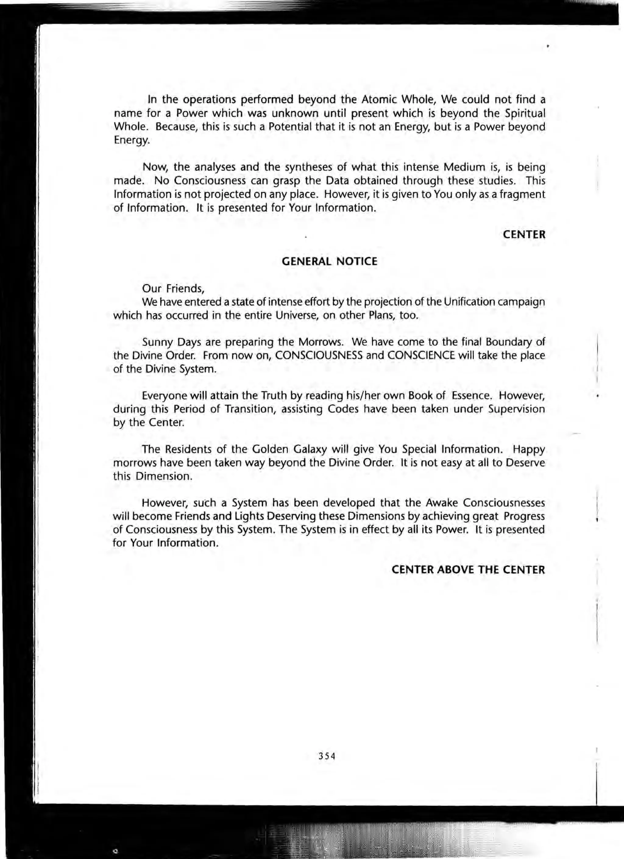 In the operations performed beyond the Atomic Whole, We could not find a
name for a Power which was unknown until present which is beyond the Spiritual
Whole. Because, this is such a Potential that it is not an Energy, but is a Power beyond
Energy.
Now, the analyses and the syntheses of what this intense Medium is, is being
made. No Consciousness can grasp the Data obtained through these studies. This
Information is not projected on any place. However, it is given to You only as afragment
of Information. It is presented for Your Information.
CENTER
GENERAL NOTICE
Our Friends,
We have entered astate of intense effort by the projection of the Unification campaign
which has occurred in the entire Universe, on other Plans, too.
Sunny Days are preparing the Morrows. We have come to the final Boundary of
the Divine Order. From now on, CONSCIOUSNESS and CONSCIENCE will take the place
of the Divine System.
Everyone will attain the Truth by reading his/her own Book of Essence. However,
during this Period of Transition, assisting Codes have been taken under Supervision
by the Center.
The Residents of the Golden Galaxy will give You Special Information. Happy
morrows have been taken way beyond the Divine Order. It is not easy at all to Deserve
this Dimension.
However, suCh a System has been developed that the Awake Consciousnesses
will become Friends and Lights Deserving these Dimensions by achieving great Progress
of Consciousness by this System. The System is in effect by all its Power. It is presented
for Your Information.
CENTER ABOVE THE CENTER
354
 