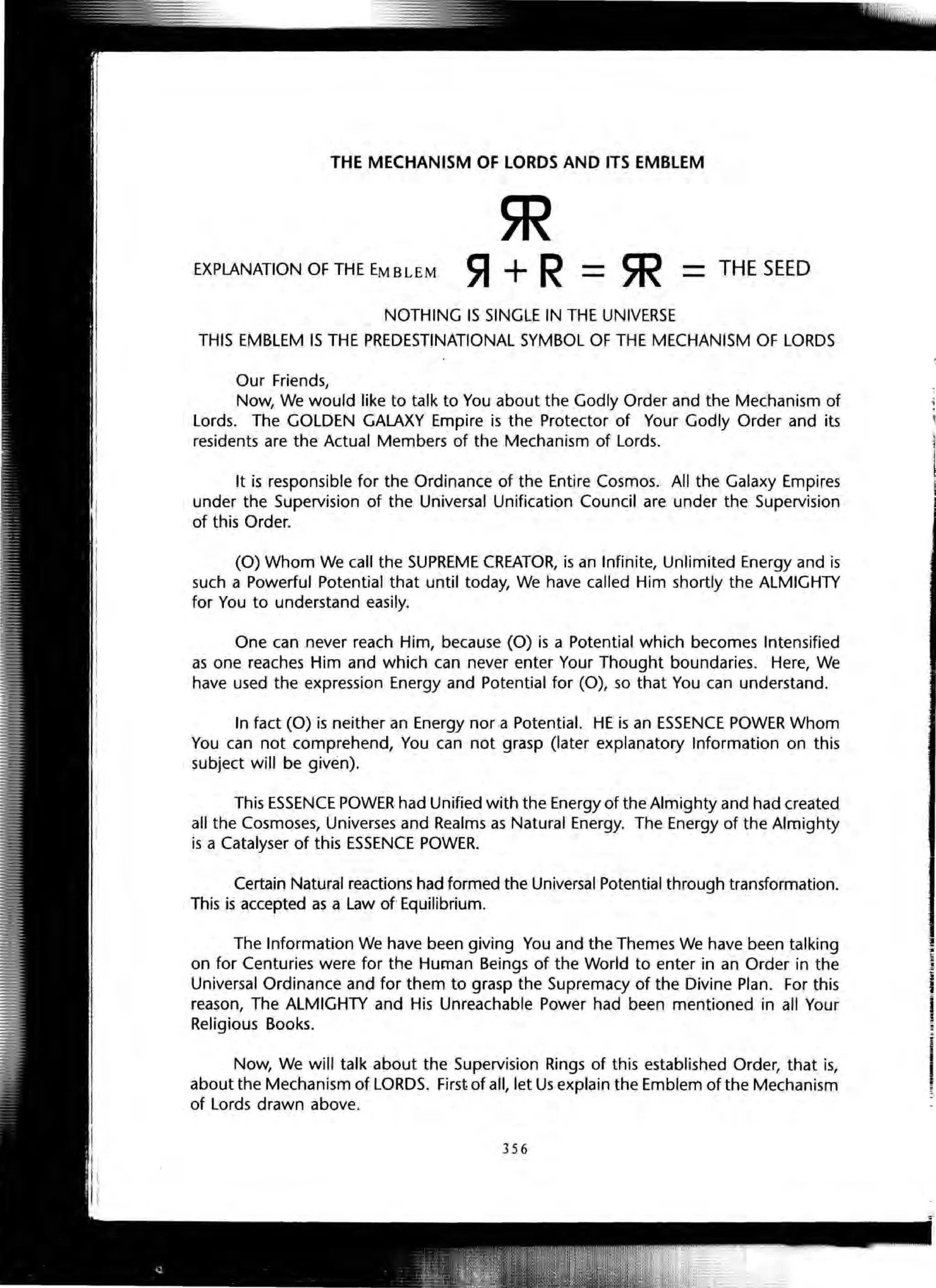 THE MECHANISM OF LORDS AND ITS EMBLEM
EXPLANATION OF THE EMBLEM
m~+R=5R
NOTHING IS SINGLE IN THE UNIVERSE
THE SEED
THIS EMBLEM IS THE PREDESTINATIONAL SYMBOL OF THE MECHANISM OF LORDS
Our Friends,
Now, We would like to talk to You about the Godly Order and the Mechanism of
Lords. The GOLDEN GALAXY Empire is the Protector of Your Godly Order and its
residents are the Actual Members of the Mechanism of Lords.
It is responsible for the Ordinance of the Entire Cosmos. All the Galaxy Empires
under the Supervision of the Universal Unification Council are under the Supervision
of this Order.
(0) Whom We call the SUPREME CREATOR, is an Infinite, Unlimited Energy and is
such a Powerful Potential that until today, We have called Him shortly the ALMIGHTY
for You to understand easily.
One can never reach Him, because (0) is a Potential which becomes Intensified
as one reaches Him and which can never enter Your Thought boundaries. Here, We
have used the expression Energy and Potential for (0), so that You can understand.
In fact (0) is neither an Energy nor a Potential. HE is an ESSENCE POWER Whom
You can not comprehend, You can not grasp (later explanatory Information on this
subject will be given).
This ESSENCE POWER had Unified with the Energy of the Almighty and had created
all the Cosmoses, Universes and Realms as Natural Energy. The Energy of the Almighty
is a Catalyser of this ESSENCE POWER.
Certain Natural reactions had formed the Universal Potential through transformation.
This is accepted as a Law of Equilibrium.
The Information We have been giving You and the Themes We have been talking
on for Centuries were for the Human Beings of the World to enter in an Order in the
Universal Ordinance and for them to grasp the Supremacy of the Divine Plan. For this
reason, The ALMIGHTY and His Unreachable Power had been mentioned in all Your
Religious Books.
Now, We will talk about the Supervision Rings of this established Order, that is,
about the Mechanism of LORDS. First of all, let Us explain the Emblem of the Mechanism
of Lords drawn above.
356
1
.~
l•
 