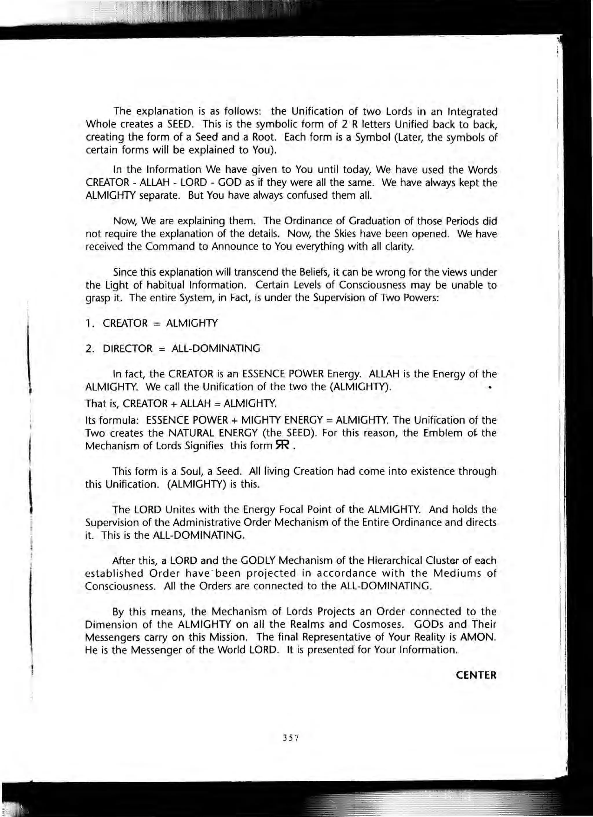 ,
t
The explanation is as follows: the Unification of two Lords in an Integrated
Whole creates a SEED. This is the symbolic form of 2 R letters Unified back to back,
creating the form of a Seed and a Root. Each form is a Symbol (Later, the symbols of
certain forms will be explained to You).
In the Information We have given to You until today, We have used the Words
CREATOR - ALLAH - LORD - GOD as if they were all the same. We have always kept the
ALMIGHTY separate. But You have always confused them all.
Now, We are explaining them. The Ordinance of Graduation of those Periods did
not require the explanation of the details. Now, the Skies have been opened. We have
received the Command to Announce to You everything with all clarity.
Since this explanation will transcend the Beliefs, it can be wrong for the views under
the Light of habitual Information. Certain Levels of Consciousness may be unable to
grasp it. The entire System, in Fact, is under the Supervision of Two Powers:
,. CREATOR = ALMIGHTY
2. DIRECTOR = ALL-DOMINATING
In fact, the CREATOR is an ESSENCE POWER Energy. ALLAH is the Energy of the
ALMIGHTY. We call the Unification of the two the (ALMIGHTY).
That is, CREATOR + ALLAH =ALMIGHTY.
Its formula: ESSENCE POWER + MIGHTY ENERGY =ALMIGHTY. The Unification of the
Two creates the NATURAL ENERGY (the SEED). For this reason, the Emblem ot the
Mechanism of Lords Signifies this form SR .
This form is a Soul, a Seed. All living Creation had come into existence through
this Unification. (ALMIGHTY) is this.
The LORD Unites with the Energy Focal Point of the ALMIGHTY. And holds the
Supervision of the Administrative Order Mechanism of the Entire Ordinance and directs
it. This is the ALL-DOMINATING.
After this, a LORD and the GODLY Mechanism of the Hierarchical Cluster of each
established Order have -been projected in accordance with the Mediums of
Consciousness. All the Orders are connected to the ALL-DOMINATING.
By this means, the Mechanism of Lords Projects an Order connected to the
Dimension of the ALMIGHTY on all the Realms and Cosmoses. GODs and Their
Messengers carry on this Mission. The final Representative of Your Reality is AMON.
He is the Messenger of the World LORD. It is presented for Your Information.
CENTER
357
 