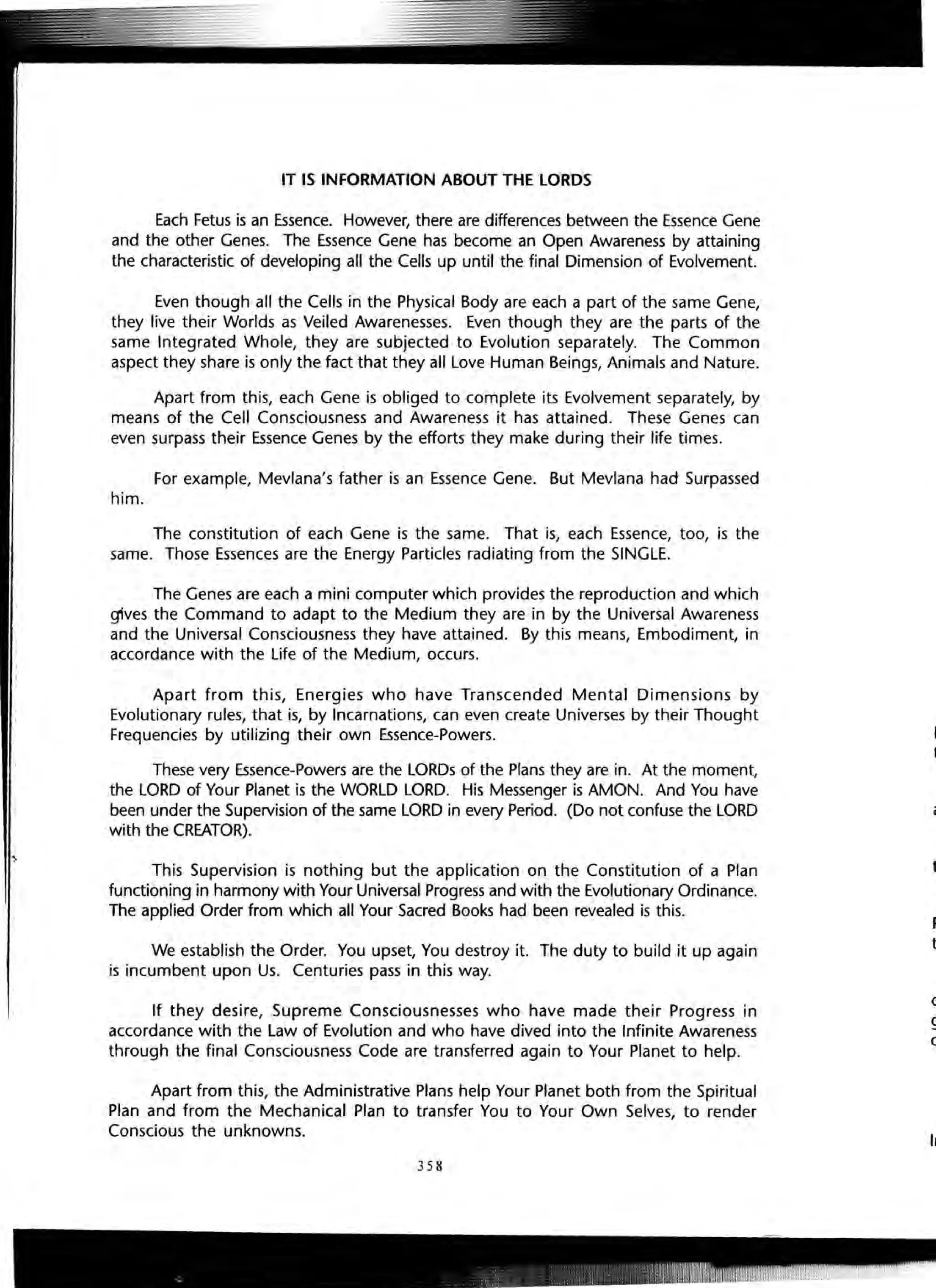 IT IS INFORMATION ABOUT THE LORDS
Each Fetus is an Essence. However, there are differences between the Essence Gene
and the other Genes. The Essence Gene has become an Open Awareness by attaining
the characteristic of developing all the Cells up until the final Dimension of Evolvement.
Even though all the Cells in the Physical Body are each a part of the same Gene,
they live their Worlds as Veiled Awarenesses. Even though they are the parts of the
same Integrated Whole, they are subjected to Evolution separately. The Common
aspect they share is only the fact that they all Love Human Beings, Animals and Nature.
Apart from this, each Gene is obliged to complete its Evolvement separately, by
means of the Cell Consciousness and Awareness it has attained. These Genes can
even surpass their Essence Genes by the efforts they make during their life times.
For example, Mevlana's father is an Essence Gene. But Mevlana had Surpassed
him.
The constitution of each Gene is the same. That is, each Essence, too, is the
same. Those Essences are the Energy Particles radiating from the SINGLE.
The Genes are each a mini computer which provides the reproduction and which
gives the Command to adapt to the Medium they are in by the Universal Awareness
and the Universal Consciousness they have attained. By this means, Embodiment, in
accordance with the Life of the Medium, occurs.
Apart from this, Energies who have Transcended Mental Dimensions by
Evolutionary rules, that is, by Incarnations, can even create Universes by their Thought
Frequencies by utilizing their own Essence-Powers.
These very Essence-Powers are the LORDs of the Plans they are in. At the moment,
the LORD of Your Planet is the WORLD LORD. His Messenger is AMON. And You have
been under the Supervision of the same LORD in every Period. (Do not confuse the LORD
with the CREATOR).
This Supervision is nothing but the application on the Constitution of a Plan
functioning in harmony with Your Universal Progress and with the Evolutionary Ordinance.
The applied Order from which all Your Sacred Books had been revealed is this.
We establish the Order. You upset, You destroy it. The duty to build it up again
is incumbent upon Us. Centuries pass in this way.
If they desire, Supreme Consciousnesses who have made their Progress in
accordance with the Law of Evolution and who have dived into the Infinite Awareness
through the final Consciousness Code are transferred again to Your Planet to help.
Apart from this, the Administrative Plans help Your Planet both from the Spiritual
Plan and from the Mechanical Plan to transfer You to Your Own Selves, to render
Conscious the unknowns.
358
I
o.gl
cc
Int
 