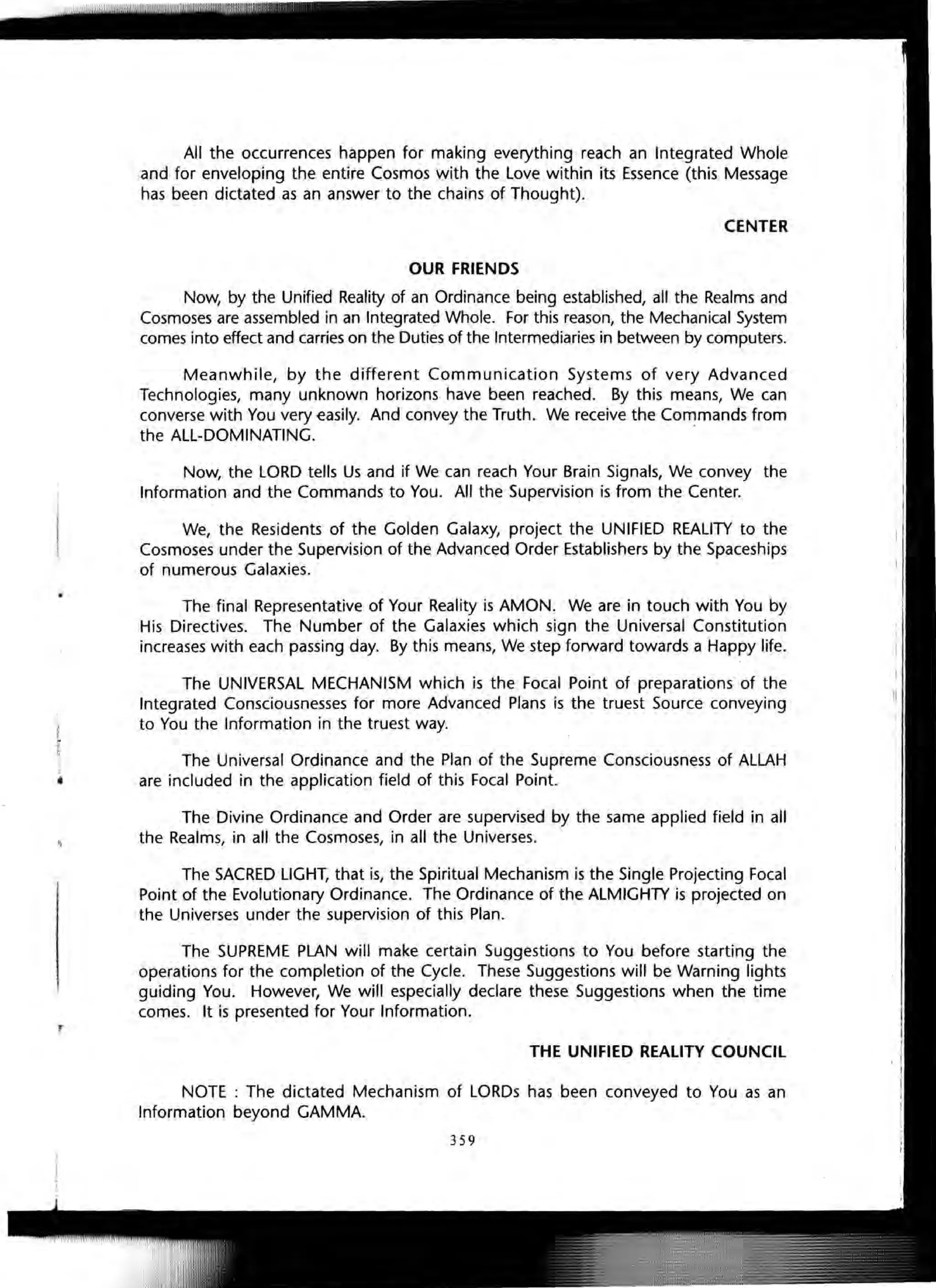 All the occurrences happen for making everything reach an Integrated Whole
and for enveloping the entire Cosmos with the Love within its Essence (this Message
has been dictated as an answer to the chains of Thought).
CENTER
OUR FRIENDS
Now, by the Unified Reality of an Ordinance being established, all the Realms and
Cosmoses are assembled in an Integrated Whole. For this reason, the Mechanical System
comes into effect and carries on the Duties of the Intermediaries in between by computers.
Meanwhile, by the different Communication Systems of very Advanced
Technologies, many unknown horizons have been reached. By this means, We can
converse with You very €asily. And convey the Truth. We receive the Commands from
the ALL-DOMINATING. '
Now, the LORD tells Us and if We can reach Your Brain Signals, We convey the
Information and the Commands to You. All the Supervision is from the Center.
We, the Residents of the Golden Galaxy, project the UNIFIED REALITY to the
Cosmoses under the Supervision of the Advanced Order Establishers by the Spaceships
of numerous Galaxies.
The final Representative of Your Reality is AMON. We are in touch with You by
His Directives. The Number of the Galaxies which sign the Universal Constitution
increases with each passing day. By this means, We step forward towards a Happy life.
The UNIVERSAL MECHANISM which is the Focal Point of preparations' of the
Integrated Consciousnesses for more Advanced Plans is the truest Source conveying
to You the Information in the truest way.
The Universal Ordinance and the Plan of the Supreme Consciousness of ALLAH
are included in the application field of this Focal Point.
The Divine Ordinance and Order are supervised by the same applied field in all
the Realms, in all the Cosmoses, in all the Universes.
The SACRED LIGHT, that is, the Spiritual Mechanism is the Single Projecting Focal
Point of the Evolutionary Ordinance. The Ordinance of the ALMIGHTY is projected on
the Universes under the supervision of this Plan.
The SUPREME PLAN will make certain Suggestions to You before starting the
operations for the completion of the Cycle. These Suggestions will be Warning lights
guiding You. However, We will especially declare these Suggestions when the time
comes. It is presented for Your Information.
THE UNIFIED REALITY COUNCIL
NOTE : The dictated Mechanism of LORDs has been conveyed to You as an
Information beyond GAMMA.
3 59
 