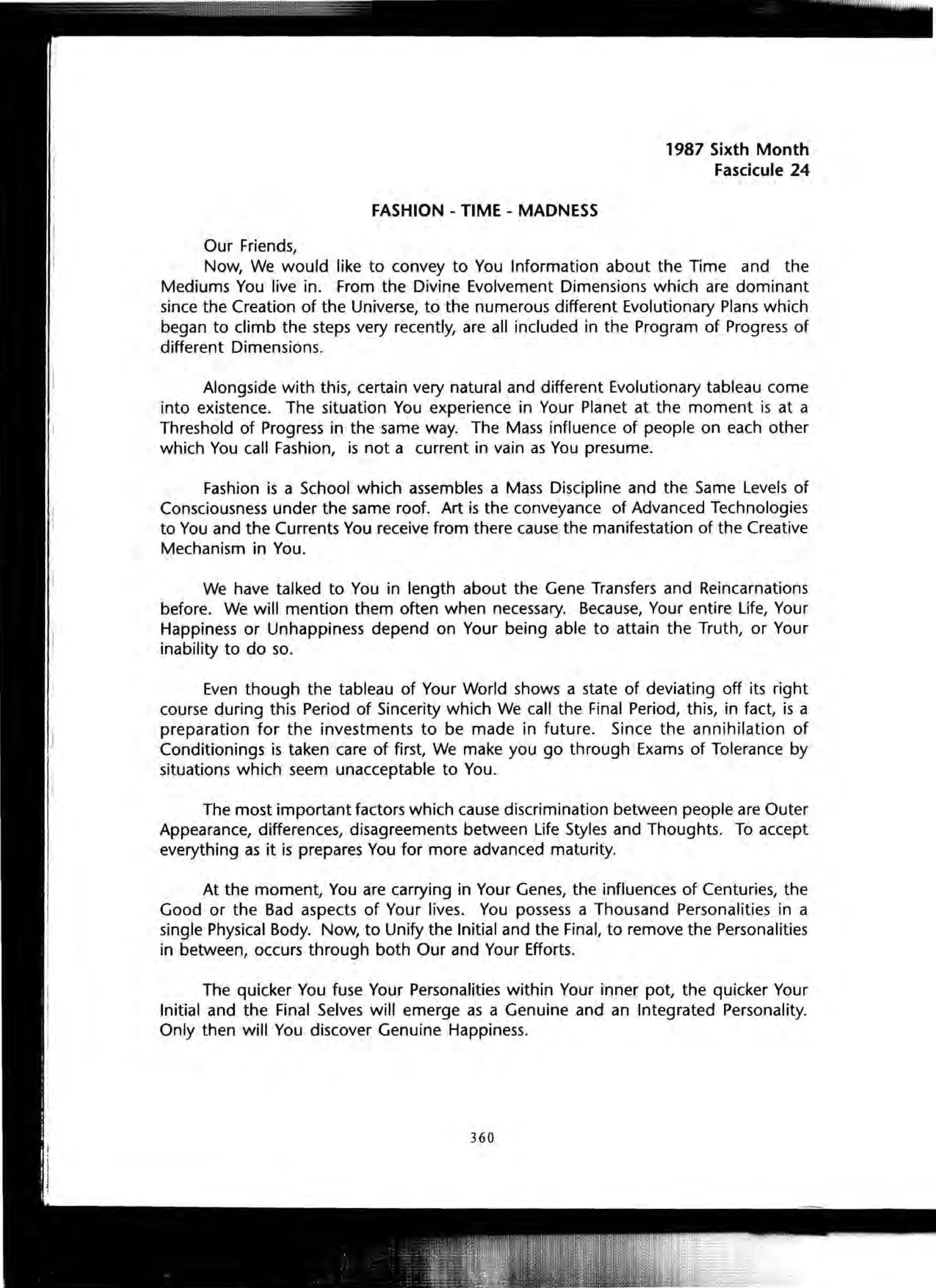 FASHION - TIME - MADNESS
Our Friends,
1987 Sixth Month
Fascicule 24
Now, We would like to convey to You Information about the Time and the
Mediums You live in. From the Divine Evolvement Dimensions which are dominant
since the Creation of the Universe, to the numerous different Evolutionary Plans which
began to climb the steps very recently, are all included in the Program of Progress of
different Dimensions.
Alongside with this, certain very natural and different Evolutionary tableau come
into existence. The situation You experience in Your Planet at the moment is at a
Threshold of Progress in the same way. The Mass influence of people on each other
which You call Fashion, is not a current in vain as You presume.
Fashion is a School which assembles a Mass Discipline and the Same Levels of
Consciousness under the same roof. Art is the conveyance of Advanced Technologies
to You and the Currents You receive from there cause the manifestation of the Creative
Mechanism in You.
We have talked to You in length about the Gene Transfers and Reincarnations
before. We will mention them often when necessary. Because, Your entire Life, Your
Happiness or Unhappiness depend on Your being able to attain the Truth, or Your
inability to do so.
Even though the tableau of Your World shows a state of deviating off its right
course during this Period of Sincerity which We call the Final Period, this, in fact, is a
preparation for the investments to be made in future. Since the annihilation of
Conditionings is taken care of first, We make you go through Exams of Tolerance by
situations which seem unacceptable to You.
The most important factors which cause discrimination between people are Outer
Appearance, differences, disagreements between Life Styles and Thoughts. To accept
everything as it is prepares You for more advanced maturity.
At the moment, You are carrying in Your Genes, the influences of Centuries, the
Good or the Bad aspects of Your lives. You possess a Thousand Personalities in a
single Physical Body. Now, to Unify the Initial and the Final, to remove the Personalities
in between, occurs through both Our and Your Efforts.
The quicker You fuse Your Personalities within Your inner pot, the quicker Your
Initial and the Final Selves will emerge as a Genuine and an Integrated Personality.
Only then will You discover Genuine Happiness.
360
 