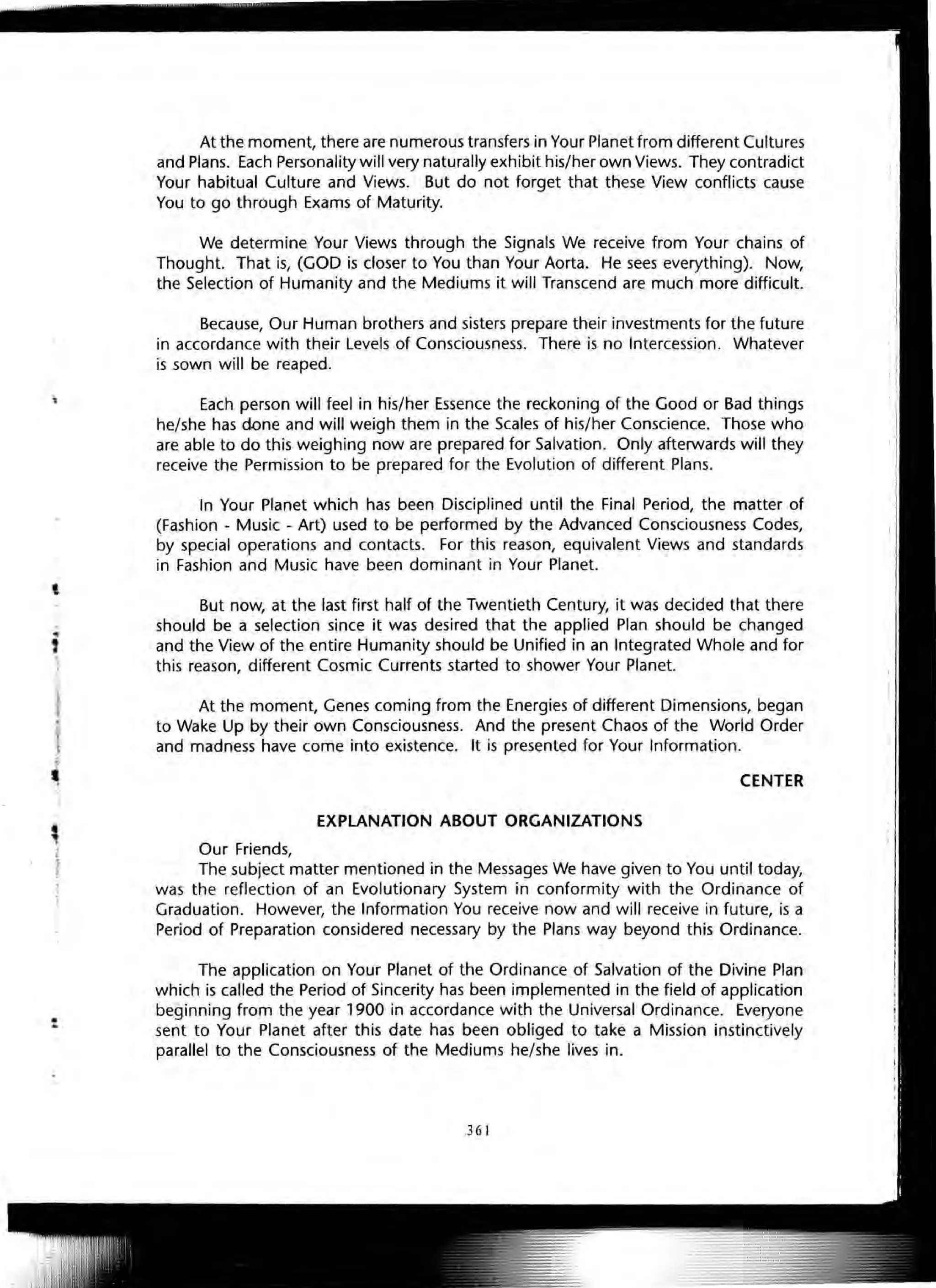 t
At the moment, there are numerous transfers in Your Planet from different Cultures
and Plans. Each Personality will very naturally exhibit his/her own Views. They contradict
Your habitual Culture and Views. But do not forget that these View conflicts cause
You to go through Exams of Maturity.
We determine Your Views through the Signals We receive from Your chains of
Thought. That is, (GOD is closer to You than Your Aorta. He sees everything). Now,
the Selection of Humanity and the Mediums it will Transcend are much more difficult.
Because, Our Human brothers and sisters prepare their investments for the future
in accordance with their Levels of Consciousness. There is no Intercession. Whatever
is sown will be reaped.
Each person will feel in his/her Essence the reckoning of the Good or Bad things
he/she has done and will weigh them in the Scales of his/her Conscience. Those who
are able to do this weighing now are prepared for Salvation. Only afterwards will they
receive the Permission to be prepared for the Evolution of different Plans.
In Your Planet which has been Disciplined until the Final Period, the matter of
(Fashion - Music - Art) used to be performed by the Advanced Consciousness Codes,
by special operations and contacts. For this reason, equivalent Views and standards
in Fashion and Music have been dominant in Your Planet.
But now, at the last first half of the Twentieth Century, it was decided that there
should be a selection since it was desired that the applied Plan should be changed
and the View of the entire Humanity should be Unified in an Integrated Whole and for
this reason, different Cosmic Currents started to shower Your Planet.
At the moment, Genes coming from the Energies of different Dimensions, began
to Wake Up by their own Consciousness. And the present Chaos of the World Order
and madness have come into existence. It is presented for Your Information.
CENTER
EXPLANATION ABOUT ORGANIZATIONS
Our Friends,
The subject matter mentioned in the Messages We have given to You until today,
was the reflection of an Evolutionary System in conformity with the Ordinance of
Graduation. However, the Information You receive now and will receive in future, is a
Period of Preparation considered necessary by the Plans way beyond this Ordinance.
The application on Your Planet of the Ordinance of Salvation of the Divine Plan
which is called the Period of Sincerity has been implemented in the field of application
beginning from the year 1900 in accordance with the Universal Ordinance. Everyone
sent to Your Planet after this date has been obliged to take a Mission instinctively
parallel to the Consciousness of the Mediums he/she lives in.
361
 