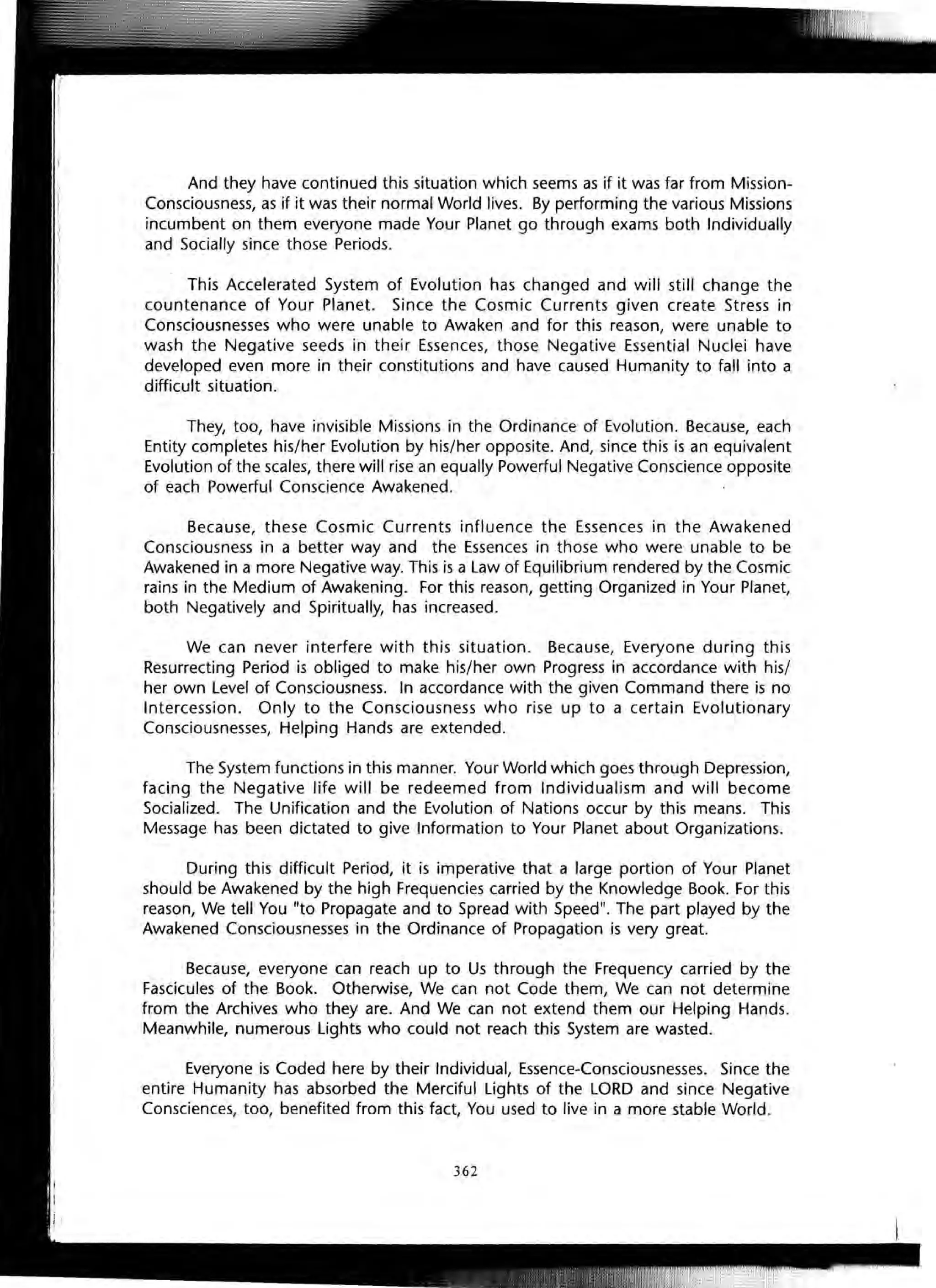And they have continued this situation which seems as if it was far from Mission-
Consciousness, as if it was their normal World lives. By performing the various Missions
incumbent on them everyone made Your Planet go through exams both Individually
and Socially since those Periods.
This Accelerated System of Evolution has changed and will still change the
countenance of Your Planet. Since the Cosmic Currents given create Stress in
Consciousnesses who were unable to Awaken and for this reason, were unable to
wash the Negative seeds in their Essences, those Negative Essential Nuclei have
developed even more in their constitutions and have caused Humanity to fall into a
difficult situation.
They, too, have invisible Missions in the Ordinance of Evolution. Because, each
Entity completes his/her Evolution by his/her opposite. And, since this is an equivalent
Evolution of the scales, there will rise an equally Powerful Negative Conscience opposite
of each Powerful Conscience Awakened.
Because, these Cosmic Currents influence the Essences in the Awakened
Consciousness in a better way and the Essences in those who were unable to be
Awakened in a more Negative way. This is a Law of Equilibrium rendered by the Cosmic
rains in the Medium of Awakening. For this reason, getting Organized in Your Planet,
both Negatively and Spiritually, has increased.
We can never interfere with this situation. Because, Everyone during this
Resurrecting Period is obliged to make his/her own Progress in accordance with his/
her own Level of Consciousness. In accordance with the given Command there is no
Intercession. Only to the Consciousness who rise up to a certain Evolutionary
Consciousnesses, Helping Hands are extended.
The System functions in this manner. Your World which goes through Depression,
facing the Negative life will be redeemed from Individualism and will become
Socialized. The Unification and the Evolution of Nations occur by this means. This
Message has been dictated to give Information to Your Planet about Organizations.
During this difficult Period, it is imperative that a large portion of Your Planet
should be Awakened by the high Frequencies carried by the Knowledge Book. For this
reason, We tell You "to Propagate and to Spread with Speed". The part played by the
Awakened Consciousnesses in the Ordinance of Propagation is very great.
Because, everyone can reach up to Us through the Frequency carried by the
Fascicules of the Book. Otherwise, We can not Code them, We can not determine
from the Archives who they are. And We can not extend them our Helping Hands.
Meanwhile, numerous Lights who could not reach this System are wasted.
Everyone is Coded here by their Individual, Essence-Consciousnesses. Since the
entire Humanity has absorbed the Merciful Lights of the LORD and since Negative
Consciences, too, benefited from this fact, You used to live in a more stable World.
362
 