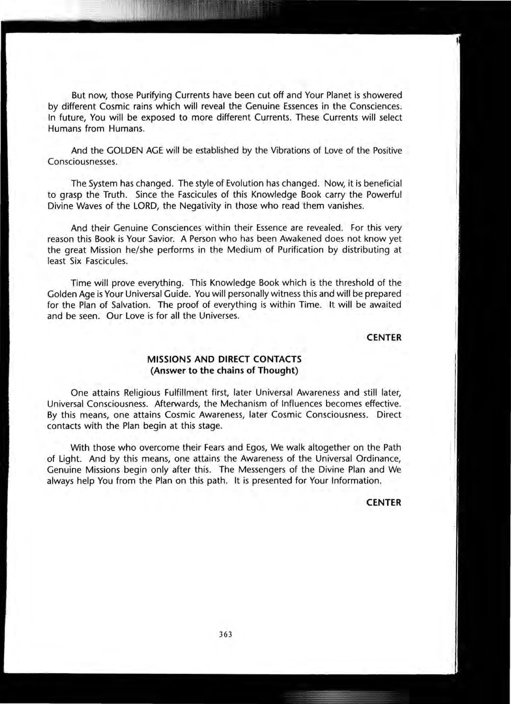 But now, those Purifying Currents have been cut off and Your Planet is showered
by different Cosmic rains which will reveal the Genuine Essences in the Consciences.
In future, You will be exposed to more different Currents. These Currents will select
Humans from Humans.
And the GOLDEN AGE will be established by the Vibrations of Love of the Positive
Consciousnesses.
The System has changed. The style of Evolution has changed. Now, it is beneficial
to grasp the Truth. Since the Fascicules of this Knowledge Book carry the Powerful
Divine Waves of the LORD, the Negativity in those who read them vanishes.
And their Genuine Consciences within their Essence are revealed. For this very
reason this Book is Your Savior. A Person who has been Awakened does not know yet
the great Mission he/she performs in the Medium of Purification by distributing at
least Six Fascicules.
Time will prove everything. This Knowledge Book which is the threshold of the
Golden Age is Your Universal Guide. You will personally witness this and will be prepared
for the Plan of Salvation. The proof of everything is within Time. It will be awaited
and be seen. Our Love is for all the Universes.
MISSIONS AND DIRECT CONTACTS
(Answer to the chains of Thought)
CENTER
One attains Religious Fulfillment first, later Universal Awareness and still later,
Universal Consciousness. Afterwards, the Mechanism of Influences becomes effective.
By this means, one attains Cosmic Awareness, later Cosmic Consciousness. Direct
contacts with the Plan begin at this stage.
With those who overcome their Fears and Egos, We walk altogether on the Path
of Light. And by this means, one attains the Awareness of the Universal Ordinance,
Genuine Missions begin only after this. The Messengers of the Divine Plan and We
always help You from the Plan on this path. It is presented for Your Information.
CENTER
363
 