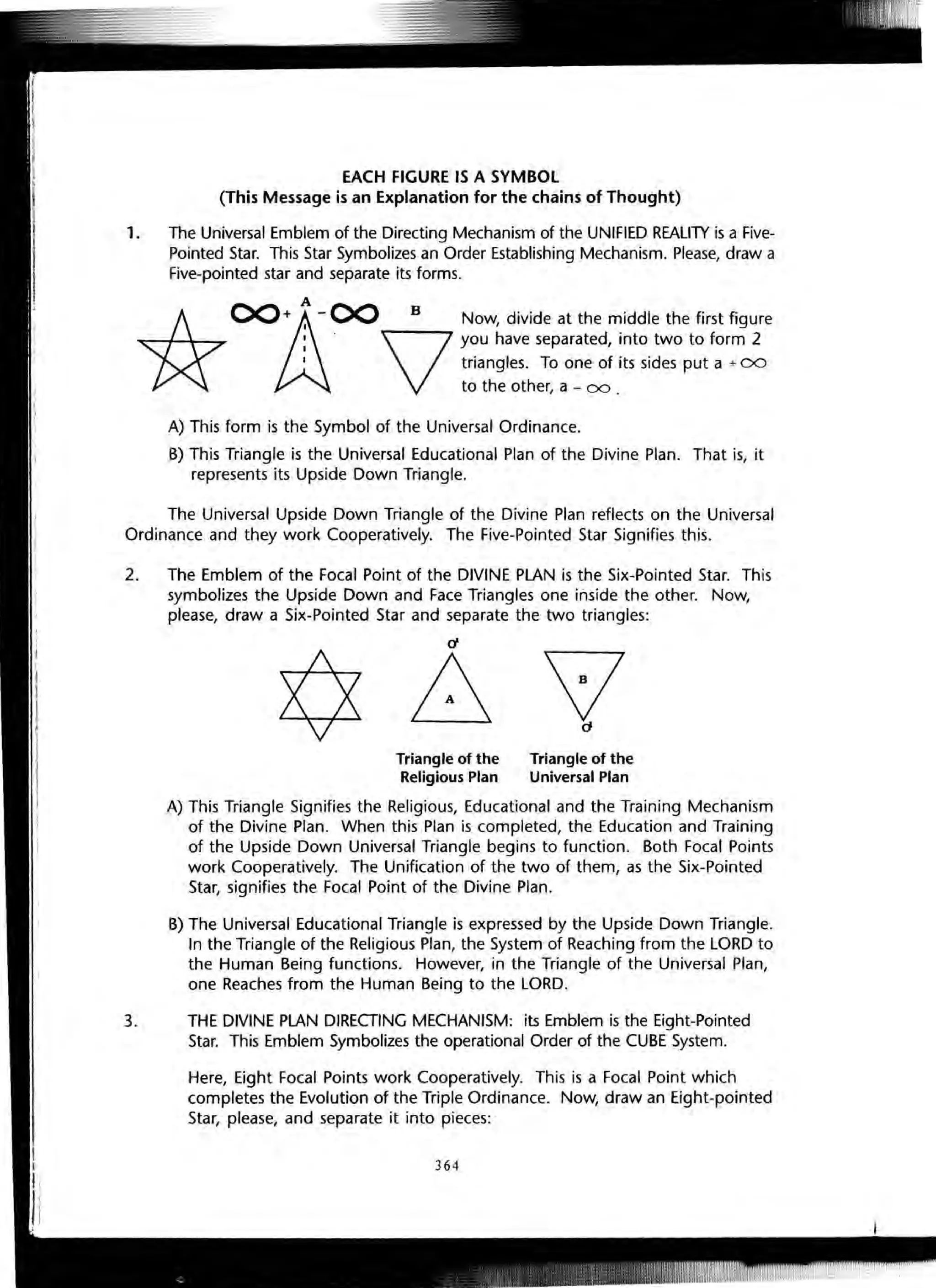 EACH FIGURE IS A SYMBOL
(This Message is an Explanation for the chains of Thought)
1. The Universal Emblem of the Directing Mechanism of the UNIFIED REALITY is a Five-
Pointed Star. This Star Symbolizes an Order Establishing Mechanism. Please, draw a
Five-pointed star and separate its forms.
A
*
OOitI-00 B Now, divide at the middle the first figure
:. V you have separated, into two to form 2
I triangles. To one of its sides put a + 00
to the other, a - 00 .
A) This form is the Symbol of the Universal Ordinance.
B) This Triangle is the Universal Educational Plan of the Divine Plan. That is, it
represents its Upside Down Triangle.
The Universal Upside Down Triangle of the Divine Plan reflects on the Universal
Ordinance and they work Cooperatively. The Five-Pointed Star Signifies this.
2. The Emblem of the Focal Point of the DIVINE PLAN is the Six-Pointed Star. This
symbolizes the Upside Down and Face Triangles one inside the other. Now,
please, draw a Six-Pointed Star and separate the two triangles:
¢bvTriangle of the
Religious Plan
Triangle of the
Universal Plan
A) This Triangle Signifies the Religious, Educational and the Training Mechanism
of the Divine Plan. When this Plan is completed, the Education and Training
of the Upside Down Universal Triangle begins to function. Both Focal Points
work Cooperatively. The Unification of the two of them, as the Six-Pointed
Star, signifies the Focal Point of the Divine Plan.
B) The Universal Educational Triangle is expressed by the Upside Down Triangle.
In the Triangle of the Religious Plan, the System of Reaching from the LORD to
the Human Being functions. However, in the Triangle of the Universal Plan,
one Reaches from the Human Being to the LORD.
3. THE DIVINE PLAN DIRECTING MECHANISM: its Emblem is the Eight-Pointed
Star. This Emblem Symbolizes the operational Order of the CUBE System.
Here, Eight Focal Points work Cooperatively. This is a Focal Point which
completes the Evolution of the Triple Ordinance. Now, draw an Eight-pointed
Star, please, and separate it into pieces:
364
 