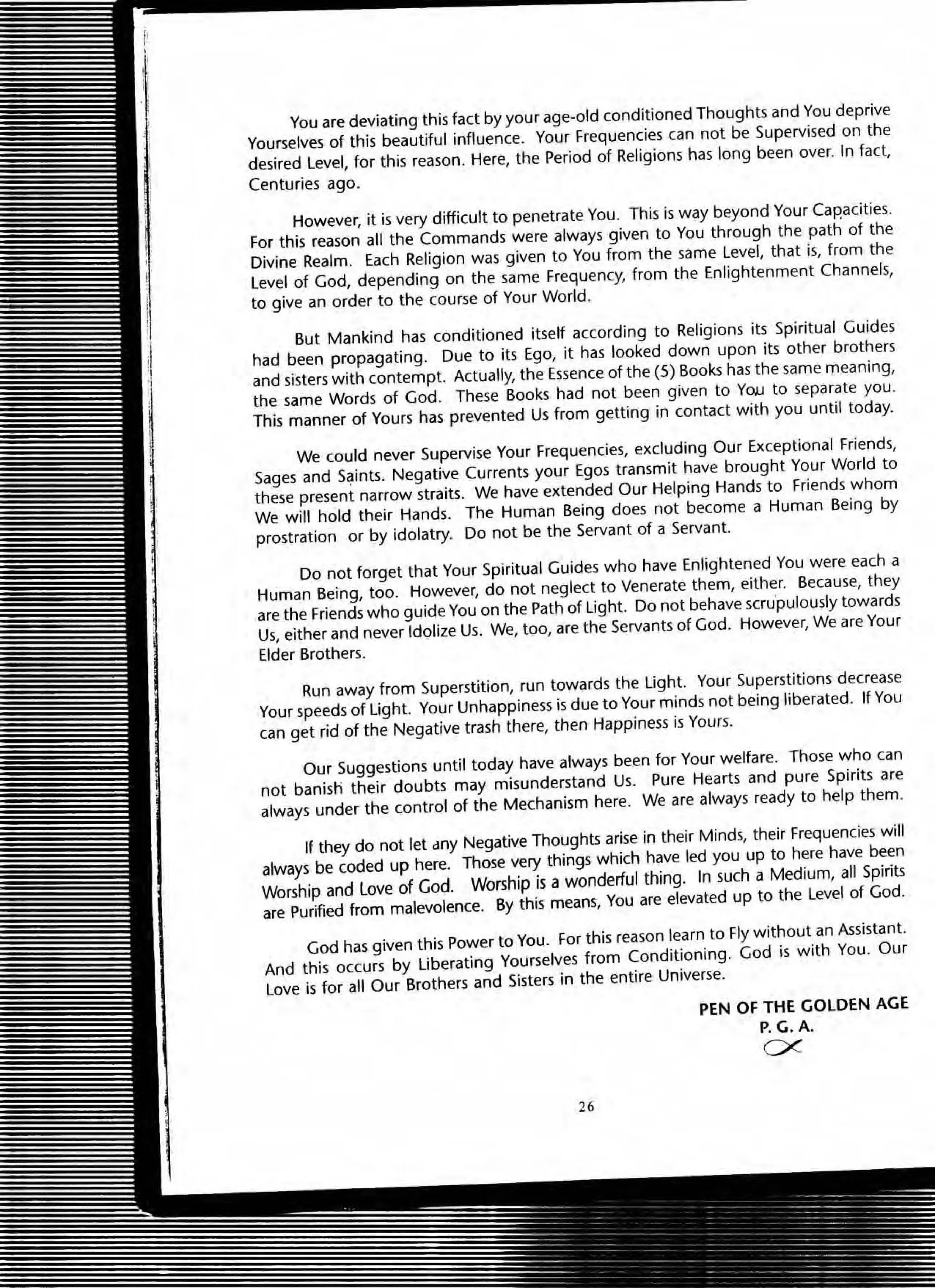 You are deviating this fact by your age-old conditioned Thoughts and You deprive
Yourselves of this beautiful influence. Your Frequencies can not be Supervised on the
desired level, for this reason. Here, the Period of Religions has long been over. In fact,
Centuries ago.
However, it is very difficult to penetrate You. This is way beyond Your Capacities.
For this reason all the Commands were always given to You through the path of the
Divine Realm. Each Religion was given to You from the same level, that is, from the
level of God, depending on the same Frequency, from the Enlightenment Channels,
to give an order to the course of Your World.
But Mankind has conditioned itself according to Religions its Spiritual Guides
had been propagating. Due to its Ego, it has looked down upon its other brothers
and sisters with contempt. Actually, the Essence of the (5) Books has the same meaning,
the same Words of God. These Books had not been given to YOJJ to separate you.
This manner of Yours has prevented Us from getting in contact with you until today.
We could never Supervise Your Frequencies, excluding Our Exceptional Friends,
Sages and S~ints. Negative Currents your Egos transmit have brought Your World to
these present narrow straits. We have extended Our Helping Hands to Friends whom
We will hold their Hands. The Human Being does not become a Human Being by
prostration or by idolatry. Do not be the Servant of a Servant.
Do not forget that Your Spiritual Guides who have Enlightened You were each a
Human Being, too. However, do not neglect to Venerate them, either. Because, they
are the Friends who guide You on the Path of light. Do not behave scru'pulously towards
Us, either and never Idolize Us. We, too, are the Servants of God. However, We are Your
Elder Brothers.
Run away from Superstition, run towards the light. Your Superstitions decrease
Your speeds of light. Your Unhappiness is due to Your minds not being liberated. If You
can get rid of the Negative trash there, then Happiness is Yours.
Our Suggestions until today have always been for Your welfare. Those who can
not banish their doubts may misunderstand Us. Pure Hearts and pure Spirits are
always under the control of the Mechanism here. We are always ready to help them.
If they do not let clny Negative Thoughts arise in their Minds, their Frequencies will
always be coded up here. Those very things which have led you up to here have been
Worship and Love of God. Worship is a wonderful thing. In such a Medium, all Spirits
are Purified from malevolence. By this means, You are elevated up to the level of God.
God has given this power to You. For this reason learn to Fly without an Assistant.
And this occurs by liberating Yourselves from Conditioning. God is with You. Our
love is for all Our Brothers and Sisters in the entire Universe.
26
PEN OF THE GOLDEN AGE
P.G.A.
C;<
 