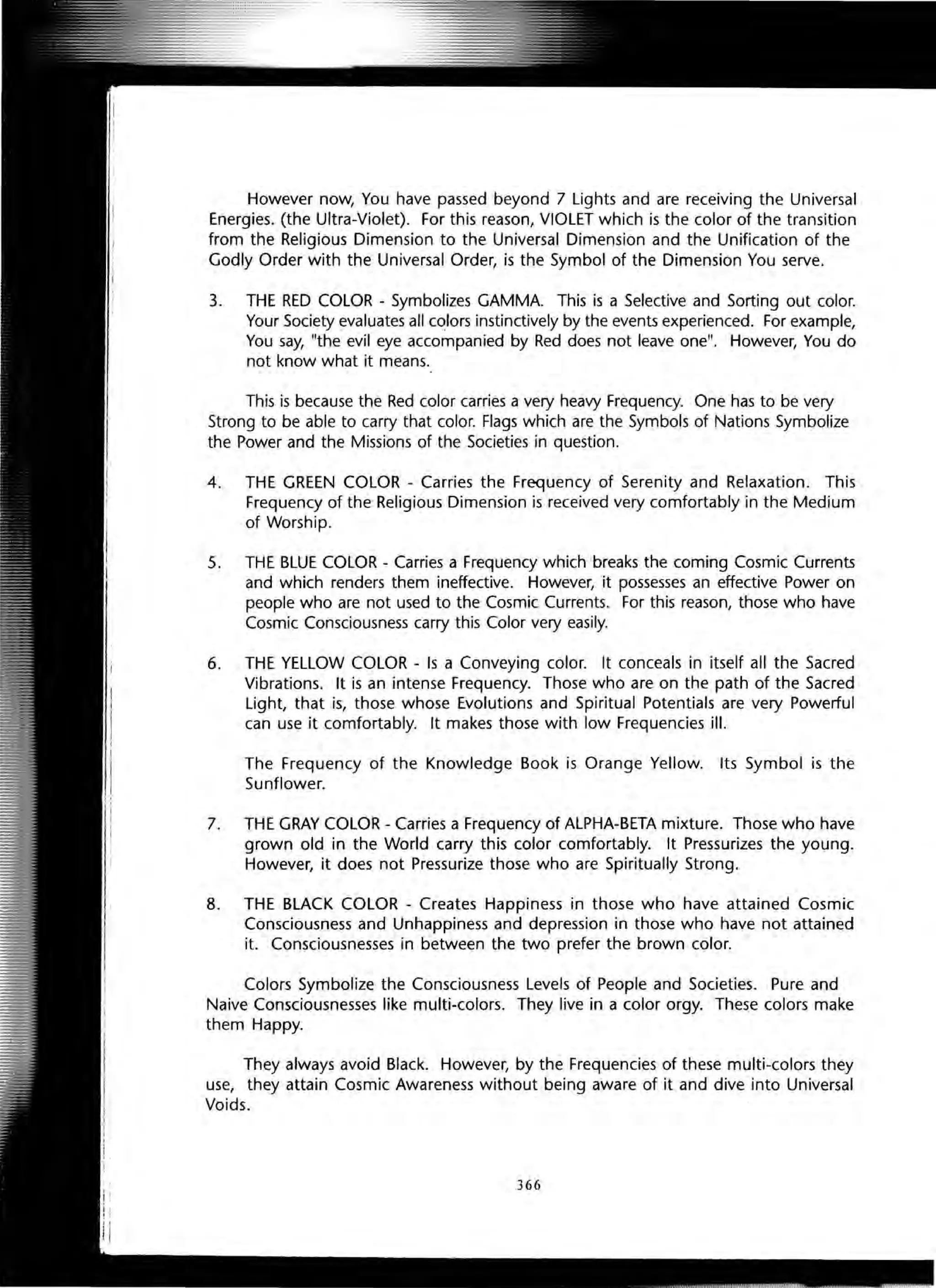 However now, You have passed beyond 7 Lights and are receiving the Universal
Energies. (the Ultra-Violet). For this reason, VIOLET which is the color of the transition
from the Religious Dimension to the Universal Dimension and the Unification of the
Godly Order with the Universal Order, is the Symbol of the Dimension You serve.
3. THE RED COLOR - Symbolizes GAMMA. This is a Selective and Sorting out color.
Your Society evaluates all colors instinctively by the events experienced. For example,
You say, "the evil eye accompanied by Red does not leave one". However, You do
not know what it means.
This is because the Red color carries a very heavy Frequency. One has to be very
Strong to be able to carry that color. Flags which are the Symbols of Nations Symbolize
the Power and the Missions of the Societies in question.
4. THE GREEN COLOR - Carries the Frequency of Serenity and Relaxation. This
Frequency of the Religious Dimension is received very comfortably in the Medium
of Worship. .
5. THE BLUE COLOR - Carries a Frequency which breaks the coming Cosmic Currents
and which renders them ineffective. However, it possesses an effective Power on
people who are not used to the Cosmic Currents. For this reason, those who have
Cosmic Consciousness carry this Color very easily.
6. THE YELLOW COLOR - Is a Conveying color. It conceals in itself all the Sacred
Vibrations. It is an intense Frequency. Those who are on the path of the Sacred
Light, that is, those whose Evolutions and Spiritual Potentials are very Powerful
can use it comfortably. It makes those with low Frequencies ill.
The Frequency of the Knowledge Book is Orange Yellow. Its Symbol is the
Sunflower.
7. THE GRAY COLOR - Carries a Frequency of ALPHA-BETA mixture. Those who have
grown old in the World carry this color comfortably. It Pressurizes the young.
However, it does not Pressurize those who are Spiritually Strong.
8. THE BLACK COLOR - Creates Happiness in those who have attained Cosmic
Consciousness and Unhappiness and depression in those who have not attained
it. Consciousnesses in between the two prefer the brown color.
Colors Symbolize the Consciousness Levels of People and Societies. Pure and
Naive Consciousnesses like multi-colors. They live in a color orgy. These colors make
them Happy.
They always avoid Black. However, by the Frequencies of these multi-colors they
use, they attain Cosmic Awareness without being aware of it and dive into Universal
Voids.
366
 