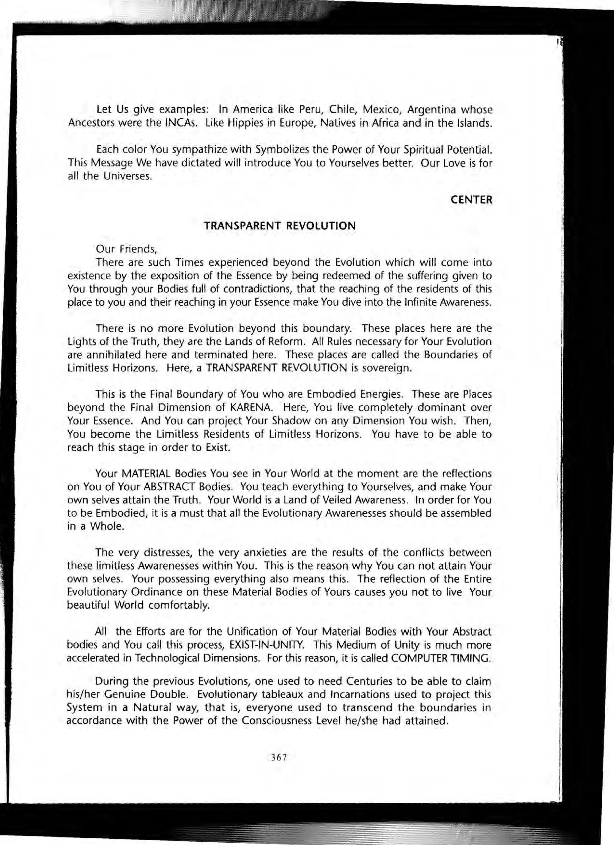 Let Us give examples: In America like Peru, Chile, Mexico, Argentina whose
Ancestors were the INCAs. like Hippies in Europe, Natives in Africa and in the Islands.
Each color You sympathize with Symbolizes the Power of Your Spiritual Potential.
This Message We have dictated will introduce You to Yourselves better. Our Love is for
all the Universes.
CENTER
TRANSPARENT REVOLUTION
Our Friends,
There are such Times experienced beyond the Evolution which will come into
existence by the exposition of the Essence by being redeemed of the suffering given to
You through your Bodies full of contradictions, that the reaching of the residents of this
place to you and their reaching in your Essence make You dive into the Infinite Awareness.
There is no more Evolution beyond this boundary. These places here are the
lights of the Truth, they are the Lands of Reform. All Rules necessary for Your Evolution
are annihilated here and terminated here. These places are called the Boundaries of
limitless Horizons. Here, a TRANSPARENT REVOLUTION is sovereign.
This is the Final Boundary of You who are Embodied Energies. These are Places
beyond the Final Dimension of KARENA. Here, You live completely dominant over
Your Essence. And You can project Your Shadow on any Dimension You wish. Then,
You become the limitless Residents of Limitless Horizons. You have to be able to
reach this stage in order to Exist.
Your MATERIAL Bodies You see in Your World at the moment are the reflections
on You of Your ABSTRACT Bodies. You teach everything to Yourselves, and make Your
own selves attain the Truth. Your World is a Land of Veiled Awareness. In order for You
to be Embodied, it is a must that all the Evolutionary Awarenesses should be assembled
in a Whole.
The very distresses, the very anxieties are the results of the conflicts between
these limitless Awarenesses within You. This is the reason why You can not attain Your
own selves. Your possessing everything also means this. The reflection of the Entire
Evolutionary Ordinance on these Material Bodies of Yours causes you not to live Your
beautiful World comfortably.
All the Efforts are for the Unification of Your Material Bodies with Your Abstract
bodies and You call this process, EXIST-IN-UNITY. This Medium of Unity is much more
accelerated in Technological Dimensions. For this reason, itis called COMPUTER TIMING.
During the previous Evolutions, one used to need Centuries to be able to claim
his/her Genuine Double. Evolutionary tableaux and Incarnations used to project this
System in a Natural way, that is, everyone used to transcend the boundaries in
accordance with the Power of the Consciousness Level he/she had attained.
367
 