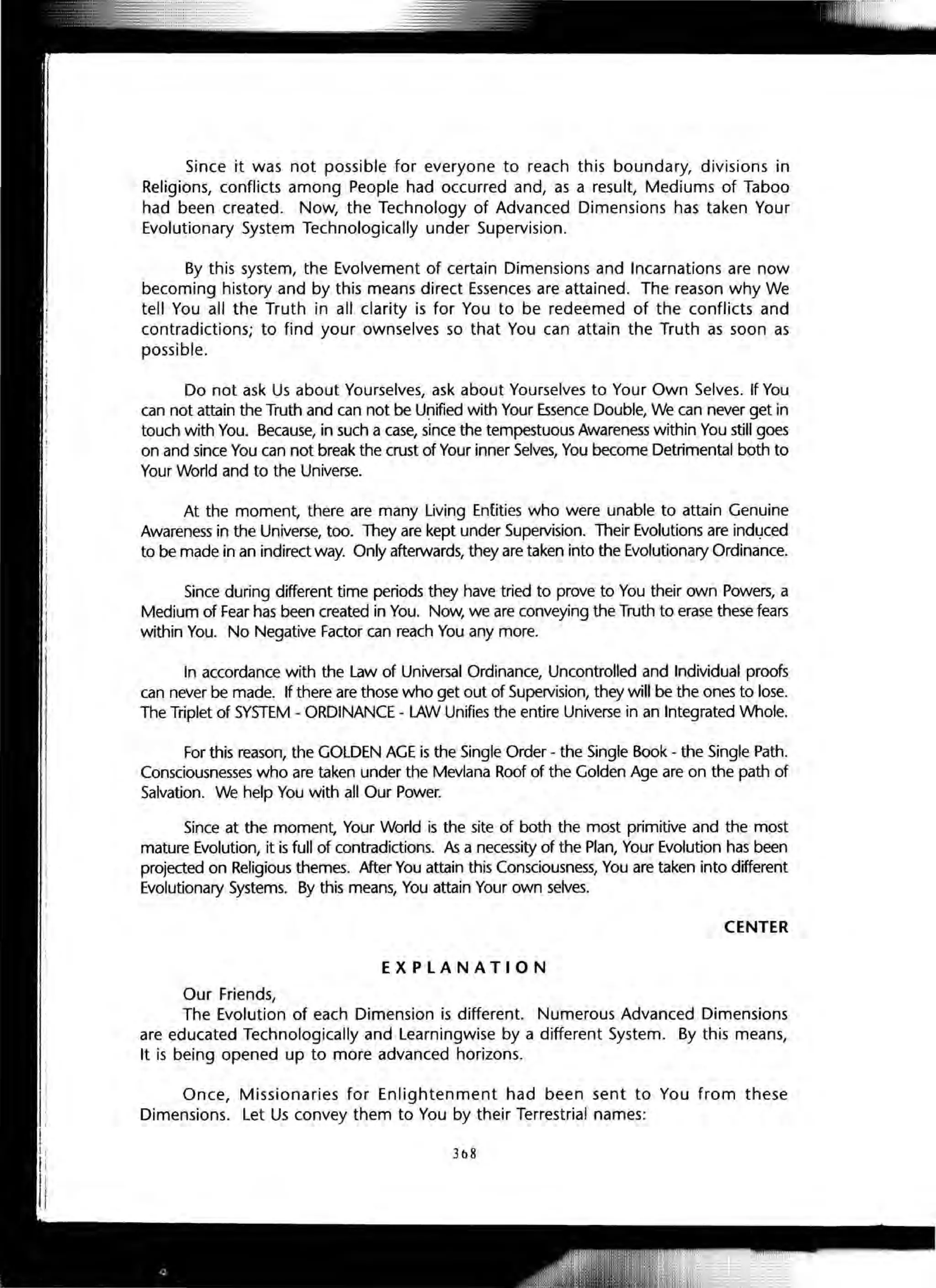 Since it was not possible for everyone to reach this boundary, divisions in
Religions, conflicts among People had occurred and, as a result, Mediums of Taboo
had been created. Now, the Technology of Advanced Dimensions has taken Your
Evolutionary System Technologically under Supervision.
By this system, the Evolvement of certain Dimensions and Incarnations are now
becoming history and by this means direct Essences are attained. The reason why We
tell You all the Truth in all clarity is for You to be redeemed of the conflicts and
contradictions; to find your ownselves so that You can attain the Truth as soon as
possible.
Do not ask Us about Yourselves, ask about Yourselves to Your Own Selves. If You
can not attain the Truth and can not be Unified with Your Essence Double, We can never get in
touch with You. Because, in such a case, since the tempestuous Awareness within You still goes
on and since You can not break the crust of Your inner Selves, You become Detrimental both to
Your World and to the Universe.
At the moment, there are many Living Entities who were unable to attain Genuine
Awareness in the Universe, too. They are kept under Supervision. Their Evolutions are indl,lced
to be made in an indirect way. Only afterwards, they are taken into the Evolutionary Ordinance.
Since during different time periods they have tried to prove to You their own Powers, a
Medium of Fear has been created in You. Now, we are conveying the Truth to erase these fears
within You. No Negative Factor can reach You any more.
In accordance with the Law of Universal Ordinance, Uncontrolled and Individual proofs
can never be made. If there are those who get out of Supervision, they will be the ones to lose.
The Triplet of SYSTEM - ORDINANCE - LAW Unifies the entire Universe in an Integrated Whole.
For this reason, the GOLDEN AGE is the Single Order - the Single Book - the Single Path.
Consciousnesses who are taken under the Mevlana Roof of the Golden Age are on the path of
Salvation. We help You with all Our Power.
Since at the moment, Your World is the site of both the most primitive and the most
mature Evolution, it is full of contradictions. As a necessity of the Plan, Your Evolution has been
projected on Religious themes. After You attain this Consciousness, You are taken into different
Evolutionary Systems. By this means, You attain Your own selves.
CENTER
EXPLANATION
Our Friends,
The Evolution of each Dimension is different. Numerous Advanced Dimensions
are educated Technologically and Learningwise by a different System. By this means,
It is being opened up to more advanced horizons.
Once, Missionaries for Enlightenment had been sent to You from these
Dimensions. Let Us convey them to You by their Terrestrial names:
31>8
 