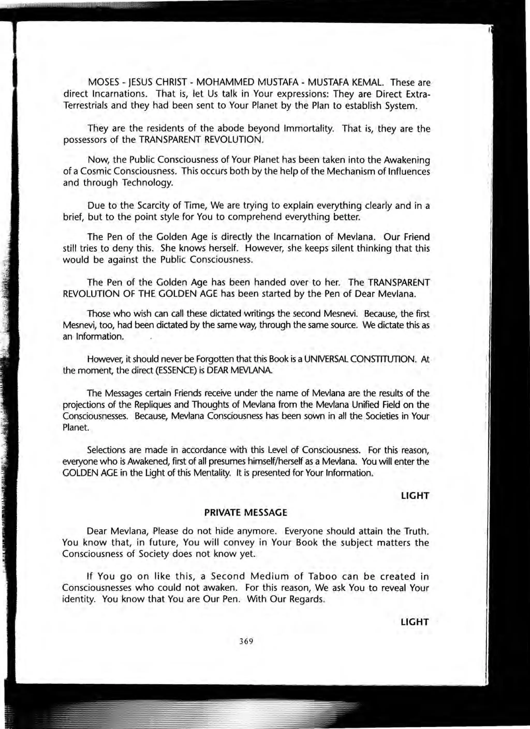MOSES - JESUS CHRIST - MOHAMMED MUSTAFA - MUSTAFA KEMAL. These are
direct Incarnations. That is, let Us talk in Your expressions: They are Direct Extra-
Terrestrials and they had been sent to Your Planet by the Plan to establish System.
They are the residents of the abode beyond Immortality. That is, they are the
possessors of the TRANSPARENT REVOLUTION.
Now, the Public Consciousness of Your Planet has been taken into the Awakening
of a Cosmic Consciousness. This occurs both by the help of the Mechanism of Influences
and through Technology.
Due to the Scarcity of Time, We are trying to explain everything clearly and in a
brief, but to the point style for You to comprehend everything better.
The Pen of the Golden Age is directly the Incarnation of Mevlana. Our Friend
still tries to deny this. She knows herself. However, she keeps silent thinking that this
would be against the Public Consciousness.
The Pen of the Golden Age has been handed over to her. The TRANSPARENT
REVOLUTION OF THE GOLDEN AGE has been started by the Pen of Dear Mevlana.
Those who wish can call these dictated writings the second Mesnevi. Because, the first
Mesnevi, too, had been dictated by the same way, through the same source. We dictate this as
an Information.
However, it should never be Forgotten that this Book is a UNIVERSAL CONSTITUTION. At
the moment, the direct (ESSENCE) is DEAR MEVLANA
The Messages certain Friends receive under the name of Mevlana are the results of the
projections of the Repliques and Thoughts of Mevlana from the Mevlana Unified Field on the
Consciousnesses. Because, Mevlana Consciousness has been sown in all the Societies in Your
Planet.
Selections are made in accordance with this Level of Consciousness. For this reason,
everyone who is Awakened, first of all presumes himself/herself as a Mevlana. You will enter the
GOLDEN AGE in the Light of this Mentality. It is presented for Your Information.
LIGHT
PRIVATE MESSAGE
Dear Mevlana, Please do not hide anymore. Everyone should attain the Truth.
You know that, in future, You will convey in Your Book the subject matters the
Consciousness of Society does not know yet.
If You go on like this, a Second Medium of Taboo can be created in
Consciousnesses who could not awaken. For this reason, We ask You to reveal Your
identity. You know that You are Our Pen. With Our Regards.
LIGHT
369
 