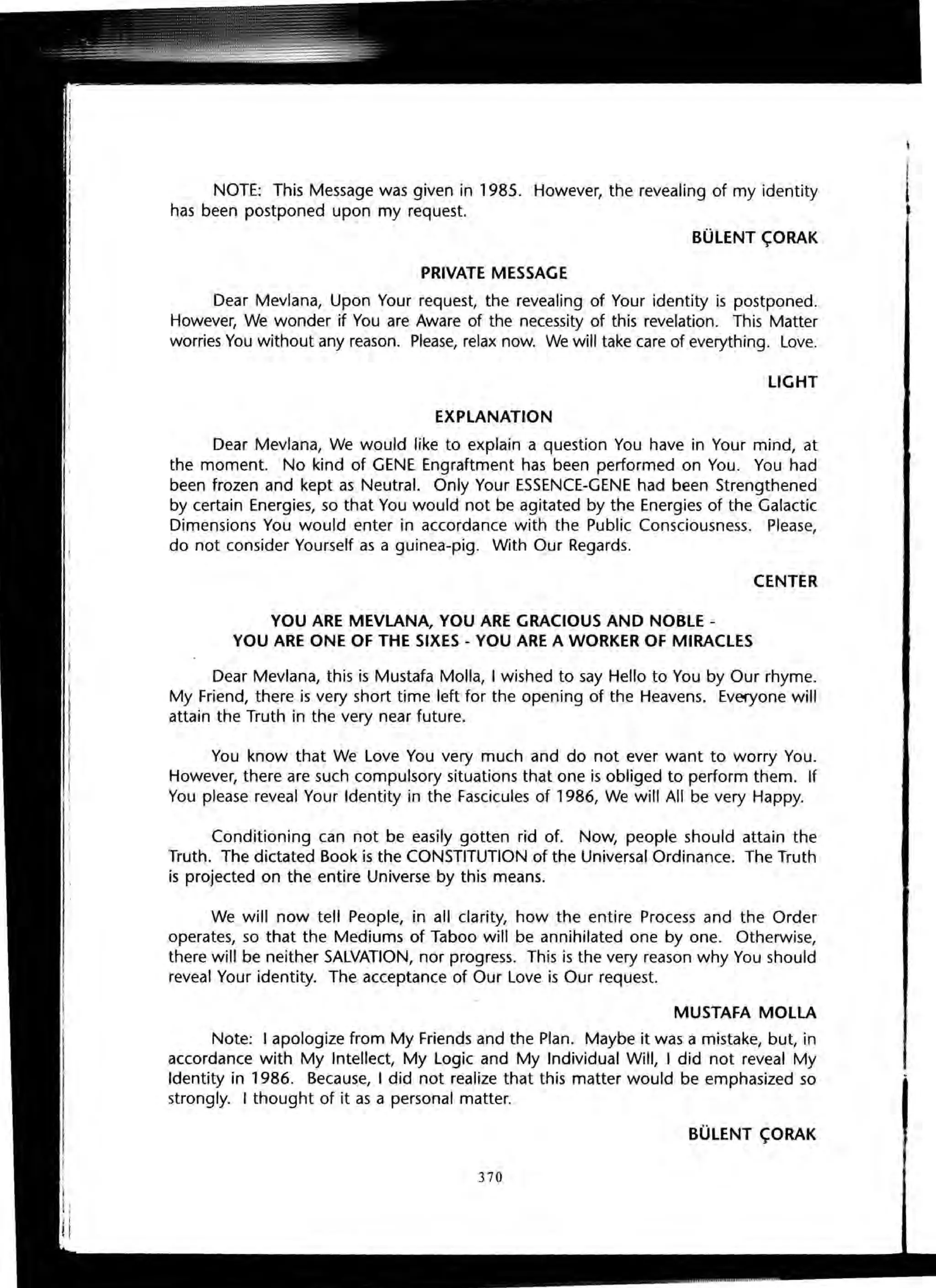 NOTE: This Message was given in 1985. However, the revealing of my identity
has been postponed upon my request.
BULENT C;ORAK
PRIVATE MESSAGE
Dear Mevlana, Upon Your request, the revealing of Your identity is postponed.
However, We wonder if You are Aware of the necessity of this revelation. This Matter
worries You without any reason. Please, relax now. We will take care of everything. Love.
LIGHT
EXPLANATION
Dear Mevlana, We would like to explain a question You have in Your mind, at
the moment. No kind of GENE Engraftment has been performed on You. You had
been frozen and kept as Neutral. Only Your ESSENCE-GENE had been Strengthened
by certain Energies, so that You would not be agitated by the Energies of the Galactic
Dimensions You would enter in accordance with the Public Consciousness. Please,
do not consider Yourself as a guinea-pig. With Our Regards.
CENTER
YOU ARE MEVLANA, YOU ARE GRACIOUS AND NOBLE -
YOU ARE ONE OF THE SIXES - YOU ARE A WORKER OF MIRACLES
Dear Mevlana, this is Mustafa Molla, I wished to say Hello to You by Our rhyme.
My Friend, there is very short time left for the opening of the Heavens. Everyone will
attain the Truth in the very near future.
You know that We Love You very much and do not ever want to worry You.
However, there are such compulsory situations that one is obliged to perform them. If
You please reveal Your Identity in the Fascicules of 1986, We will All be very Happy.
Conditioning can not be easily gotten rid of. Now, people should attain the
Truth. The dictated Book is the CONSTITUTION of the Universal Ordinance. The Truth
is projected on the entire Universe by this means.
We will now tell People, in all clarity, how the entire Process and the Order
operates, so that the Mediums of Taboo will be annihilated one by one. Otherwise,
there will be neither SALVATION, nor progress. This is the very reason why You should
reveal Your identity. The acceptance of Our Love is Our request.
MUSTAFA MOLLA
Note: I apologize from My Friends and the Plan. Maybe it was a mistake, but, in
accordance with My Intellect, My Logic and My Individual Will, I did not reveal My
Identity in 1986. Because, I did not realize that this matter would be emphasized so
strongly. I thought of it as a personal matter.
BULENT C;ORAK
370
 