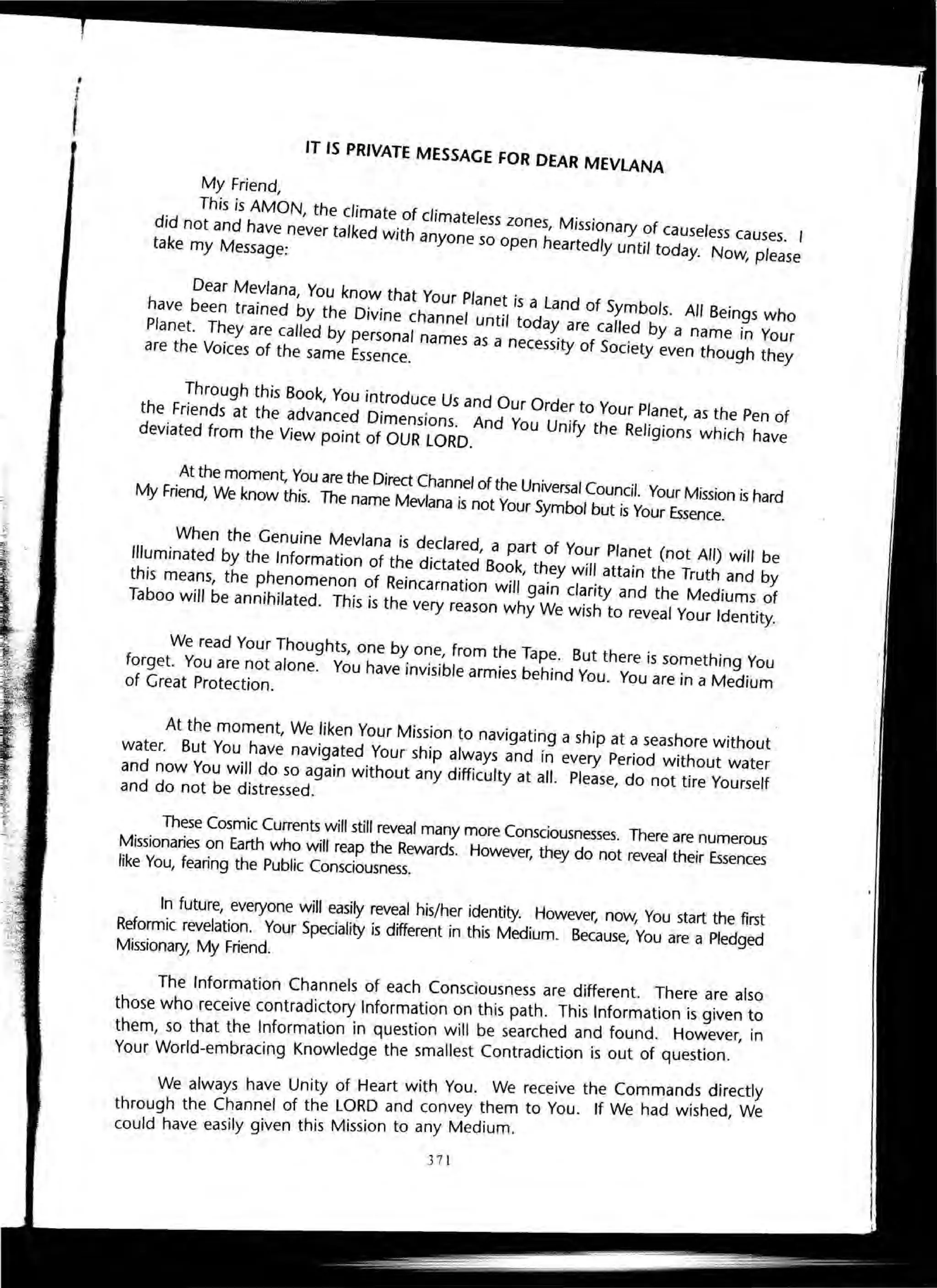 •
I IT IS PRIVATE MESSAGE FOR DEAR MEVLANA
My Friend,
. This is AMON, the climate of climateless zones, Missionary of causeless causes.
did not and have never talked with anyone so open heartedly until today. Now, pleasetake my Message:
Dear Me~/ana, You kno~. that Your Planet is a Land of Symbols. All Beings Who
have been trarned by the D,vrne channel until tOday are called by a name in Your
Planet. They are caJled by personal names as a necessity of Society even though they
are the Voices of the same Essence.
Through this Book, You introduce Us and Our Order to Your Planet, as the Pen of
the Friends at the advanced Dimensions. And You Unify the Religions which have
deviated from the View point of OUR LORD.
At the moment, You are the Direct Channel of the Universal Council. Your Mission is hard
My Friend, We know this. The name Mevlana is not Your Symbol but is Your Essence.
When the Genuine Mevlana is declared, a part of Your Planet (not All) will be
Illuminated by the Information of the dictated Book, they will attain the Truth and by
this means, the phenomenon of Reincarnation will gain clarity and the Mediums of
Taboo will be annihilated. This is the very reason why We wish to reveal Your Identity.
We read Your Thoughts, one by one, from the Tape. But there is something You
forget. You are not alone. You have invisible armies behind You. You are in a Medium
of Great Protection.
At the moment, We liken Your Mission to navigating a ship at a seashore without
water. But You have navigated Your ship always and in every Period without water
and now You will do so again without any difficulty at all. Please, do not tire Yourself
and do not be distressed.
These Cosmic Currents will still reveal many more Consciousnesses. There are numerous
Missionaries on Earth who will reap the Rewards. However, they do not reveal their Essences
like You, fearing the Public Consciousness.
In future, everyone will easily reveal his/her identity. However, now, You start the first
Reformic revelation. Your Speciality is different in this Medium. Because, You are a Pledged
Missionary, My Friend.
The Information Channels of each Consciousness are different. There are also
those who receive contradictory Information on this path. This Information is given ~o
them so that the Information in question will be searched and found. Ho~ever, In
Your World-embracing Knowledge the smallest Contradiction is out of question.
We always have Unity of Heart with You. We receive the Comman~s directly
through the Channel of the LORD and convey ~hem to You. If We had Wished, We
could have easily given this Mission to any Medium.
371
 