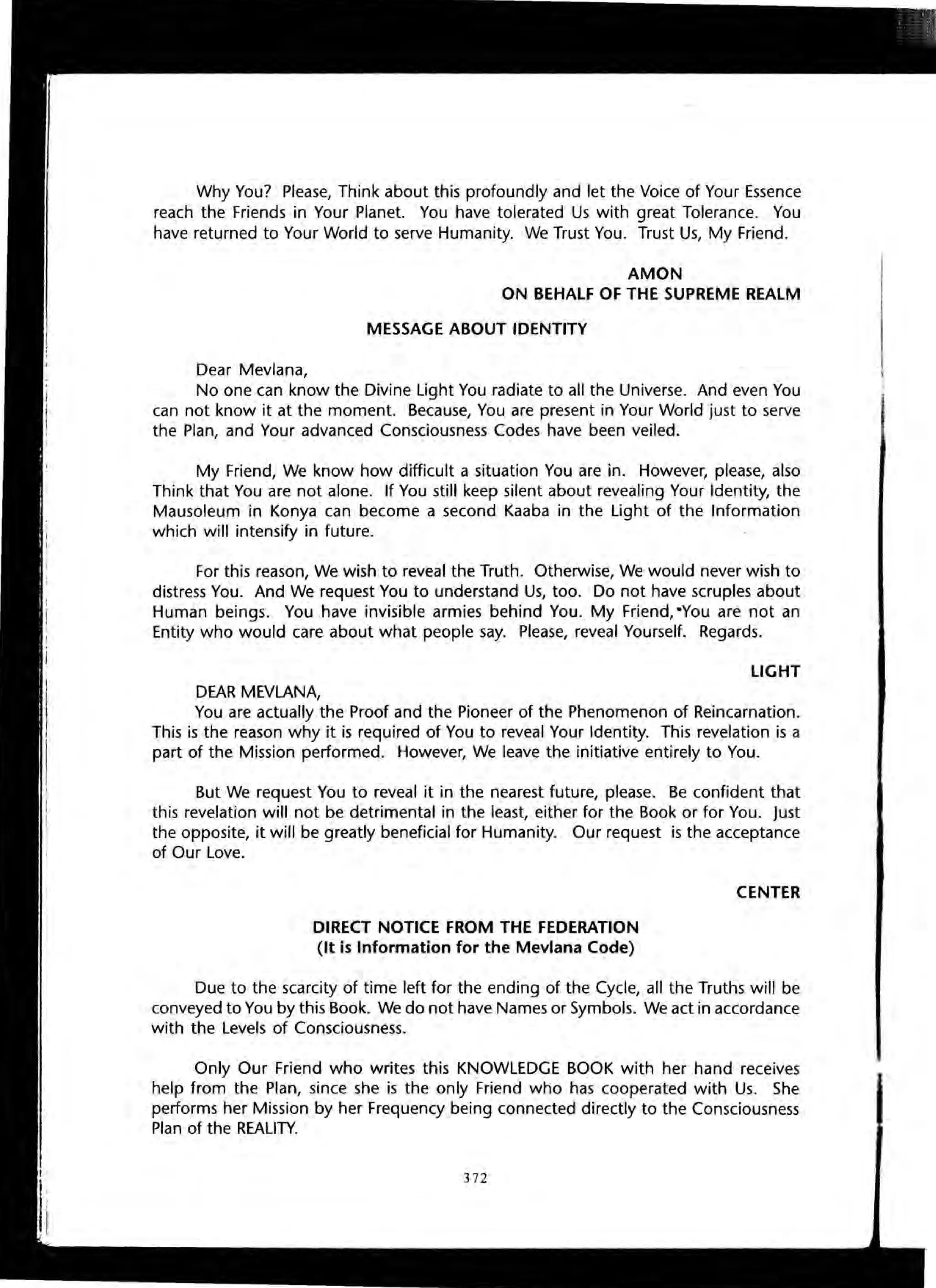 Why You? Please, Think about this profoundly and let the Voice of Your Essence
reach the Friends in Your Planet. You have tolerated Us with great Tolerance. You
have returned to Your World to serve Humanity. We Trust You. Trust Us, My Friend.
AMON
ON BEHALF OF THE SUPREME REALM
MESSAGE ABOUT IDENTITY
Dear Mevlana,
No one can know the Divine Light You radiate to all the Universe. And even You
can not know it at the moment. Because, You are present in Your World just to serve
the Plan, and Your advanced Consciousness Codes have been veiled.
My Friend, We know how difficult a situation You are in. However, please, also
Think that You are not alone. If You still keep silent about revealing Your Identity, the
Mausoleum in Konya can become a second Kaaba in the Light of the Information
which will intensify in future.
For this reason, We wish to reveal the Truth. Otherwise, We would never wish to
distress You. And We request You to understand Us, too. Do not have scruples about
Human beings. You have invisible armies behind You. My Friend, -You are not an
Entity who would care about what people say. Please, reveal Yourself. Regards.
LIGHT
DEAR MEVLANA,
You are actually the Proof and the Pioneer of the Phenomenon of Reincarnation.
This is the reason why it is required of You to reveal Your Identity. This revelation is a
part of the Mission performed. However, We leave the initiative entirely to You.
But We request You to reveal it in the nearest future, please. Be confident that
this revelation will not be detrimental in the least, either for the Book or for You. Just
the opposite, it will be greatly beneficial for Humanity. Our request is the acceptance
of Our Love.
DIRECT NOTICE FROM THE FEDERATION
(It is Information for the Mevlana Code)
CENTER
Due to the scarcity of time left for the ending of the Cycle, all the Truths will be
conveyed to You by this Book. We do not have Names or Symbols. We act in accordance
with the Levels of Consciousness.
Only Our Friend who writes this KNOWLEDGE BOOK with her hand receives
help from the Plan, since she is the only Friend who has cooperated with Us. She
performs her Mission by her Frequency being connected directly to the Consciousness
Plan of the REALITY.
372
 
