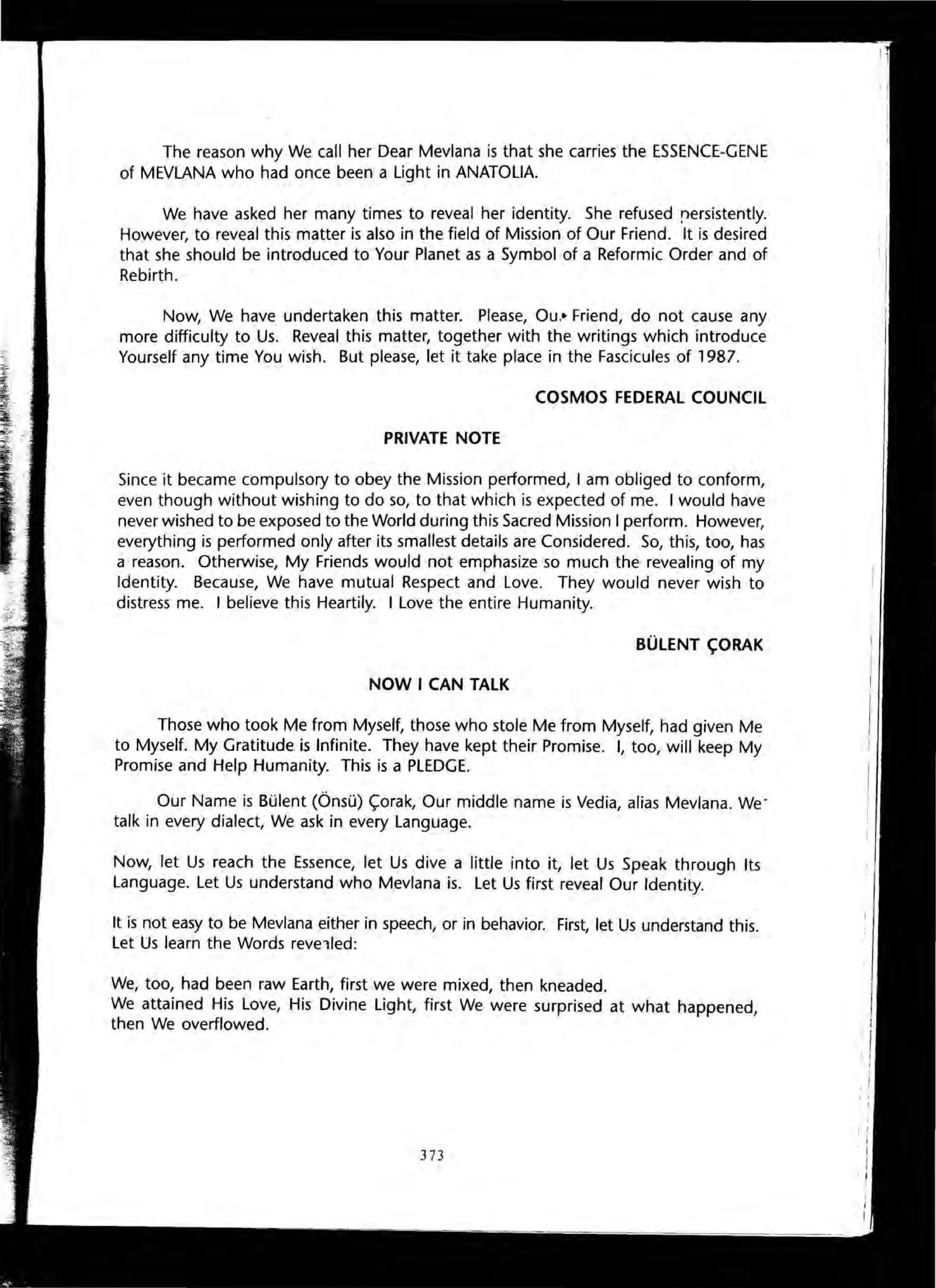 The reason why We call her Dear Mevlana is that she carries the ESSENCE-GENE
of MEVLANA who had once been a Light in ANATOLIA.
We have asked her many times to reveal her identity. She refused rersistently.
However, to reveal this matter is also in the field of Mission of Our Friend. It is desired
that she should be introduced to Your Planet as a Symbol of a Reformic Order and of
Rebirth.
Now, We have undertaken this matter. Please, Ou.· Friend, do not cause any
more difficulty to Us. Reveal this matter, together with the writings which introduce
Yourself any time You wish. But please, let it take place in the Fascicules of 1987.
COSMOS FEDERAL COUNCIL
PRIVATE NOTE
Since it became compulsory to obey the Mission performed, I am obliged to conform,
even though without wishing to do so, to that which is expected of me. I would have
never wished to be exposed to the World during this Sacred Mission I perform. However,
everything is performed only after its smallest details are Considered. So, this, too, has
a reason. Otherwise, My Friends would not emphasize so much the revealing of my
Identity. Because, We have mutual Respect and Love. They would never wish to
distress me. I believe this Heartily. I Love the entire Humanity.
BUlENT ~ORAK
NOW I CAN TALK
Those who took Me from Myself, those who stole Me from Myself, had given Me
to Myself. My Gratitude is Infinite. They have kept their Promise. I, too, will keep My
Promise and Help Humanity. This is a PLEDGE.
Our Name is Bulent COnsu) <;orak, Our middle name is Vedia, alias Mevlana. We'
talk in every dialect, We ask in every Language.
Now, let Us reach the Essence, let Us dive a little into it, let Us Speak through Its
Language. Let Us understand who Mevlana is. Let Us first reveal Our Identity.
It is not easy to be Mevlana either in speech, or in behavior. First, let Us understand this.
Let Us learn the Words revelled:
We, too, had been raw Earth, first we were mixed, then kneaded.
We attained His Love, His Divine Light, first We were surprised at what happened,
then We overflowed.
373
 
