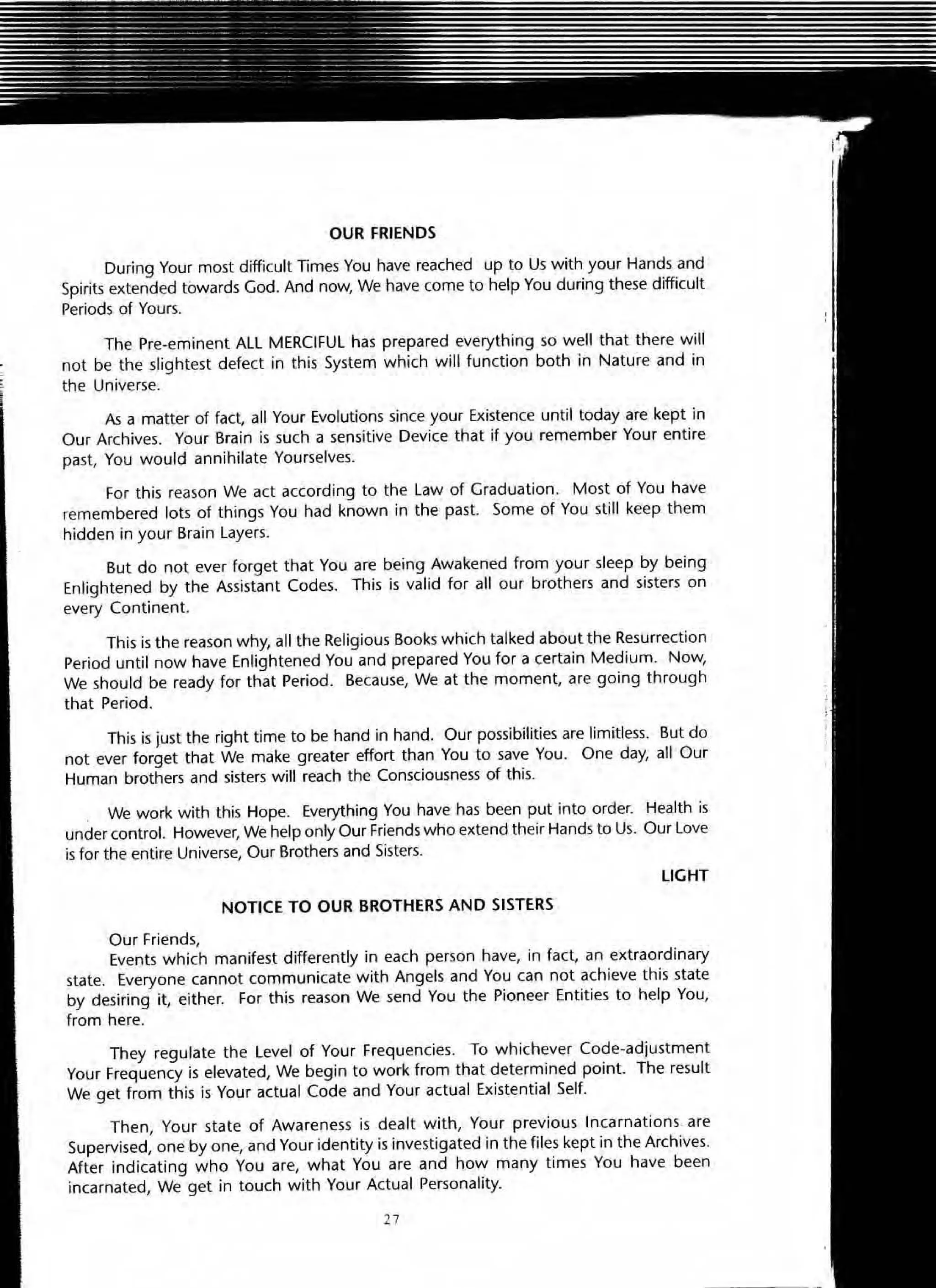 OUR FRIENDS
During Your most difficult Times You have reached up to Us with your Hands and
Spirits extended towards God. And now, We have (orne to help You during these difficult
Periods of Yours.
The Pre-eminent All MERCIFUL has prepared everything so well that there will
not be the slightest defect in this System which will function both in Nature and in
the Universe.
As a matter of fact, all Your Evolutions since your Existence until today are kept in
OUf Archives. Your Brain is such a sensitive Device that if you remember Your entire
past, You would annihilate Yourselves.
For this reason We act according to the Law of Graduation. Most of You have
remembered lots of things You had known in the past. Some of You still keep them
hidden in your Brain layers.
But do not ever forget that You are being Awakened from your sleep by being
Enlightened by the Assistant Codes. This is valid for all our brothers and sisters on
every Continent.
This is the reason why, all the Religious Books which talked about the Resurrection
Period until now have Enlightened You and prepared You for a certain Medium. Now,
We should be ready for that Period. Because, We at the moment, are going through
that Period.
This is just the right time to be hand in hand. Our possibilities are limitless. But do
not ever forget that We make greater effort than You to save You. One day, all Our
Human brothers and sisters will reach the Consciousness of this.
We work with this Hope. Everything You have has been put into order. Health is
under control. However, We help only Our Friends who extend their Hands to Us. Our love
is for the entire Universe, Our Brothers and Sisters.
LIGHT
NOTICE TO OUR BROTHERS ANO SISTERS
Our Friends,
Events which manifest differently in each person have, in fact, an extraordinary
state. Everyone cannot communicate with Angels and You can not achieve this state
by desiring it, either. For this reason We send You the Pioneer Entities to help You,
from here.
They regulate the level of Your Frequencies. To whichever Code-adjustment
Your Frequency is elevated, We begin to work from that determined point. The result
We get from this is Your actual Code and Your actual Existential Self.
Then, Your state of Awareness is dealt with, Your previous Incarnations are
Supervised, one by one, and Your identity is investigated in the files kept in the Archives.
After indicating who You are, what You are and how many times You have been
incarnated, We get in touch with Your Actual Personality.
27
 