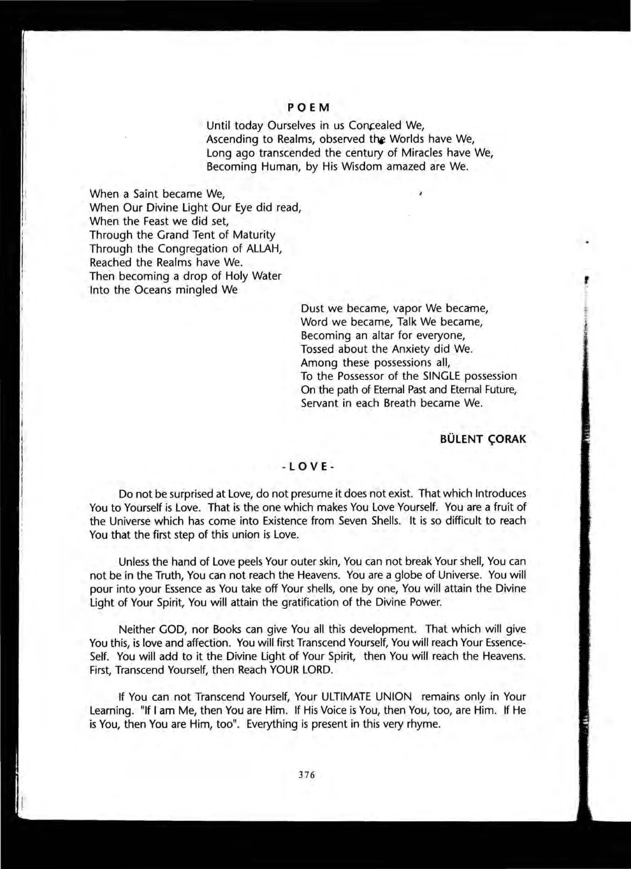 POEM
Until today Ourselves in us Co~ealed We,
Ascending to Realms, observed t~ Worlds have We,
Long ago transcended the century of Miracles have We,
Becoming Human, by His Wisdom amazed a-re We.
When a Saint became We,
When Our Divine Light Our Eye did read,
When the Feast we did set,
Through the Grand Tent of Maturity
Through the Congregation of ALLAH,
Reached the Realms have We.
Then becoming a drop of Holy Water
Into the Oceans mingled We
Dust we became, vapor We became,
Word we became, Talk We became,
Becoming an altar for everyone,
Tossed about the Anxiety did We.
Among these possessions all,
To the Possessor of the SINGLE possession
On the path of Etemal Past and Eternal Future,
Servant in each Breath became We.
BOLENT <;ORAK
-LOVE-
Do not be surprised at Love, do not presume it does not exist. That which Introduces
You to Yourself is Love. That is the one which makes You Love Yourself. You are a fruit of
the Universe which has come into Existence from Seven Shells. It is so difficult to reach
You that the first step of this union is Love.
Unless the hand of Love peels Your outer skin, You can not break Your shell, You can
not be in the Truth, You can not reach the Heavens. You are a globe of Universe. You will
pour into your Essence as You take off Your shells, one by one, You will attain the Divine
Light of Your Spirit, You will attain the gratification of the Divine Power.
Neither GOD, nor Books can give You all this development. That which will give
You this, is love and affection. You will first Transcend Yourself, You will reach Your Essence-
Self. You will add to it the Divine Light of Your Spirit, then You will reach the Heavens.
First, Transcend Yourself, then Reach YOUR LORD.
If You can not Transcend Yourself, Your ULTIMATE UNION remains only in Your
Learning. "If I am Me, then You are Him. If His Voice is You, then You, too, are Him. If He
is You, then You are Him, too". Everything is present in this very rhyme.
376
 