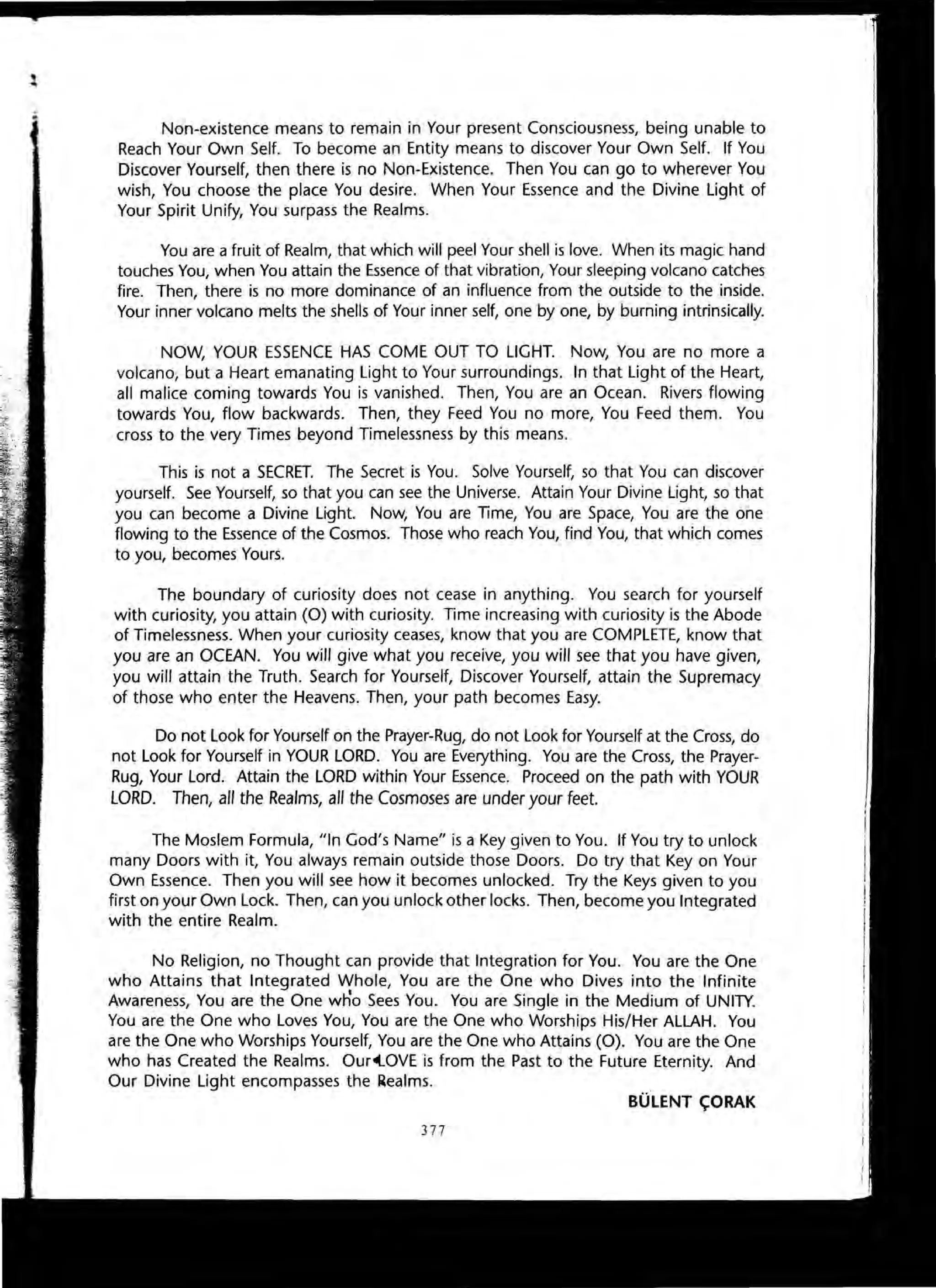 Non-existence means to remain in Your present Consciousness, being unable to
Reach Your Own Self. To become an Entity means to discover Your Own Self. If You
Discover Yourself, then there is no Non-Existence. Then You can go to wherever You
wish, You choose the place You desire. When Your Essence and the Divine Light of
Your Spirit Unify, You surpass the Realms.
You are a fruit of Realm, that which will peel Your shell is love. When its magic hand
touches You, when You attain the Essence of that vibration, Your sleeping volcano catches
fire. Then, there is no more dominance of an influence from the outside to the inside.
Your inner volcano melts the shells of Your inner self, one by one, by burning intrinsically.
NOW, YOUR ESSENCE HAS COME OUT TO LIGHT. Now, You are no more a
volcano, but a Heart emanating Light to Your surroundings. In that Light of the Heart,
all malice coming towards You is vanished. Then, You are an Ocean. Rivers flowing
towards You, flow backwards. Then, they Feed You no more, You Feed them. You
cross to the very Times beyond Timelessness by this means.
This is not a SECRET. The Secret is You. Solve Yourself, so that You can discover
yourself. See Yourself, so that you can see the Universe. Attain Your Divine Light, so that
you can become a Divine Light. Now, You are Time, You are Space, You are the one
flowing to the Essence of the Cosmos. Those who reach You, find You, that which comes
to you, becomes Yours.
The boundary of curiosity does not cease in anything. You search for yourself
with curiosity, you attain (0) with curiosity. Time increasing with curiosity is the Abode
of Timelessness. When your curiosity ceases, know that you are COMPLETE, know that
you are an OCEAN. You will give what you receive, you will see that you have given,
you will attain the Truth. Search for Yourself, Discover Yourself, attain the Supremacy
of those who enter the Heavens. Then, your path becomes Easy.
Do not Look for Yourself on the Prayer-Rug, do not Look for Yourself at the Cross, do
not Look for Yourself in YOUR LORD. You are Everything. You are the Cross, the Prayer-
Rug, Your Lord. Attain the LORD within Your Essence. Proceed on the path with YOUR
LORD. Then, all the Realms, all the Cosmoses are under your feet.
The Moslem Formula, "In God's Name" is a Key given to You. If You try to unlock
many Doors with it, You always remain outside those Doors. Do try that Key on Your
Own Essence. Then you will see how it becomes unlocked. Try the Keys given to you
first on your Own Lock. Then, can you unlock other locks. Then, become you Integrated
with the entire Realm.
No Religion, no Thought can provide that Integration for You. You are the One
who Attains that Integrated Whole, You are the One who Dives into the Infinite
Awareness, You are the One who Sees You. You are Single in the Medium of UNITY.
You are the One who Loves You, You are the One who Worships His/Her ALLAH. You
are the One who Worships Yourself, You are the One who Attains (0). You are the One
who has Created the Realms. Our~OVE is from the Past to the Future Eternity. And
Our Divine Light encompasses the Realms.
BOLENT ~ORAK
377
 