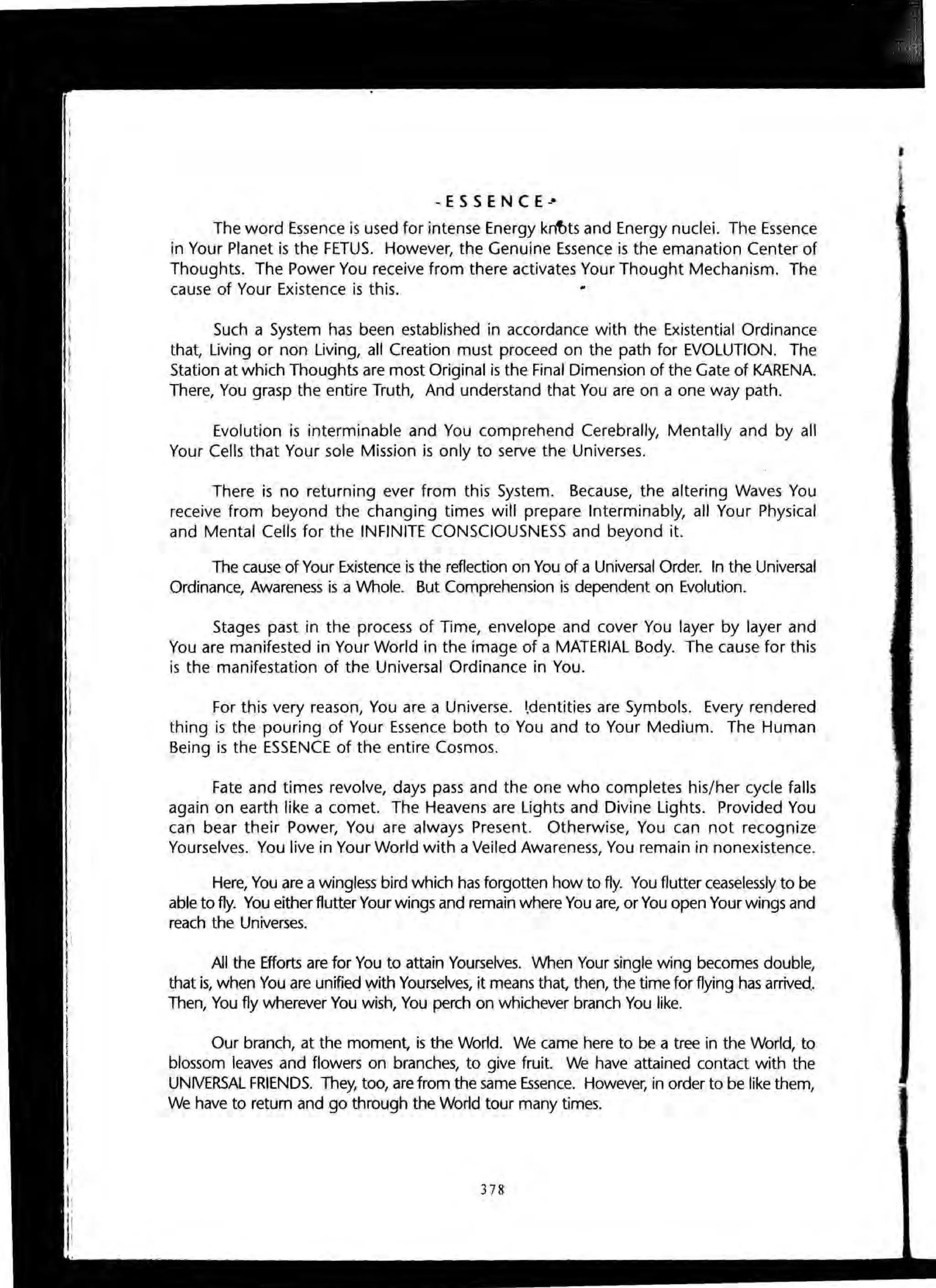 -ESSENCE--
The word Essence is used for intense Energy knt>ts and Energy nuclei. The Essence
in Your Planet is the FETUS. However, the Genuine Essence is the emanation Center of
Thoughts. The Power You receive from there activates Your Thought Mechanism. The
cause of Your Existence is this.
Such a System has been established in accordance with the Existential Ordinance
that, Living or non Living, all Creation must proceed on the path for EVOLUTION. The
Station at which Thoughts are most Original is the Final Dimension of the Gate of KARENA.
There, You grasp the entire Truth, And understand that You are on a one way path.
Evolution is interminable and You comprehend Cerebrally, Mentally and by all
Your Cells that Your sole Mission is only to serve the Universes.
There is no returning ever from this System. Because, the altering Waves You
receive from beyond the changing times will prepare Interminably, all Your Physical
and Mental Cells for the INFINITE CONSCIOUSNESS and beyond it.
The cause of Your Existence is the reflection on You of a Universal Order. In the Universal
Ordinance, Awareness is a Whole. But Comprehension is dependent on Evolution.
Stages past in the process of Time, envelope and cover You layer by layer and
You are manifested in Your World in the image of a MATERIAL Body. The cause for this
is the manifestation of the Universal Ordinance in You.
For this very reason, You are a Universe. I.dentities are Symbols. Every rendered
thing is the pouring of Your Essence both to You and to Your Medium. The Human
Being is the ESSENCE of the entire Cosmos.
Fate and times revolve, days pass and the one who completes his/her cycle falls
again on earth like a comet. The Heavens are Lights and Divine Lights. Provided You
can bear their Power, You are always Present. Otherwise, You can not recognize
Yourselves. You live in Your World with a Veiled Awareness, You remain in nonexistence.
Here, You are a wingless bird which has forgotten how to fly. You flutter ceaselessly to be
able to fly. You either flutter Your wings and remain where You are, or You open Your wings and
reach the Universes.
All the Efforts are for You to attain Yourselves. When Your single wing becomes double,
that is, when You are unified With Yourselves, it means that, then, the time for flying has arrived..
Then, You fly wherever You wish, You perch on whichever branch You like.
Our branch, at the moment, is the World. We came here to be a tree in the World, to
blossom leaves and flowers on branches, to give fruit. We have attained contact with the
UNIVERSAL FRIENDS. They, too, are from the same Essence. However, in order to be like them,
We have to return and go through the World tour many times.
378
 
