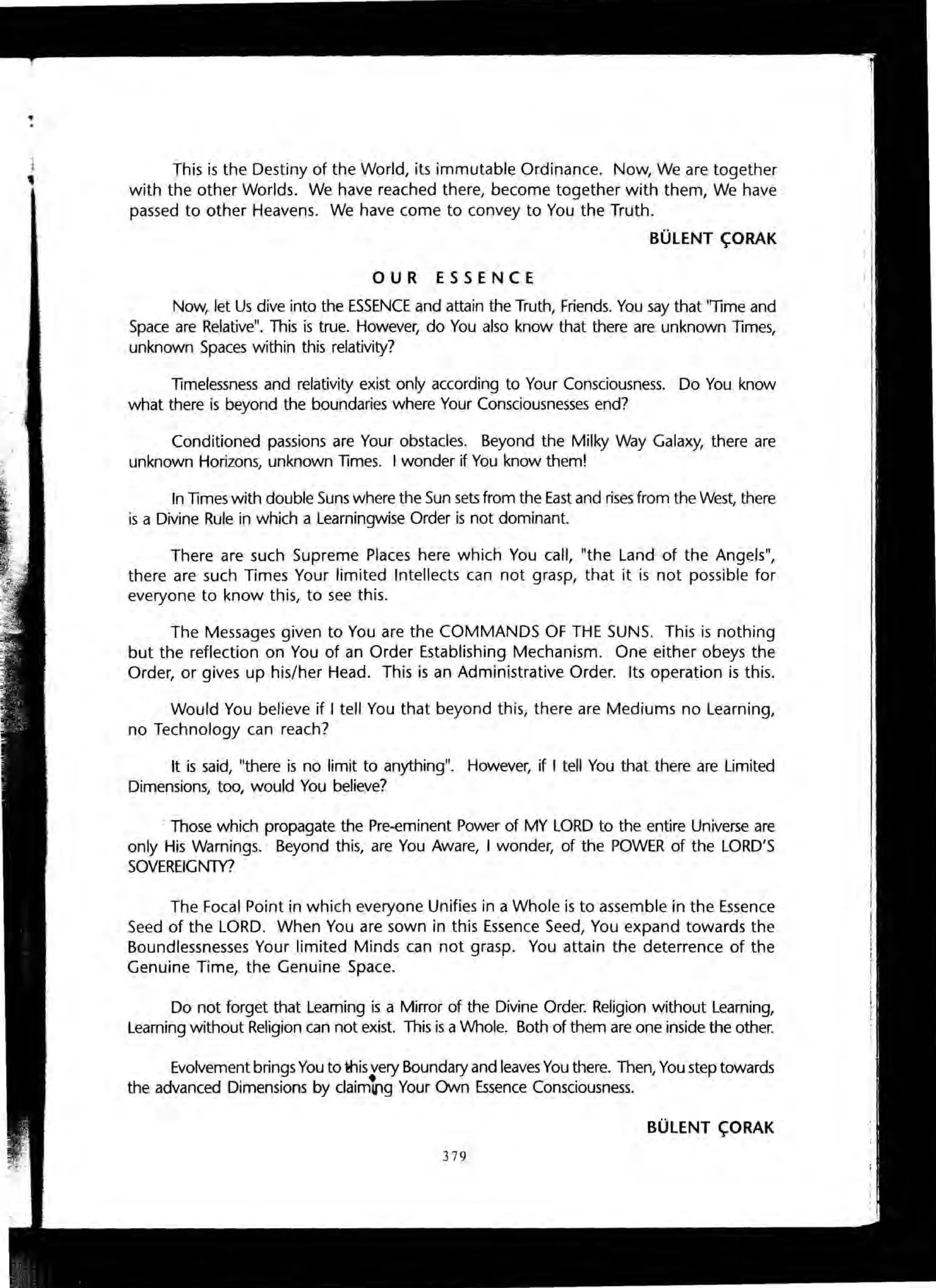...
This is the Destiny of the World, its immutable Ordinance. Now, We are together
with the other Worlds. We have reached there, become together with them, We have
passed to other Heavens. We have come to convey to You the Truth.
BUlENT ~ORAK
OUR ESSENCE
Now, let Us dive into the ESSENCE and attain the Truth, Friends. You say that "Time and
Space are Relative". This is true. However, do You also know that there are unknown Times,
unknown Spaces within this relativity?
Timelessness and relativity exist only according to Your Consciousness. Do You know
what there is beyond the boundaries where Your Consciousnesses end?
Conditioned passions are Your obstacles. Beyond the Milky Way Galaxy, there are
unknown Horizons, unknown Times. I wonder if You know them!
In Times with double Suns where the Sun sets from the East and rises from the West, there
is a Divine Rule in which a Learningwise Order is not dominant.
There are such Supreme Places here which You call, "the Land of the Angels",
there are such Times Your limited Intellects can not grasp, that it is not possible for
everyone to know this, to see this.
The Messages given to You are the COMMANDS OF THE SUNS. This is nothing
but the reflection on You of an Order Establishing Mechanism. One either obeys the
Order, or gives up his/her Head. This is an Administrative Order. Its operation is this.
Would You believe if I tell You that beyond this, there are Mediums no Learning,
no Technology can reach?
It is said, "there is no limit to anything". However, if I tell You that there are Limited
Dimensions, too, would You believe?
. Those which propagate the Pre-eminent Power of MY LORD to the entire Universe are
only His Warnings. Beyond this, are You Aware, I wonder, of the POWER of the LORD'S
SOVEREIGNTY?
The Focal Point in which everyone Unifies in a Whole is to assemble in the Essence
Seed of the LORD. When You are sown in this Essence Seed, You expand towards the
Boundlessnesses Your limited Minds can not grasp. You attain the deterrence of the
Genuine Time, the Genuine Space.
Do not forget that Leaming is a Mirror of the Divine Order. Religion without Learning,
Learning without Religion can not exist. This is a Whole. Both of them are one inside the other.
Evolvement brings You to ~is very Boundary and leaves You there. Then, You step towards
the advanced Dimensions by claimu,g Your Own Essence Consciousness.
BUlENT ~ORAK
379
 
