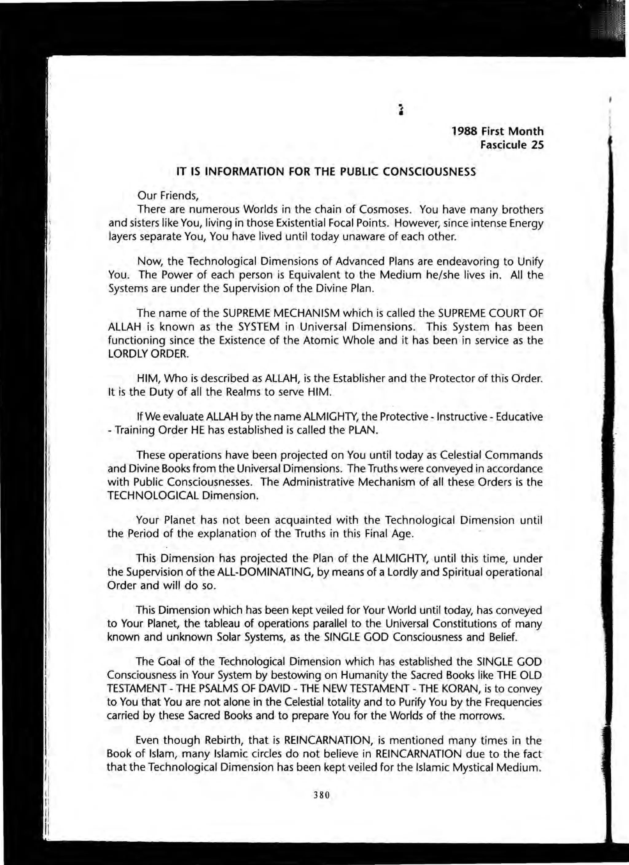 1988 First Month
Fascicule 25
IT IS INFORMATION FOR THE PUBLIC CONSCIOUSNESS
Our Friends,
There are numerous Worlds in the chain of Cosmoses. You have many brothers
and sisters like You, living in those Existential Focal Points. However, since intense Energy
layers separate You, You have lived until today unaware of each other.
Now, the Technological Dimensions of Advanced Plans are endeavoring to Unify
You. The Power of each person is Equivalent to the Medium he/she lives in. All the
Systems are under the Supervision of the Divine Plan.
The name of the SUPREME MECHANISM which is called the SUPREME COURT OF
ALLAH is known as the SYSTEM in Universal Dimensions. This System has been
functioning since the Existence of the Atomic Whole and it has been in service as the
LORDLY ORDER.
HIM, Who is described as ALLAH, is the Establisher and the Protector of this Order.
It is the Duty of all the Realms to serve HIM.
If We evaluate ALLAH by the name ALMIGHTY, the Protective - Instructive - Educative
- Training Order HE has established is called the PLAN.
These operations have been projected on You until today as Celestial Commands
and Divine Books from the Universal Dimensions. The Truths were conveyed in accordance
with Public Consciousnesses. The Administrative Mechanism of all these Orders is the
TECHNOLOGICAL Dimension.
Your Planet has not been acquainted with the Technological Dimension until
the Period of the explanation of the Truths in this Final Age.
This Dimension has projected the Plan of the ALMIGHTY, until this time, under
the Supervision of the ALL-DOMINATING, by means of a Lordly and Spiritual operational
Order and will do so.
This Dimension which has been kept veiled for Your World until today, has conveyed
to Your Planet, the tableau of operations parallel to the Universal Constitutions of many
known and unknown Solar Systems, as the SINGLE GOD Consciousness and Belief.
The Goal of the Technological Dimension which has established the SINGLE GOD
Consciousness in Your System by bestowing on Humanity the Sacred Books like THE OLD
TESTAMENT - THE PSALMS OF DAVID - THE NEW TESTAMENT - THE KORAN, is to convey
to You that You are not alone in the Celestial totality and to Purify You by the Frequencies
carried by these Sacred Books and to prepare You for the Worlds of the morrows.
Even though Rebirth, that is REINCARNATION, is mentioned many times in the
Book of Islam, many Islamic circles do not believe in REINCARNATION due to the fact
that the Technological Dimension has been kept veiled for the Islamic Mystical Medium.
380
 