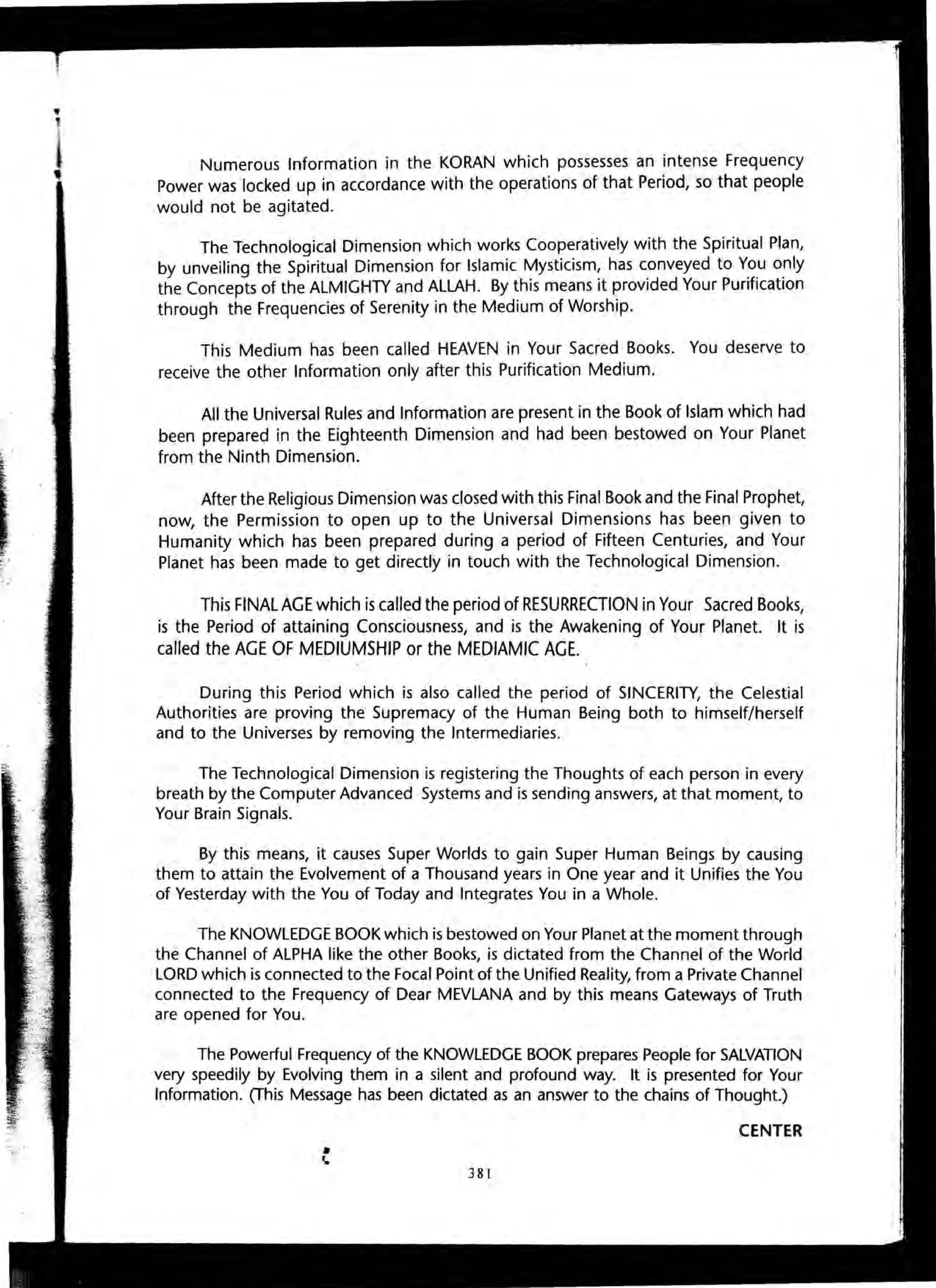 Numerous Information in the KORAN which possesses an intense Frequency
Power was locked up in accordance with the operations of that Period, so that people
would not be agitated.
The Technological Dimension which works Cooperatively with the Spiritual Plan,
by unveiling the Spiritual Dimension for Islamic Mysticism, has conveyed to You only
the Concepts of the ALMIGHTY and ALLAH. By this means it provided Your Purification
through the Frequencies of Serenity in the Medium of Worship.
This Medium has been called HEAVEN in Your Sacred Books. You deserve to
receive the other Information only after this Purification Medium.
All the Universal Rules and Information are present in the Book of Islam which had
been prepared in the Eighteenth Dimension and had been bestowed on Your Planet
from the Ninth Dimension.
After the Religious Dimension was closed with this Final Book and the Final Prophet,
now, the Permission to open up to the Universal Dimensions has been given to
Humanity which has been prepared during a period of Fifteen Centuries, and Your
Planet has been made to get directly in touch with the Technological Dimension.
This FINAL AGE which is called the period of RESURRECTION in Your Sacred Books,
is the Period of attaining Consciousness, and is the Awakening of Your Planet. It is
called the AGE OF MEDIUMSHIP or the MEDIAMIC AGE.
During this Period which is also called the period of SINCERITY, the Celestial
Authorities are proving the Supremacy of the Human Being both to himself/herself
and to the Universes by removing the Intermediaries.
The Technological Dimension is registering the Thoughts of each person in every
breath by the Computer Advanced Systems and is sending answers, at that moment, to
Your Brain Signals.
By this means, it causes Super Worlds to gain Super Human Beings by causing
them to attain the Evolvement of a Thousand years in One year and it Unifies the You
of Yesterday with the You of Today and Integrates You in a Whole.
The KNOWLEDGE BOOK which is bestowed on Your Planet at the moment through
the Channel of ALPHA like the other Books, is dictated from the Channel of the World
LORD which is connected to the Focal Point of the Unified Reality, from a Private Channel
connected to the Frequency of Dear MEVLANA and by this means Gateways of Truth
are opened for You.
The Powerful Frequency of the KNOWLEDGE BOOK prepares People for SALVATION
very speedily by Evolving them in a silent and profound way. It is presented for Your
Information. (This Message has been dictated as an answer to the chains of Thought.)
•'. 381
CENTER
 