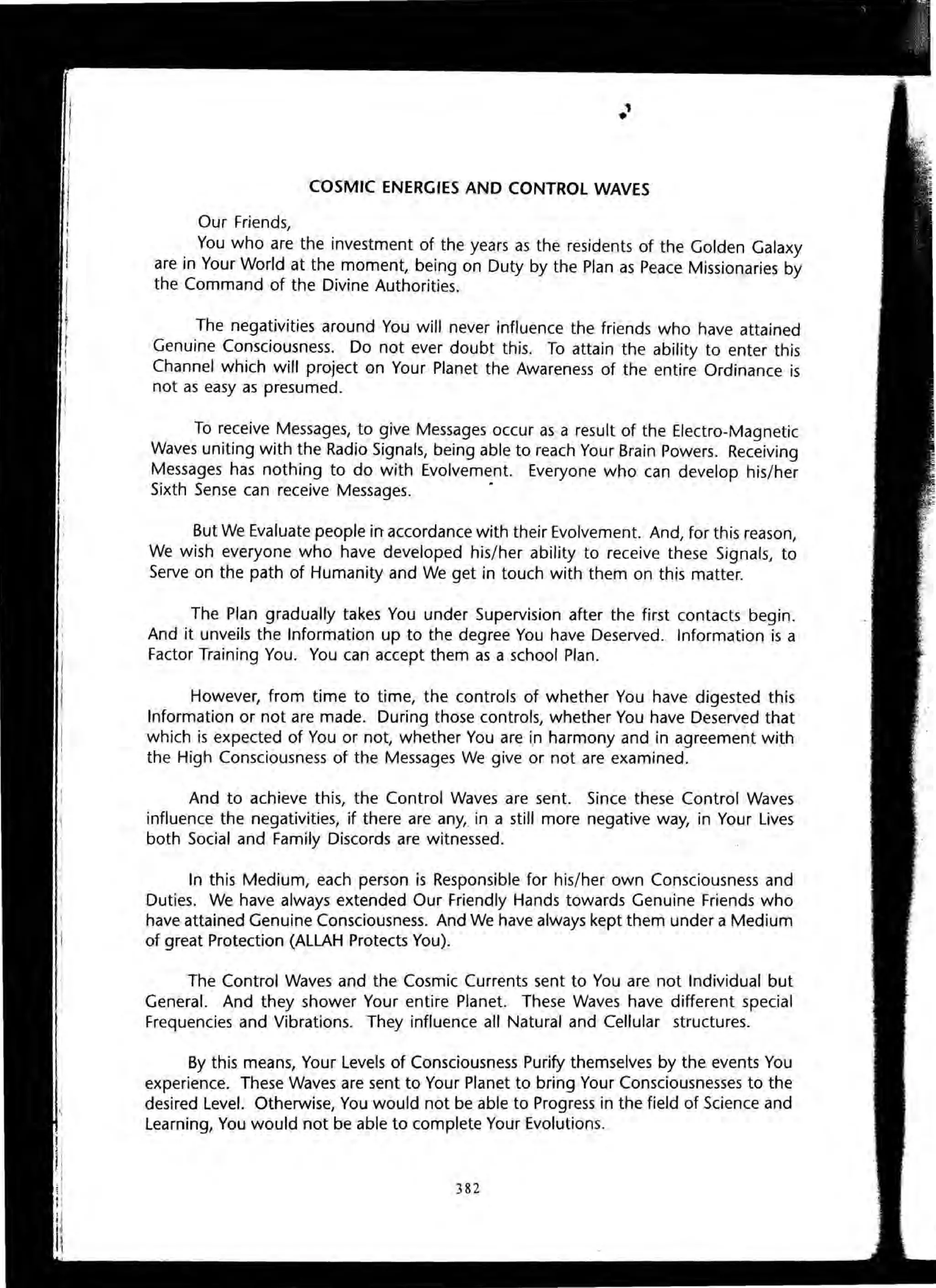 COSMIC ENERGIES AND CONTROL WAVES
Our Friends,
You who are the investment of the years as the residents of the Golden Galaxy
are in Your World at the moment, being on Duty by the Plan as Peace Missionaries by
the Command of the Divine Authorities.
The negativities around You will never influence the friends who have attained
Genuine Consciousness. Do not ever doubt this. To attain the ability to enter this
Channel which will project on Your Planet the Awareness of the entire Ordinance is
not as easy as presumed.
To receive Messages, to give Messages occur as a result of the Electro-Magnetic
Waves uniting with the Radio Signals, being able to reach Your Brain Powers. Receiving
Messages has nothing to do with Evolvement. Everyone who can develop his/her
Sixth Sense can receive Messages. •
But We Evaluate people in accordance with their Evolvement. And, for this reason,
We wish everyone who have developed his/her ability to receive these Signals, to
Serve on the path of Humanity and We get in touch with them on this matter.
The Plan gradually takes You under Supervision after the first contacts begin.
And it unveils the Information up to the degree You have Deserved. Information is a
Factor Training You. You can accept them as a school Plan.
However, from time to time, the controls of whether You have digested this
Information or not are made. During those controls, whether You have Deserved that
which is expected of You or not, whether You are in harmony and in agreement with
the High Consciousness of the Messages We give or not are examined.
And to achieve this, the Control Waves are sent. Since these Control Waves
influence the negativities, if there are any, in a still more negative way, in Your lives
both Social and Family Discords are witnessed.
In this Medium, each person is Responsible for his/her own Consciousness and
Duties. We have always extended Our Friendly Hands towards Genuine Friends who
have attained Genuine Consciousness. And We have always kept them under a Medium
of great Protection (ALLAH Protects You).
The Control Waves and the Cosmic Currents sent to You are not Individual but
General. And they shower Your entire Planet. These Waves have different special
Frequencies and Vibrations. They influence all Natural and Cellular structures.
By this means, Your Levels of Consciousness Purify themselves by the events You
experience. These Waves are sent to Your Planet to bring Your Consciousnesses to the
desired Level. Otherwise, You would not be able to Progress in the field of Science and
Learning, You would not be able to complete Your Evolutions.
382
 