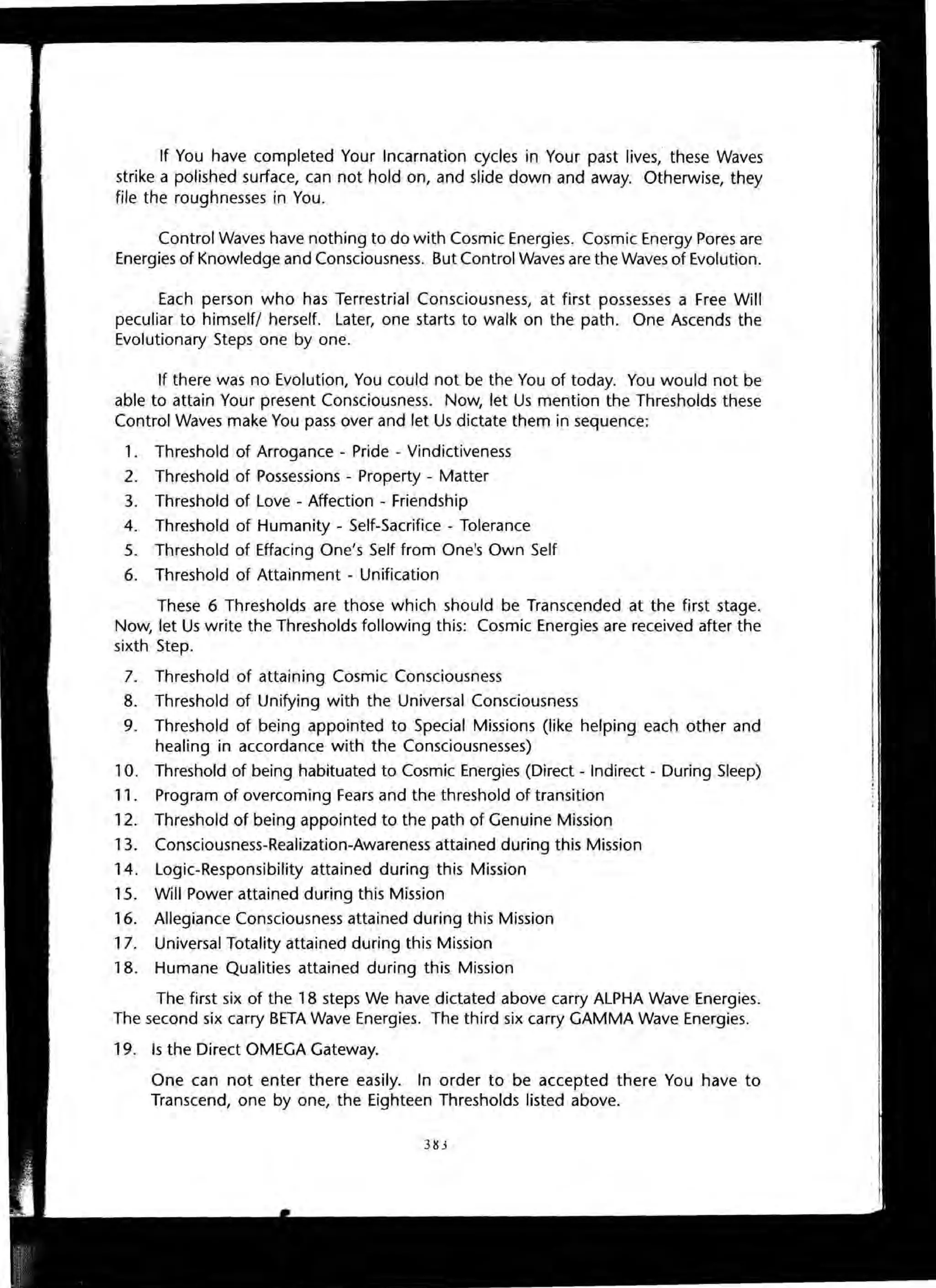 If You have completed Your Incarnation cycles in Your past lives, these Waves
strike a polished surface, can not hold on, and slide down and away. Otherwise, they
file the roughnesses in You.
Control Waves have nothing to do with Cosmic Energies. Cosmic Energy Pores are
Energies of Knowledge and Consciousness. But Control Waves are the Waves of Evolution.
Each person who has Terrestrial Consciousness, at first possesses a Free Will
peculiar to himself/ herself. Later, one starts to walk on the path. One Ascends the
Evolutionary Steps one by one.
If there was no Evolution, You could not be the You of today. You would not be
able to attain Your present Consciousness. Now, let Us mention the Thresholds these
Control Waves make You pass over and let Us dictate them in sequence:
1. Threshold of Arrogance - Pride - Vindictiveness
2. Threshold of Possessions - Property - Matter
3. Threshold of Love - Affection - Friendship
4. Threshold of Humanity - Self-Sacrifice - Tolerance
5. Threshold of Effacing One's Self from One's Own Self
6. Threshold of Attainment - Unification
These 6 Thresholds are those which should be Transcended at the first stage.
Now, let Us write the Thresholds following this: Cosmic Energies are received after the
sixth Step.
7. Threshold of attaining Cosmic Consciousness
8. Threshold of Unifying with the Universal Consciousness
9. Threshold of being appointed to Special Missions (like helping each other and
healing in accordance with the Consciousnesses)
10. Threshold of being habituated to Cosmic Energies (Direct - Indirect - During Sleep)
11. Program of overcoming Fears and the threshold of transition
12. Threshold of being appointed to the path of Genuine Mission
13. Consciousness-Realization-Awareness attained during this Mission
14. Logic-Responsibility attained during this Mission
15. Will Power attained during this Mission
16. Allegiance Consciousness attained during this Mission
17. Universal Totality attained during this Mission
18. Humane Qualities attained during this Mission
The first six of the 18 steps We have dictated above carry ALPHA Wave Energies.
The second six carry BETA Wave Energies. The third six carry GAMMA Wave Energies.
19. Is the Direct OMEGA Gateway.
One can not enter there easily. In order to be accepted there You have to
Transcend, one by one, the Eighteen Thresholds listed above.
31U
 