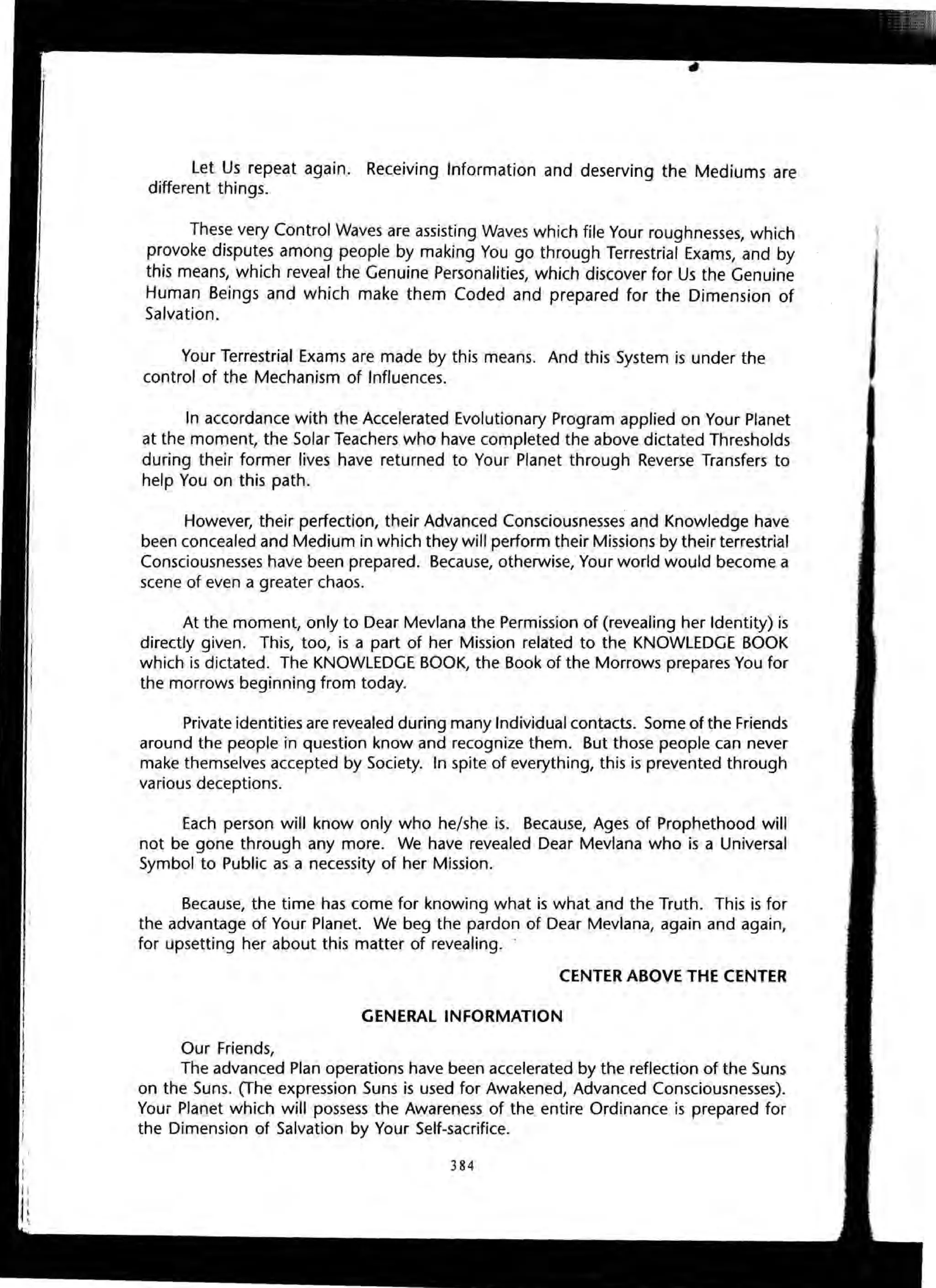 Let Us repeat again. Receiving Information and deserving the Mediums are
different things.
These very Control Waves are assisting Waves which file Your roughnesses, which
provoke disputes among people by making You go through Terrestrial Exams, and by
this means, which reveal the Genuine Personalities, which discover for Us the Genuine
Human Beings and which make them Coded and prepared for the Dimension of
Salvation.
Your Terrestrial Exams are made by this means. And this System is under the
control of the Mechanism of Influences.
In accordance with the Accelerated Evolutionary Program applied on Your Planet
at the moment, the Solar Teachers who have completed the above dictated Thresholds
during their former lives have returned to Your Planet through Reverse Transfers to
help You on this path.
However, their perfection, their Advanced Consciousnesses and Knowledge have
been concealed and Medium in which they will perform their Missions by their terrestrial
Consciousnesses have been prepared. Because, otherwise, Your world would become a
scene of even a greater chaos.
At the moment, only to Dear Mevlana the Permission of (revealing her Identity) is
directly given. This, too, is a part of her Mission related to the KNOWLEDGE BOOK
which is dictated. The KNOWLEDGE BOOK, the Book of the Morrows prepares You for
the morrows beginning from today.
Private identities are revealed during many Individual contacts. Some of the Friends
around the people in question know and recognize them. But those people can never
make themselves accepted by Society. In spite of everything, this is prevented through
various deceptions.
Each person will know only who he/she is. Because, Ages of Prophethood will
not be gone through any more. We have revealed Dear Mevlana who is a Universal
Symbol to Public as a necessity of her Mission.
Because, the time has come for knowing what is what and the Truth. This is for
the advantage of Your Planet. We beg the pardon of Dear Mevlana, again and again,
for upsetting her about this matter of revealing. .
CENTER ABOVE THE CENTER
GENERAL INFORMATION
Our Friends,
The advanced Plan operations have been accelerated by the reflection of the Suns
on the Suns. (The expression Suns is used for Awakened, Advanced Consciousnesses).
YOui Planet which will possess the Awareness of the entire Ordinance is prepared for
the Dimension of Salvation by Your Self-sacrifice.
384
 