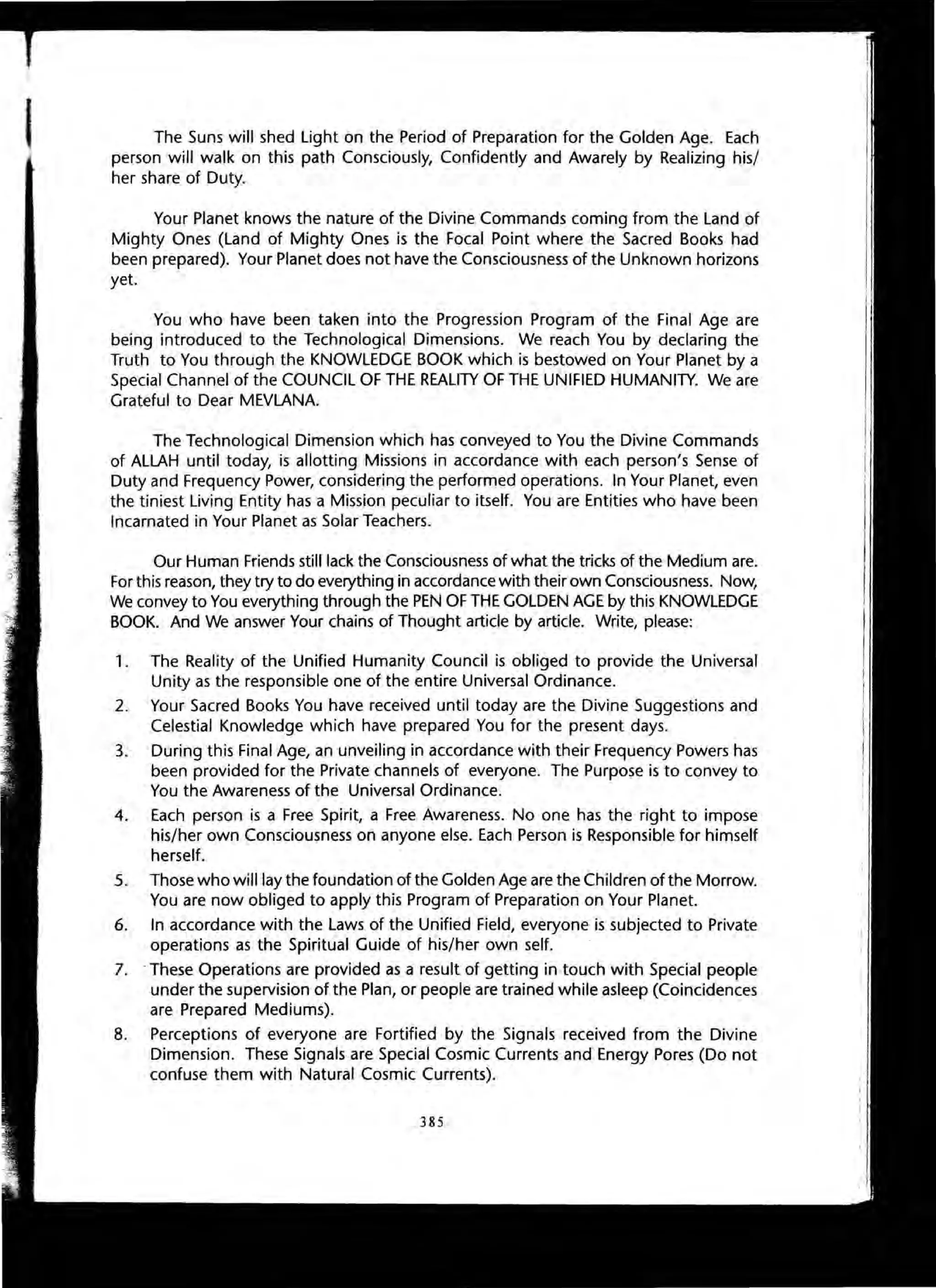 The Suns will shed Light on the Period of Preparation for the Golden Age. Each
person will walk on this path Consciously, Confidently and Awarely by Realizing his/
her share of Duty.
Your Planet knows the nature of the Divine Commands coming from the Land of
Mighty Ones (Land of Mighty Ones is the Focal Point where the Sacred Books had
been prepared). Your Planet does not have the Consciousness of the Unknown horizons
yet.
You who have been taken into the Progression Program of the Final Age are
being introduced to the Technological Dimensions. We reach You by declaring the
Truth to You through the KNOWLEDGE BOOK which is bestowed on Your Planet by a
Special Channel of the COUNCIL OF THE REALITY OF THE UNIFIED HUMANITY. We are
Grateful to Dear MEVLANA.
The Technological Dimension which has conveyed to You the Divine Commands
of ALLAH until today, is allotting Missions in accordance with each person's Sense of
Duty and Frequency Power, considering the performed operations. In Your Planet, even
the tiniest Living Entity has a Mission peculiar to itself. You are Entities who have been
Incarnated in Your Planet as Solar Teachers.
Our Human Friends still lack the Consciousness of what the tricks of the Medium are.
For this reason, they try to do everything in accordance with their own Consciousness. Now,
We convey to You everything through the PEN OF THE GOLDEN AGE by this KNOWLEDGE
BOOK. And We answer Your chains of Thought article by article. Write, please:
1. The Reality of the Unified Humanity Council is obliged to provide the Universal
Unity as the responsible one of the entire Universal Ordinance.
2. Your Sacred Books You have received until today are the Divine Suggestions and
Celestial Knowledge which have prepared You for the present days.
3. During this Final Age, an unveiling in accordance with their Frequency Powers has
been provided for the Private channels of everyone. The Purpose is to convey to
You the Awareness of the Universal Ordinance.
4. Each person is a Free Spirit, a Free Awareness. No one has the right to impose
his/her own Consciousness on anyone else. Each Person is Responsible for himself
herself.
5. Those who will lay the foundation of the Golden Age are the Children of the Morrow.
You are now obliged to apply this Program of Preparation on Your Planet.
6. In accordance with the Laws of the Unified Field, everyone is subjected to Private
operations as the Spiritual Guide of his/her own self.
7. .These Operations are provided as a result of getting in touch with Special people
under the supervision of the Plan, or people are trained while asleep (Coincidences
are Prepared Mediums).
8. Perceptions of everyone are Fortified by the Signals received from the Divine
Dimension. These Signals are Special Cosmic Currents and Energy Pores (Do not
confuse them with Natural Cosmic Currents).
385
 