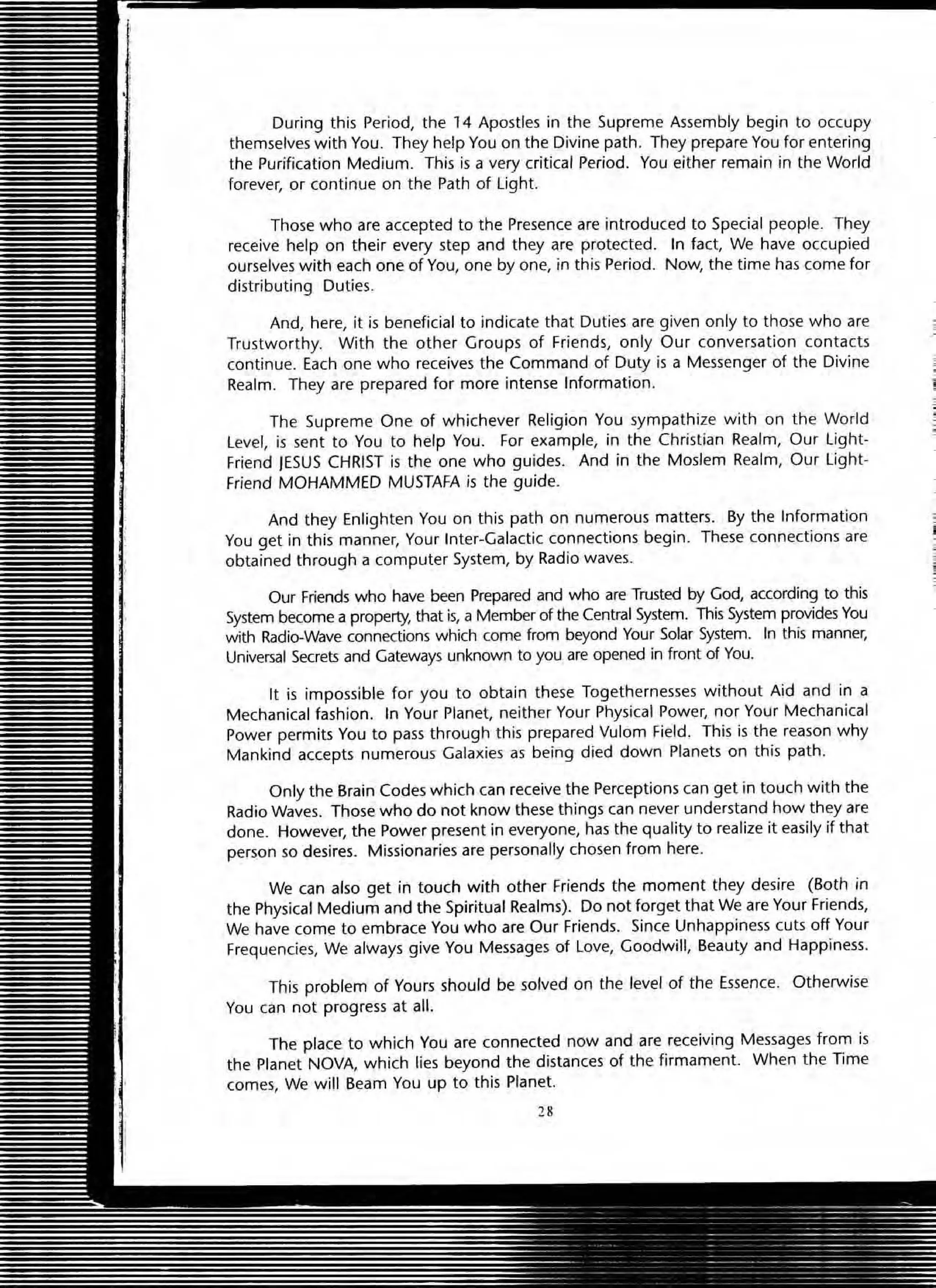 During this Period, the 14 Apostles in the Supreme Assembly begin to occupy
themselves with You. They help You on the Divine path. They prepare You for entering
the Purification Medium. This is a very critical Period. You either remain in the World
forever, or continue on the Path of light.
Those who are accepted to the Presence are introduced to Special people. They
receive help on their every step and they are protected. In fact, We have occupied
ourselves with each one of You, one by one, in this Period. Now, the time has come for
distributing Duties.
And, here, it is beneficial to indicate that Duties are given only to those who are
Trustworthy. With the other Groups of Friends, only Our conversation contacts
continue. Each one who receives the Command of Duty is a Messenger of the Divine
Realm. They are prepared for more intense Information.
The Supreme One of whichever Religion You sympathize with on the World
level, is sent to You to help You. For example, in the Christian Realm, Our light-
Friend JESUS CHRIST is the one who guides. And in the Moslem Realm, Our light-
Friend MOHAMMED MUSTAFA is the guide.
And they Enlighten You on this path on numerous matters. By the Information
You get in this manner, Your Inter-Galactic connections begin. These connections are
obtained through a computer System, by Radio waves.
Our Friends who have been Prepared and who are Trusted by God, according to this
System become a property, that is, a Member of the Central System. This System provides You
with Radio-Wave connections which come from beyond Your Solar System. In this manner,
Universal Secrets and Gateways unknown to you are opened in front of You.
It is impossible for you to obtain these Togethernesses without Aid and in a
Mechanical fashion. In Your Planet, neither Your Physical Power, nor Your Mechanical
Power permits You to pass through this prepared Vulom Field. This is the reason why
Mankind accepts numerous Galaxies as being died down Planets on this path.
Only the Brain Codes which can receive the Perceptions can get in touch with the
Radio Waves. Those who do not know these things can never understand how they are
done. However, the Power present in everyone, has the quality to realize it easily if that
person so desires. Missionaries are personally chosen from here.
We can also get in touch with other Friends the moment they desire (Both in
the Physical Medium and the Spiritual Realms). Do not forget that We are Your Friends,
We have come to embrace You who are Our Friends. Since Unhappiness cuts off Your
Frequencies, We always give You Messages of Love, Goodwill, Beauty and Happiness.
This problem of Yours should be solved on the level of the Essence. Otherwise
You can not progress at all.
The place to which You are connected now and are receiving Messages from is
the Planet NOVA, which lies beyond the distances of the firmament. When the Time
comes, We will Beam You up to this Planet.
 