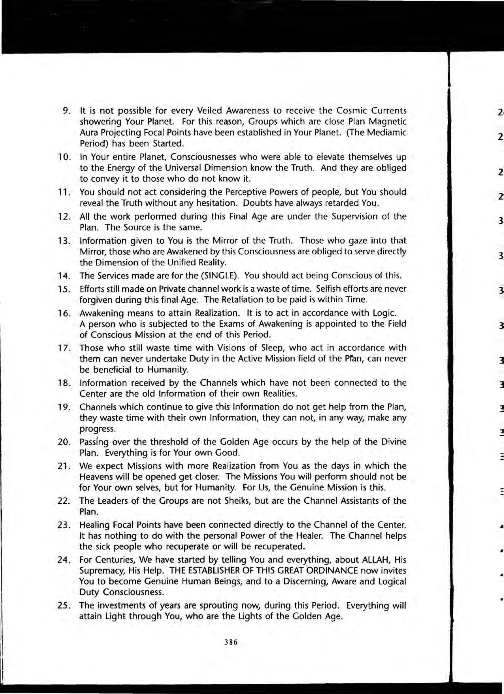 9. It is not possible for every Veiled Awareness to receive the Cosmic Currents
showering Your Planet. For this reason, Groups which are close Plan Magnetic
Aura Projecting Focal Points have been established in Your Planet. (The Mediamic
Period) has been Started.
10. In Your entire Planet, Consciousnesses who were able to elevate themselves up
to the Energy of the Universal Dimension know the Truth. And they are obliged
to convey it to those who do not know it.
11. You should not act considering the Perceptive Powers of people, but You should
reveal the Truth without any hesitation. Doubts have always retarded You.
12. All the work performed during this Final Age are under the Supervision of the
Plan. The Source is the same.
13. Information given to You is the Mirror of the Truth. Those who gaze into that
Mirror, those who are Awakened by this Consciousness are obliged to serve directly
the Dimension of the Unified Reality.
14. The Services made are for the (SINGLE). You should act being Conscious of this.
15. Efforts still made on Private channel work is awaste of time. Selfish efforts are never
forgiven during this final Age. The Retaliation to be paid is within Time.
16. Awakening means to attain Realization. It is to act in accordance with Logic.
A person who is subjected to the Exams of Awakening is appointed to the Field
of Conscious Mission at the end of this Period.
17. Those who still waste time with Visions of Sleep, who act in accordance with
them can never undertake Duty in the Active Mission field of the Pl"dn,'can never
be beneficial to Humanity.
18. Information received by the Channels which have not been connected to the
Center are the old Information of their own Realities.
19. Channels which continue to give this Information do not get help from the Plan,
they waste time with their own Information, they can not, in any way, make any
progress.
20. Passing over the threshold of the Golden Age occurs by the help of the Divine
Plan. Everything is for Your own Good.
21. We expect Mis~ions with more Realization from You as the days in which the
Heavens will be opened get closer. The Missions You will perform should not be
for Your own selves, but for Humanity. For Us, the Genuine Mission is this.
22. The Leaders of the Groups are not Sheiks, but are the Channel Assistants of the
Plan.
23. Healing Focal Points have been connected directly to the Channel of the Center.
It has nothing to do with the personal Power of the Healer. The Channel helps
the sick people who recuperate or will be recuperated.
24. For Centuries, We have started by telling You and everything, about ALLAH, His
Supremacy, His Help. THE ESTABLISHER OF THIS GREAT ORDINANCE now invites
You to become Genuine Human Beings, and to a Discerning, Aware and Logical
Duty Consciousness.
25. The investments of years are sprouting now, during this Period. Everything will
attain Light through You, who are the Lights of the Golden Age.
386
2"
3
3
]
..
 